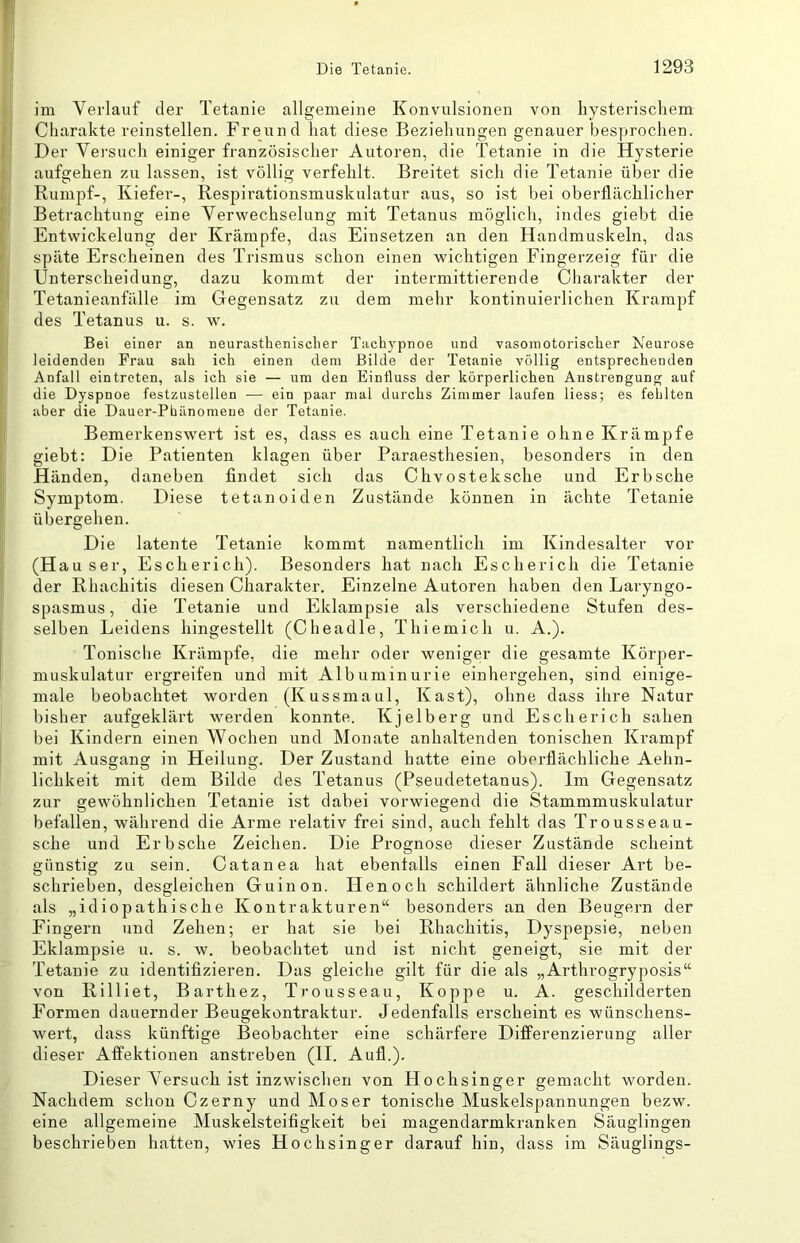 im Verlauf der Tetanie allgemeine Konvulsionen von hysterischem Charakte reinstellen. Freund hat diese Beziehungen genauer besprochen. Der Versuch einiger französischer Autoren, die Tetanie in die Hysterie aufgehen zu lassen, ist völlig verfehlt. Breitet sich die Tetanie über die Rumpf-, Kiefer-, Respirationsmuskulatur aus, so ist bei oberflächlicher Betrachtung eine Verwechselung mit Tetanus möglich, indes giebt die Entwickelung der Krämpfe, das Einsetzen an den Handmuskeln, das späte Erscheinen des Trismus schon einen wichtigen Fingerzeig für die Unterscheidung, dazu kommt der intermittierende Charakter der Tetanieanfälle im Gegensatz zu dem mehr kontinuierlichen Krampf des Tetanus u. s. w. Bei einer an neurastlienisclier Tachypnoe und vasomotorischer Neurose leidenden Frau sah ich einen dem Bilde der Tetanie völlig entsprechenden Anfall eintreten, als ich sie — um den Einfluss der körperlichen Anstrengung auf die Dyspnoe festzustellen ■— ein paar mal durchs Zimmer laufen Hess; es fehlten aber die Dauer-Phänomene der Tetanie. Bemerkenswert ist es, dass es auch eine Tetanie ohne Krämpfe giebt: Die Patienten klagen über Paraesthesien, besonders in den Händen, daneben findet sich das Chvosteksche und Erbsche Symptom. Diese tetanoiden Zustände können in ächte Tetanie übergehen. Die latente Tetanie kommt namentlich im Kindesalter vor (Hauser, Escherich). Besonders hat nach Escherich die Tetanie der Rhachitis diesen Charakter. Einzelne Autoren haben den Laryngo- spasmus, die Tetanie und Eklampsie als verschiedene Stufen des- selben Leidens hingestellt (Cheadle, Thiemich u. A.). Tonische Krämpfe, die mehr oder weniger die gesamte Körper- muskulatur ergreifen und mit Albuminurie einhergehen, sind einige- male beobachtet worden (Kussmaul, Käst), ohne dass ihre Natur bisher aufgeklärt werden konnte. Kjelberg und Escherich sahen bei Kindern einen Wochen und Monate anhaltenden tonischen Krampf mit Ausgang in Heilung. Der Zustand hatte eine oberflächliche Aehn- lichkeit mit dem Bilde des Tetanus (Pseudetetanus). Im Gegensatz zur gewöhnlichen Tetanie ist dabei vorwiegend die Stammmuskulatur befallen, während die Arme relativ frei sind, auch fehlt das Trousseau- sche und Erbsche Zeichen. Die Prognose dieser Zustände scheint günstig zu sein. Catanea hat ebenfalls einen Fall dieser Art be- schrieben, desgleichen Guinon. Henoch schildert ähnliche Zustände als „idiopathische Kontrakturen“ besonders an den Beugern der Fingern und Zehen; er hat sie bei Rhachitis, Dyspepsie, neben Eklampsie u. s. w. beobachtet und ist nicht geneigt, sie mit der Tetanie zu identifizieren. Das gleiche gilt für die als „Arthrogryposis“ von Rilliet, Barthez, Trousseau, Koppe u. A. geschilderten Formen dauernder Beugekontraktur. Jedenfalls erscheint es wünschens- wert, dass künftige Beobachter eine schärfere Differenzierung aller dieser Affektionen anstreben (II. Aufl.). Dieser Versuch ist inzwischen von Hochsinger gemacht worden. Nachdem schon Czerny und Moser tonische Muskelspannungen bezw. eine allgemeine Muskelsteifigkeit bei magendarmkranken Säuglingen beschrieben hatten, wies Hochsinger darauf hin, dass im Säuglings-