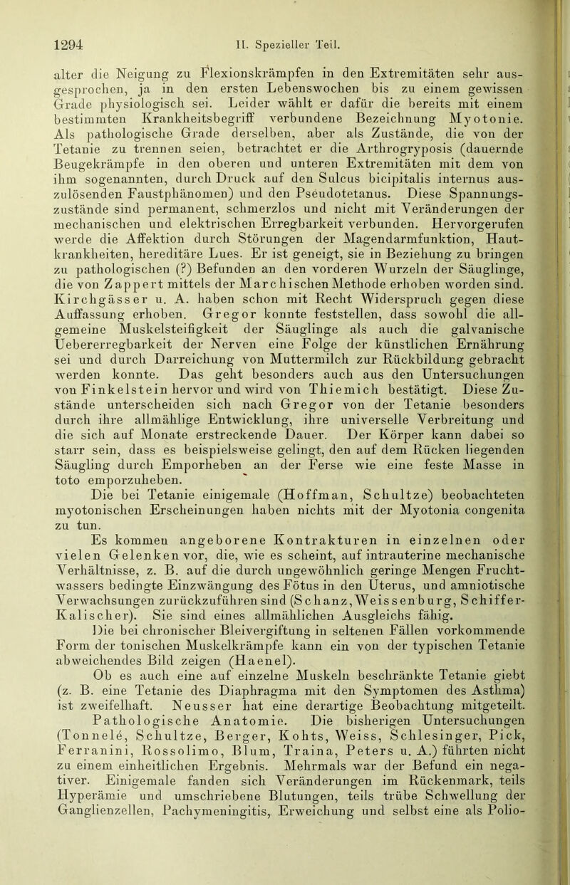 alter die Neigung zu Flexionskrämpfen in den Extremitäten sehr aus- gesprochen, ja in den ersten Lebenswochen bis zu einem gewissen Grade physiologisch sei. Leider wählt er dafür die bereits mit einem bestimmten Krankheitsbegriff verbundene Bezeichnung Myotonie. Als pathologische Grade derselben, aber als Zustände, die von der Tetanie zu trennen seien, betrachtet er die Arthrogryposis (dauernde Beugekrämpfe in den oberen und unteren Extremitäten mit dem von ihm sogenannten, durch Druck auf den Sulcus bicipitalis internus aus- zulösenden Faustphänomen) und den Pseudotetanus. Diese Spannungs- zustände sind permanent, schmerzlos und nicht mit Veränderungen der mechanischen und elektrischen Erregbarkeit verbunden. Hervorgerufen werde die Affektion durch Störungen der Magendarmfunktion, Haut- krankheiten, hereditäre Lues. Er ist geneigt, sie in Beziehung zu bi’ingen zu pathologischen (?) Befunden an den vorderen Wurzeln der Säuglinge, die von Zappert mittels der Marc hischen Methode erhoben worden sind. Kirchgässer u. A. haben schon mit Recht Widerspruch gegen diese Auffassung erhoben. Gregor konnte feststellen, dass sowohl die all- gemeine Muskelsteifigkeit der Säuglinge als auch die galvanische Uebererregbarkeit der Nerven eine Folge der künstlichen Ernährung sei und durch Darreichung von Muttermilch zur Rückbildung gebracht werden konnte. Das geht besonders auch aus den Untersuchungen von Finkeistein hervor und wird von Thiemich bestätigt. Diese Zu- stände unterscheiden sich nach Gregor von der Tetanie besonders durch ihre allmählige Entwicklung, ihre universelle Verbreitung und die sich auf Monate erstreckende Dauer. Der Körper kann dabei so starr sein, dass es beispielsweise gelingt, den auf dem Rücken liegenden Säugling durch Emporheben an der Ferse wie eine feste Masse in toto emporzuheben. Die bei Tetanie einigemale (Hoffman, Schnitze) beobachteten myotonischen Erscheinungen haben nichts mit der Myotonia congenita zu tun. Es kommen angeborene Kontrakturen in einzelnen oder vielen Gelenken vor, die, wie es scheint, auf intrauterine mechanische Verhältnisse, z. B. auf die durch ungewöhnlich geringe Mengen Frucht- wassers bedingte Einzwängung des Fötus in den Uterus, und amniotische Verwachsungen zurückzuführen sind (Schanz,Weissenbürg, Schiffer- Kalischer). Sie sind eines allmählichen Ausgleichs fähig. Die bei chronischer Bleivergiftung in seltenen Fällen vorkommende Form der tonischen Muskelkrämpfe kann ein von der typischen Tetanie abweichendes Bild zeigen (Haenel). Ob es auch eine auf einzelne Muskeln beschränkte Tetanie giebt (z. B. eine Tetanie des Diaphragma mit den Symptomen des Asthma) ist zweifelhaft. Neusser hat eine derartige Beobachtung mitgeteilt. Pathologische Anatomie. Die bisherigen Untersuchungen (Tonnele, Schnitze, Berger, Kohts, Weiss, Schlesinger, Pick, Ferranini, Rossolimo, Blum, Traina, Peters u. A.) führten nicht zu einem einheitlichen Ergebnis. Mehrmals war der Befund ein nega- tiver. Einigemale fanden sich Veränderungen im Rückenmark, teils Hyperämie und umschriebene Blutungen, teils trübe Schwellung der Ganglienzellen, Pachymeningitis, Erweichung und selbst eine als Polio-