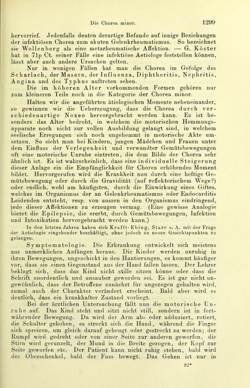 hervorrief. Jedenfalls deuten derartige Befunde auf innige Beziehungen der infektiösen Chorea zum akuten Gelenkrheumatismus. So bezeichnet sie Wollenberg als eine metarheumatische Affektion. — G. Köster hat in 71j) Ct. seiner Fälle eine infektiöse Aetiologe feststellen können, lässt aber auch andere Ursachen gelten. Nur in wenigen Fällen hat man die Chorea im Gefolge des Scharlach, der Masern, der Influenza, Diphtheritis, Nephritis, Angina und des Typhus auftreten sehen. Die im höheren Alter vorkommenden Formen gehören nur zum kleineren Teile noch in die Kategorie der Chorea minor. Halten wir die angeführten ätiologischen Momente nebeneinander, so gewinnen wir die Ueberzeugung, dass die Chorea durch ver- schiedenartige Noxen hervorgebracht werden kann. Es ist be- sonders das Alter bedroht, in welchem die motorischen Hemmungs- apparate noch nicht zur vollen Ausbildung gelangt sind, in welchem seelische Erregungen sich noch ungehemmt in motorische Akte Um- setzen. So sieht man bei Kindern, jungen Mädchen und Frauen unter dem Einfluss der Verlegenheit und verwandter Gemütsbewegungen oft eine motorische Unruhe eintreten, die dem Bilde der Chorea sehr ähnlich ist. Es ist wahrscheinlich, dass eine individuelle Steigerung dieser Anlage ein die Empfänglichkeit für Chorea erhöhendes Moment bildet. Hervorgerufen wird die Krankheit nun durch eine heftige Ge- mütsbewegung oder durch die Gravidität (auf reflektorischem Wege?) oder endlich, wohl am häufigsten, durch die Einwirkung eines Giftes, welches im Organismus der an Gelenkrheumatismus oder Endocarditis Leidenden entsteht, resp. von aussen in den Organismus eindringend, jede dieser Affektionen zu erzeugen vermag. (Eine gewisse Analogie bietet die Epilepsie, die ererbt, durch Gemütsbewegungen, Infektion und Intoxikation hervorgebracht werden kann.) Id den letzten Jahren haben sich Kr aff t-E b i n g. Starr ii. A. mit der Frage de’ Aetiologie eingehender beschäftigt, ohne jedoch zu neuen Gesichtspunkten zu gelangen. Symptomatologie. Die Erkrankung entwickelt sich meistens aus unmerklichen Anfängen heraus. Die Kinder werden unruhig in ihren Bewegungen, ungeschickt in den Hantierungen, es kommt häufiger vor, dass sie einen Gegenstand aus der Hand fallen lassen. Der Lehrer beklagt sich, dass das Kind nicht stille sitzen könne oder dass die Schrift unordentlich und unsauber geworden sei. Es ist gar nicht un- gewöhnlich, dass der Betroffene zunächst für ungezogen gehalten wird, zumal auch der Charakter verändert erscheint. Bald aber wird es deutlich, dass ein krankhafter Zustand vorliegt. Bei der ärztlichen Untersuchung fällt nun die motorische Un- ruhe auf. Das Kind steht und sitzt nicht still, sondern ist in fort- währender Bewegung. Da wird der Arm ab- oder adduziert, rotiert, die Schulter gehoben, es streckt sich die Hand, während die Finger sich spreizen, um gleich darauf gebeugt oder gestreckt zu werden; der Rumpf wird gedreht oder von einer Seite zur anderen geworfen, die Stirn wird gerunzelt, der Mund in die Breite gezogen, der Kopf zur Seite geworfen etc. Der Patient kann nicht ruhig stehen, bald wird der Oberschenkel, bald der Fuss bewegt. Das Gehen ist nur in. 8-2*