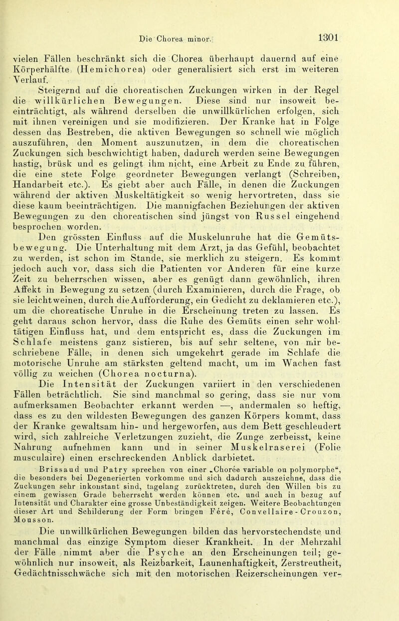 vielen Fällen beschränkt sich die Chorea überhaupt dauernd auf eine Körperhälfte (Heinichorea) oder generalisiert sich erst im weiteren Verlauf. Steigernd auf die choreatischen Zuckungen wirken in der Regel die willkürlichen Bewegungen. Diese sind nur insoweit be- einträchtigt, als während derselben die unwillkürlichen erfolgen, sich mit ihnen vereinigen und sie modifizieren. Der Kranke hat in Folge dessen das Bestreben, die aktiven Bewegungen so schnell wie möglich auszuführen, den Moment auszunutzen, in dem die choreatischen Zuckungen sich beschwichtigt haben, dadurch werden seine Bewegungen hastig, brüsk und es gelingt ihm nicht, eine Arbeit zu Ende zu führen, die eine stete Folge geordneter Bewegungen verlangt (Schreiben, Handarbeit etc.). Es giebt aber auch Fälle, in denen die Zuckungen während der aktiven Muskeltätigkeit so wenig hervortreten, dass sie diese kaum beeinträchtigen. Die mannigfachen Beziehurgen der aktiven Bewegungen zu den choreatischen sind jüngst von Rüssel eingehend besprochen worden. Den grössten Einfluss auf die Muskelunruhe hat die Gemüts- bewegung. Die Unterhaltung mit dem Arzt, ja das Gefühl, beobachtet zu werden, ist schon im Stande, sie merklich zu steigern. Es kommt jedoch auch vor, dass sich die Patienten vor Anderen für eine kurze Zeit zu beherrschen wissen, aber es genügt dann gewöhnlich, ihren Affekt in Bewegung zu setzen (durch Examinieren, durch die Frage, ob sie leicht weinen, durch die Aufforderung, ein Gedicht zu deklamieren etc.), um die choreatische Unruhe in die Erscheinung treten zu lassen. Es geht daraus schon hervor, dass die Ruhe des Gemüts einen sehr wohl- tätigen Einfluss hat, und dem entspricht es, dass die Zuckungen im Schlafe meistens ganz sistieren, bis auf sehr seltene, von mir be- schriebene Fälle, in denen sich umgekehrt gerade im Schlafe die motorische Unruhe am stärksten geltend macht, um im Wachen fast völlig zu weichen (Chorea nocturna). Die Intensität der Zuckungen variiert in den verschiedenen Fällen beträchtlich. Sie sind mancbmal so gering, dass sie nur vom aufmerksamen Beobachter erkannt werden —, andermalen so heftig, dass es zu den wildesten Bewegungen des ganzen Körpers kommt, dass der Kranke gewaltsam hin- und hergeworfen, aus dem Bett geschleudert wird, sich zahlreiche Verletzungen zuzieht, die Zunge zerbeisst, keine Nahrung aufnehmen kann und in seiner Muskelraserei (Folie musculaire) einen erschreckenden Anblick darbietet. Brissaud und Patry sprechen von einer »Choree variable ou polymorphe“, die besonders bei Degenerierten vorkomme und sich dadurch auszeichne, dass die Zuckungen sehr inkonstant sind, tagelang zuriicktreten, durch den Willen bis zu einem gewissen Grade beherrscht werden können etc. und auch in bezug auf Intensität und Charakter eine grosse Unbeständigkeit zeigen. Weitere Beobachtungen dieser Art und Schilderung der Form bringen Fere, Convellaire - Crouzon, Mousson. Die unwillkürlichen Bewegungen bilden das hervorstechendste und manchmal das einzige Symptom dieser Krankheit. In der Mehrzahl der Fälle nimmt aber die Psyche an den Erscheinungen teil; ge- wöhnlich nur insoweit, als Reizbarkeit, Launenhaftigkeit, Zerstreutheit, Gedächtnisschwäche sich mit den motorischen Reizerscheinungen ver-