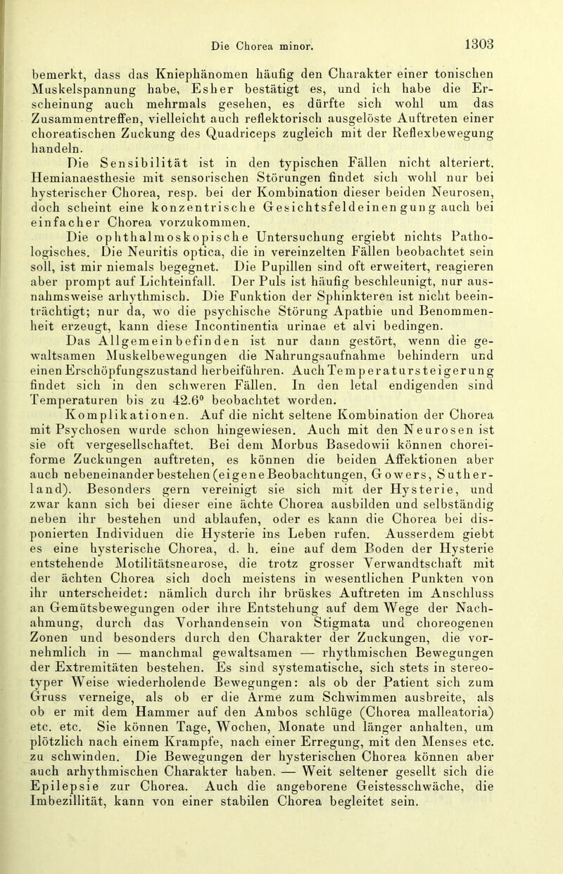 bemerkt, dass das Kniepliänomen häufig den Charakter einer tonischen Muskelspannung habe, Esher bestätigt es, und ich habe die Er- scheinung auch mehrmals gesehen, es dürfte sich wohl um das Zusammentreffen, vielleicht auch reflektorisch ausgelöste Auftreten einer choreatischen Zuckung des Quadriceps zugleich mit der Reflexbewegung handeln. Die Sensibilität ist in den typischen Fällen nicht alteriert. Hemianaesthesie mit sensorischen Störungen findet sich wohl nur bei hysterischer Chorea, resp. bei der Kombination dieser beiden Neurosen, doch scheint eine konzentrische Gesichtsfeldeinen gun g auch bei einfacher Chorea vorzukommen. Die ophthalmoskopische Untersuchung ergiebt nichts Patho- logisches. Die Neuritis optica, die in vereinzelten Fällen beobachtet sein soll, ist mir niemals begegnet. Die Pupillen sind oft erweitert, reagieren aber prompt auf Lichteinfall. Der Puls ist häufig beschleunigt, nur aus- nahmsweise arhythmisch. Die Funktion der Sphinkteren ist nicht beein- trächtigt; nur da, wo die psychische Störung Apathie und Benommen- heit erzeugt, kann diese Incontinentia urinae et alvi bedingen. Das Allgemeinbefinden ist nur dann gestört, wenn die ge- waltsamen Muskelbewegungen die Nahrungsaufnahme behindern und einen Erschöpfungszustand herbeiführen. Auch Te m peratursteigerung findet sich in den schweren Fällen. In den letal endigenden sind Temperaturen bis zu 42.6® beobachtet worden. Komplikationen. Auf die nicht seltene Kombination der Chorea mit Psychosen wurde schon hingewiesen. Auch mit den Neurosen ist sie oft vergesellschaftet. Bei dem Morbus Basedowii können chorei- forme Zuckungen auftreten, es können die beiden Affektionen aber auch nebeneinander bestehen (eigeneBeobachtungen, Gowers, Suther- land). Besonders gern vereinigt sie sich mit der Hysterie, und zwar kann sich bei dieser eine ächte Chorea ausbilden und selbständig neben ihr bestehen und ablaufen, oder es kann die Chorea bei dis- poniei'ten Individuen die Hysterie ins Leben rufen. Ausserdem giebt es eine hysterische Chorea, d. h. eine auf dem Boden der Hysterie entstehende Motilitätsneurose, die trotz grosser Verwandtschaft mit der ächten Chorea sich doch meistens in wesentlichen Punkten von ihr unterscheidet: nämlich durch ihr brüskes Auftreten im Anschluss an Gemütsbewegungen oder ihre Entstehung auf dem Wege der Nach- ahmung, durch das Vorhandensein von Stigmata und choreogenen Zonen und besonders durch den Charakter der Zuckungen, die vor- nehmlich in — manchmal gewaltsamen — rhythmischen Bewegungen der Extremitäten bestehen. Es sind systematische, sich stets in stereo- typer Weise wiederholende Bewegungen: als ob der Patient sich zum Gruss verneige, als ob er die Arme zum Schwimmen ausbreite, als ob er mit dem Hammer auf den Ambos schlüge (Chorea malleatoria) etc. etc. Sie können Tage, Wochen, Monate und länger anhalten, um plötzlich nach einem Krampfe, nach einer Erregung, mit den Menses etc. zu schwinden. Die Bewegungen der hysterischen Chorea können aber auch arhythmischen Charakter haben. — Weit seltener gesellt sich die Epilepsie zur Chorea. Auch die angeborene Geistesschwäche, die Imbezillität, kann von einer stabilen Chorea begleitet sein.