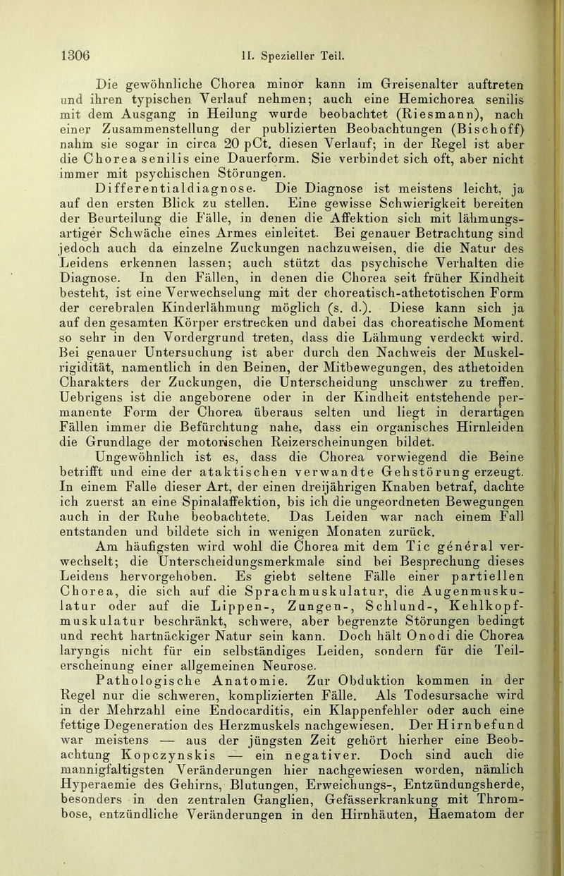 Die gewöhnliche Chorea minor kann im Greisenalter auftreten und ihren typischen Verlauf nehmen; auch eine Hemichorea senilis mit dem Ausgang in Heilung wurde beobachtet (Riesmann), nach einer Zusammenstellung der publizierten Beobachtungen (Bischoff) nahm sie sogar in circa 20 pCt, diesen Verlauf; in der Regel ist aber die Chorea senilis eine Dauerform. Sie verbindet sich oft, aber nicht immer mit psychischen Störungen. Differentialdiagnose. Die Diagnose ist meistens leicht, ja auf den ei’sten Blick zu stellen. Eine gewisse Schwierigkeit bereiten der Beurteilung die Fälle, in denen die Affektion sich mit lähmungs- artiger Schwäche eines Armes einleitet. Bei genauer Betrachtung sind jedoch auch da einzelne Zuckungen nachzuweisen, die die Natur des Leidens erkennen lassen; auch stützt das psychische Verhalten die Diagnose. In den Fällen, in denen die Chorea seit früher Kindheit besteht, ist eine Verwechselung mit der choreatisch-athetotischen Form der cerebralen Kinderlähmung möglich (s. d.). Diese kann sich ja auf den gesamten Körper erstrecken und dabei das choreatische Moment so sehr in den Vordergrund treten, dass die Lähmung verdeckt wird. Bei genauer Untersuchung ist aber durch den Nachweis der Muskel- i’igidität, namentlich in den Beinen, der Mitbewegungen, des athetoiden Charakters der Zuckungen, die Unterscheidung unschwer zu treffen. Uebrigens ist die angeborene oder in der Kindheit entstehende per- manente Form der Chorea überaus selten und liegt in derartigen Fällen immer die Befürchtung nahe, dass ein organisches Hirnleiden die Grundlage der motorischen Reizerscheinungen bildet. Ungewöhnlich ist es, dass die Chorea vorwiegend die Beine betrifft und eine der ataktischen verwandte Gehstörung erzeugt. In einem Falle dieser Art, der einen dreijährigen Knaben betraf, dachte ich zuerst an eine Spinalaffektion, bis ich die ungeordneten Bewegungen auch in der Ruhe beobachtete. Das Leiden war nach einem Fall entstanden und bildete sich in wenigen Monaten zurück. Am häufigsten wird wohl die Chorea mit dem Tic general ver- wechselt; die Unterscheidungsmerkmale sind bei Besprechung dieses Leidens hervorgehoben. Es giebt seltene Fälle einer partiellen Chorea, die sich auf die Sprachmuskulatur, die Augenmusku- latur oder auf die Lippen-, Zungen-, Schlund-, Kehlkopf- muskulatur beschränkt, schwere, aber begrenzte Störungen bedingt und recht hartnäckiger Natur sein kann. Doch hält Onodi die Chorea laryngis nicht für ein selbständiges Leiden, sondern für die Teil- erscheinung einer allgemeinen Neurose. Pathologische Anatomie. Zur Obduktion kommen in der Regel nur die schweren, komplizierten Fälle. Als Todesursache wird in der Mehrzahl eine Endocarditis, ein Klappenfehler oder auch eine fettige Degeneration des Herzmuskels nachgewiesen. Der Hirnbefund war meistens — aus der jüngsten Zeit gehört hierher eine Beob- achtung Kopczynskis — ein negativer. Doch sind auch die mannigfaltigsten Veränderungen hier nachgewiesen worden, nämlich Hyperaemie des Gehirns, Blutungen, Erweichungs-, Entzündungsherde, besonders in den zentralen Ganglien, Gefässerkrankung mit Throm- bose, entzündliche Veränderungen in den Hirnhäuten, Haematom der