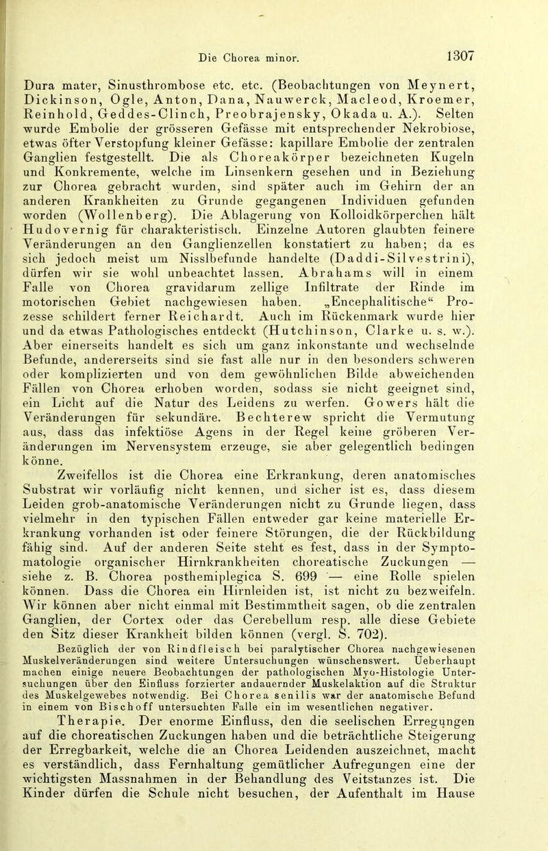 Dura mater, Sinusthrombose etc. etc. (Beobachtungen von Meynert, Dickinson, Ogle, Anton, Dana, Nauwerck, Macleod, Kroemer, Reinhold, Geddes-Clinch, Preobrajensky, Okada u. A.). Selten wurde Embolie der grösseren Gefässe mit entsprechender Nekrobiose, etwas öfter Verstopfung kleiner Gelasse: kapillare Embolie der zentralen Ganglien festgestellt. Die als Choreakörper bezeichneten Kugeln und Konkremente, welche im Linsenkern gesehen und in Beziehung zur Chorea gebi'acht wurden, sind später auch im Gehirn der an anderen Krankheiten zu Grunde gegangenen Individuen gefunden worden (Wollenberg). Die Ablagerung von Kolloidkörperchen hält Hudovernig für charakteristisch. Einzelne Autoren glaubten feinere Veränderungen an den Ganglienzellen konstatiert zu haben; da es sich jedoch meist um Nisslbefunde handelte (Daddi-Silvestrini), dürfen wir sie wohl unbeachtet lassen. Abrahams will in einem Falle von Chorea gravidarum zellige Infiltrate der Rinde im motorischen Gebiet nachgewiesen haben. „Encephalitische“ Pro- zesse schildert ferner Reichardt. Auch im Rückenmark wurde hier und da etwas Pathologisches entdeckt (Hutchinson, Clarke u. s. w.). Aber einerseits handelt es sich um ganz inkonstante und wechselnde Befunde, andererseits sind sie fast alle nur in den besonders schweren oder komplizierten und von dem gewöhnlichen Bilde abweichenden Fällen von Chorea erhoben worden, sodass sie nicht geeignet sind, ein Licht auf die Natur des Leidens zu werfen. Gowers hält die Veränderungen für sekundäre. Bechterew spricht die Vermutung aus, dass das infektiöse Agens in der Regel keine gi'öberen Ver- änderungen im Nervensystem erzeuge, sie aber gelegentlich bedingen könne. Zweifellos ist die Chorea eine Erkrankung, deren anatomisches Substrat wir vorläufig nicht kennen, und sicher ist es, dass diesem Leiden grob-anatomische Veränderungen nicht zu Grunde liegen, dass vielmehr in den typischen Fällen entweder gar keine materielle Er- krankung vorhanden ist oder feinere Störungen, die der Rückbildung fähig sind. Auf der anderen Seite steht es fest, dass in der Sympto- matologie organischer Hirnkrankheiten choreatische Zuckungen — siehe z. B. Chorea posthemiplegica S. 699 — eine Rolle spielen können. Dass die Chorea ein Hirnleiden ist, ist nicht zu bezweifeln. Wir können aber nicht einmal mit Bestimmtheit sagen, ob die zentralen Ganglien, der Cortex oder das Cerebellum resp. alle diese Gebiete den Sitz dieser Krankheit bilden können (vergl. S. 702). Bezüglich der von Rindfleisch bei paralytischer Chorea nachgewiesenen Muskelveränderungen sind weitere Untersuchungen wünschenswert. Üeberhaupt machen einige neuere Beobachtungen der pathologischen Myo-Histologie Unter- suchungen über den Einfluss forzierter andauernder Muskelaktion auf die Struktur des Muskelgewebes notwendig. Bei Chorea senilis war der anatomische Befund in einem von Bischoff untersuchten Falle ein im wesentlichen negativer. Therapie. Der enorme Einfluss, den die seelischen Erregungen auf die choreatischen Zuckungen haben und die beträchtliche Steigerung der Erregbarkeit, welche die an Chorea Leidenden auszeichnet, macht es verständlich, dass Fernhaltung gemütlicher Aufregungen eine der wichtigsten Massnahmen in der Behandlung des Veitstanzes ist. Die Kinder dürfen die Schule nicht besuchen, der Aufenthalt im Hause