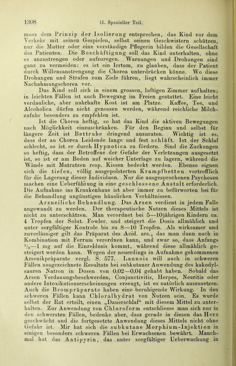 muss dem Prinzip der Isolierung entsprechen, das Kind vor dem Verkehr mit seinen Gespielen, selbst seinen Geschwistern schützen, nur die Mutter oder eine verständige Pflegerin bilden die Gesellschaft des Patienten. Die Beschäftigung soll das Kind unterhalten, ohne es anzustrengen oder aufzuregen. Warnungen und Drohungen sind ganz zu vermeiden: es ist ein Irrtum, zu glauben, dass der Patient durch Willensanstrengung die Choi’ea unterdrücken könne. Wo diese Drohungen und Strafen zum Ziele führen, liegt wahrscheinlich immer Nachahmungschorea vor. Das Kind soll sich in einem grossen, luftigen Zimmer auf halten; in leichten Fällen ist auch Bewegung im Freien gestattet. Eine leicht verdauliche, aber nahrhafte Kost ist am Platze. Kaffee, Tee, und Alcoholica dürfen nicht genossen werden, während reichliche Milch- zufuhr besonders zu empfehlen ist. Ist die Chorea heftig, so hat das Kind die aktiven Bewegungen nach Möglichkeit einzuschränken. Für den Beginn und selbst für längere Zeit ist Bettruhe dringend anzuraten. Wichtig ist es, dass der an Chorea Leidende lange und fest schläft. Ist der Schlaf schlecht, so ist er durch Hypnotica zu fördern. Sind die Zuckungen so heftig, dass der Betroffene der Gefahr der Verletzungen ausgesetzt ist, so ist er am Boden auf weicher Unterlage zu lagern, während die Wände mit Matratzen resp. Kissen bedeckt werden. Ebenso eignen sich die tiefen, völlig ausgepolsterten Krampfbetten vortrefflich für die Lagerung dieser Individuen. Nur die ausgesprochenen Psychosen machen eine Ueberführung in eine geschlossene Anstalt erforderlich. Die Aufnahme ins Krankenhaus ist aber immer zu befürworten bei für die Behandlung ungünstigen häuslichen Verhältnissen. Arzneiliche Behandlung. Das Arsen verdient in jedem Falle angewandt zu werden. Der therapeutische Nutzen dieses Mittels ist nicht zu unterschätzen. Man verordnet bei 5—10jährigen Kindern ca. 4 Tropfen der Solut. Fowler. und steigert die Dosis allmählich und unter sorgfältiger Kontrole bis zu 8—10 Tropfen. Als wirksamer und zuverlässiger gilt das Präparat des Acid. ars., das man dann auch in Kombination mit Ferrum verordnen kann, und zwar so, dass Anfangs ^/2—1 mg auf die Einzeldosis kommt, während diese allmählich ge- steigei’t werden kann. Wegen der neuerdings in Aufnahme gekommenen Arsenikpräparate vergl. S. 577. Lannois will auch in schweren Fällen ausgezeichnete Resultate bei subkutaner Anwendung des kakodyl- sauren Natron in Dosen von 0,02—0,04 gehabt haben. Sobald das Arsen Verdauungsbeschwerden, Conjunctivitis, Herpes, Neuritis oder andere Intoxikationserscheinungen erzeugt, ist es natürlich auszusetzen. Auch die Brompräparate haben eine beruhigende Wirkung. In den schweren Fällen kann Chloralhydrat von Nutzen sein. Es wurde selbst der Rat erteilt, einen „Dauerschlaf“ mit diesem Mittel zu unter- halten. Zur Anwendung von Chloroform entschliesse man sich nur in den schwersten Fällen, bedenke aber, dass gerade in diesen das Herz geschwächt und die fortgesetzte Anwendung dieses Mittels nicht ohne Gefahr ist. Mir hat sich die subkutane Morphiuin-Injekti on in einigen besonders schweren Fällen bei Erwachsenen bewährt. Manch- mal hat das Antipyrin, das unter sorgfältiger Ueberwachung in !