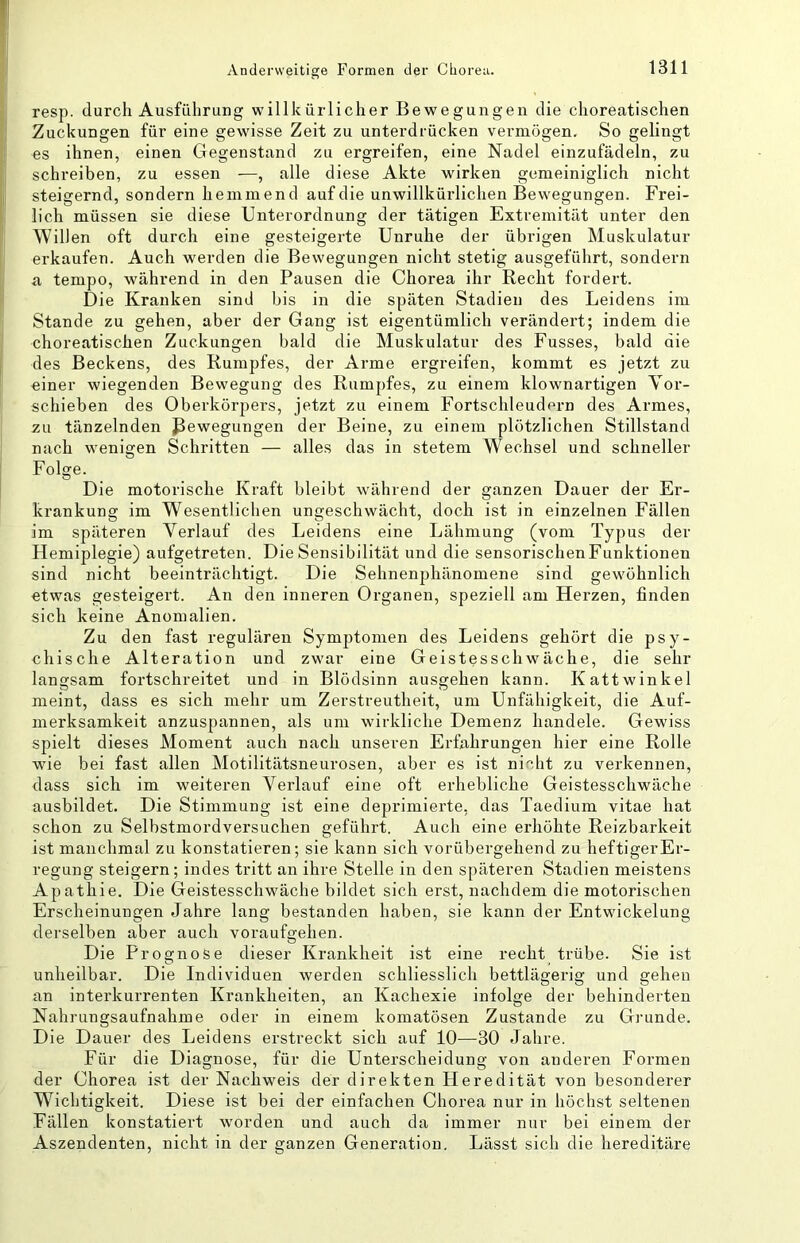 Anderweitige Formen der Chorea. resp. durch Ausführung willkürlicher Bewegungen die choreatischen Zuckungen für eine gewisse Zeit zu unterdrücken vermögen. So gelingt es ihnen, einen Gegenstand zu ergreifen, eine Nadel einzufädeln, zu schreiben, zu essen —, alle diese Akte wirken gemeiniglich nicht steigernd, sondern hemmend auf die unwillkürlichen Bewegungen. Frei- lich müssen sie diese Unterordnung der tätigen Extremität unter den Willen oft durch eine gesteigerte Unruhe der übrigen Muskulatur erkaufen. Auch werden die Bewegungen nicht stetig ausgeführt, sondern a tempo, während in den Pausen die Chorea ihr Recht fordert. Die Kranken sind bis in die späten Stadien des Leidens im Stande zu gehen, aber der Gang ist eigentümlich verändert; indem die choreatischen Zuckungen bald die Muskulatur des Fusses, bald die des Beckens, des Rumpfes, der Arme ergreifen, kommt es jetzt zu einer wiegenden Bewegung des Rumpfes, zu einem klownartigen Yor- schieben des Oberkörpers, jetzt zu einem Fortschleudern des Armes, zu tänzelnden Bewegungen der Beine, zu einem plötzlichen Stillstand nach wenigen Schritten — alles das in stetem Wechsel und schneller Folge. Die motorische Kraft bleibt während der ganzen Dauer der Er- krankung im Wesentlichen ungeschwächt, doch ist in einzelnen Fällen im späteren Verlauf des Leidens eine Lähmung (vom Typus der Hemiplegie) aufgetreten. Die Sensibilität und die sensorischenFunktionen sind nicht beeinträchtigt. Die Sehnenphänomene sind gewöhnlich etwas gesteigert. An den inneren Organen, speziell am Herzen, finden sich keine Anomalien. Zu den fast regulären Symptomen des Leidens gehört die psy- chische Alteration und zwar eine Geistesschwäche, die sehr langsam fortschreitet und in Blödsinn ausgehen kann. Kattwinkel meint, dass es sich mehr um Zerstreutheit, um Unfähigkeit, die Auf- merksamkeit anzuspannen, als um wirkliche Demenz handele. Gewiss spielt dieses Moment auch nach unseren Erfahrungen hier eine Rolle wie bei fast allen Motilitätsneurosen, aber es ist nicht zu verkennen, dass sich im weiteren Verlauf eine oft erhebliche Geistesschwäche ausbildet. Die Stimmung ist eine deprimierte, das Taedium vitae hat schon zu Selbstmordversuchen geführt. Auch eine erhöhte Reizbarkeit ist manchmal zu konstatieren; sie kann sich vorübergehend zu heftigerEr- regung steigern; indes tritt an ihre Stelle in den späteren Stadien meistens Apathie. Die Geistesschwäche bildet sich erst, nachdem die motorischen Erscheinungen Jahre lang bestanden haben, sie kann der Entwickelung derselben aber auch voraufgehen. Die Prognose dieser Krankheit ist eine recht trübe. Sie ist unheilbar. Die Individuen werden schliesslich bettlägerig und gehen an interkurrenten Krankheiten, an Kachexie infolge der behinderten Nahrungsaufnahme oder in einem komatösen Zustande zu Grunde. Die Dauer des Leidens erstreckt sich auf 10—30 Jahre. Für die Diagnose, für die Unterscheidung von anderen Formen der Chorea ist der Nachweis der direkten Heredität von besonderer Wichtigkeit. Diese ist bei der einfachen Chorea nur in höchst seltenen Fällen konstatiert worden und auch da immer nur bei einem der Aszendenten, nicht in der ganzen Generation, Lässt sich die hereditäre