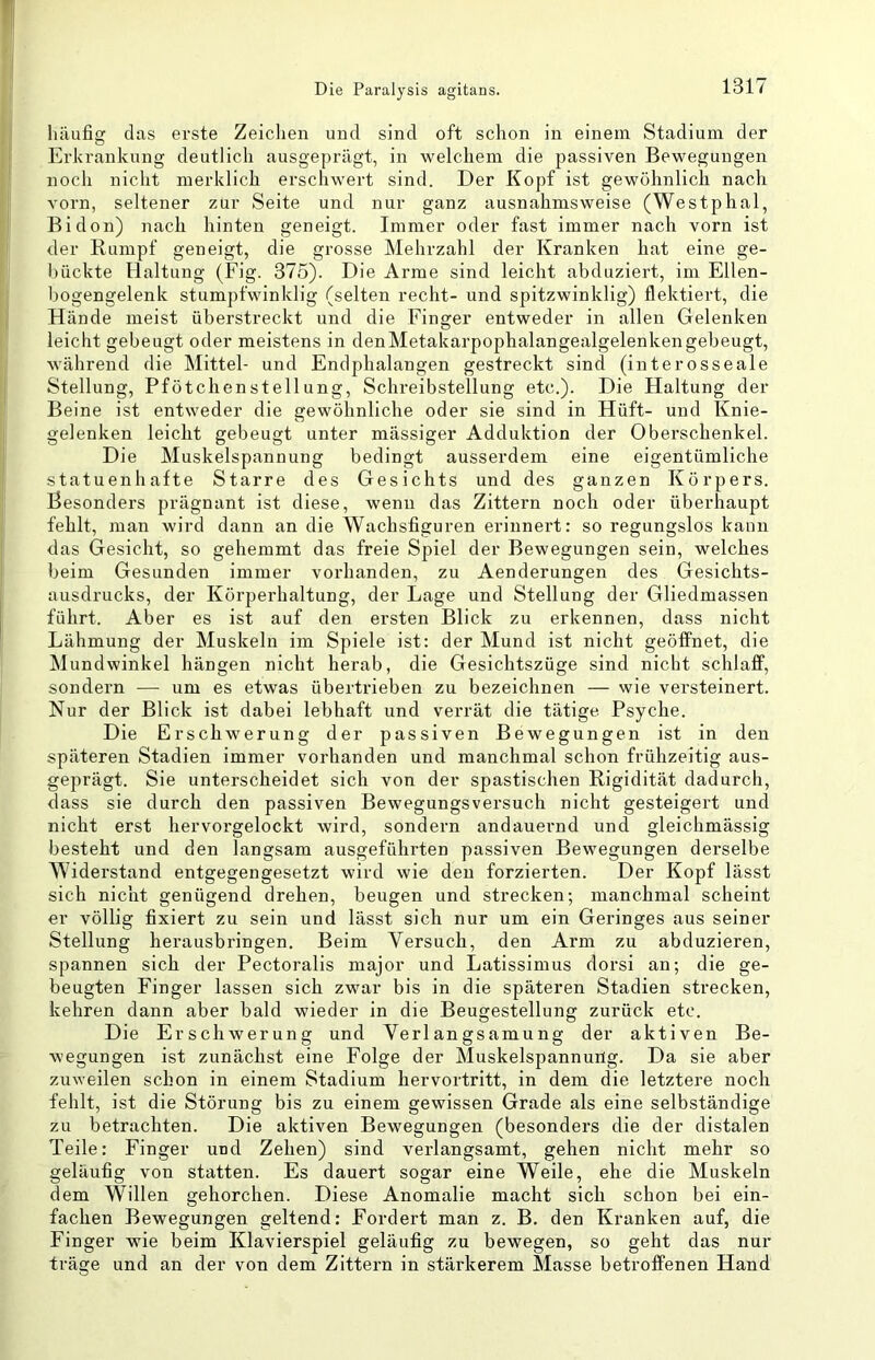häufig das erste Zeiclien und sind oft schon in einem Stadium der Erkrankung deutlich ausgeprägt, in welchem die passiven Bewegungen noch nicht merklich erschwert sind. Der Kopf ist gewöhnlich nach vorn, seltener zur Seite und nur ganz ausnahmsweise (Westphal, Bidon) nach hinten geneigt. Immer oder fast immer nach vorn ist der Rumpf geneigt, die grosse Mehrzahl der Kranken hat eine ge- huckte Haltung (Fig. 375). Die Arme sind leicht abduziert, im Ellen- bogengelenk stumpfwinklig (selten recht- und spitzwinklig) flektiert, die Hände meist überstreckt und die Finger entweder in allen Gelenken leicht gebeugt oder meistens in denMetakarpophalangealgelenkengebeugt, wälirend die Mittel- und Endphalangen gestreckt sind (interosseale Stellung, Pfötchenstellung, Schreibstellung etc.). Die Haltung der Beine ist entweder die gewöhnliche oder sie sind in Hüft- und Knie- gelenken leicht gebeugt unter massiger Adduktion der Oberschenkel. Die Muskelspannung bedingt ausserdem eine eigentümliche statuenhafte Starre des Gesichts und des ganzen Körpers. Besonders prägnant ist diese, wenn das Zittern noch oder überhaupt fehlt, man wird dann an die Wachsfiguren erinnert: so regungslos kann das Gesicht, so geliemmt das freie Spiel der Bewegungen sein, welches beim Gesunden immer vorhanden, zu Aenderungen des Gesichts- ausdrucks, der Körperhaltung, der Lage und Stellung der Gliedmassen führt. Aber es ist auf den ersten Blick zu erkennen, dass nicht Lähmung der Muskeln im Spiele ist: der Mund ist nicht geöffnet, die Mundwinkel hängen nicht herab, die Gesichtszüge sind nicht schlaff, sondern — um es etwas übertrieben zu bezeichnen — wie versteinert. Nur der Blick ist dabei lebhaft und verrät die tätige Psyche. Die Erschwerung der passiven Bewegungen ist in den späteren Stadien immer vorhanden und manchmal schon frühzeitig aus- geprägt. Sie unterscheidet sich von der spastischen Rigidität dadurch, dass sie durch den passiven Bewegungsversuch nicht gesteigert und nicht erst hervorgelockt wird, sondern andauernd und gleichmässig besteht und den langsam ausgeführten passiven Bewegungen derselbe Widerstand entgegengesetzt wird wie den forzierten. Der Kopf lässt sich nicht genügend drehen, beugen und strecken; manchmal scheint er völlig fixiert zu sein und lässt sich nur um ein Geringes aus seiner Stellung herausbringen. Beim Versuch, den Arm zu abduzieren, spannen sich der Pectoralis major und Latissimus dorsi an; die ge- beugten Finger lassen sich zwar bis in die späteren Stadien strecken, kehren dann aber bald wieder in die Beugestellung zurück etc. Die Erschwerung und Verlangsamung der aktiven Be- wegungen ist zunächst eine Folge der Muskelspannung. Da sie aber zuweilen schon in einem Stadium hervortritt, in dem die letztere noch fehlt, ist die Störung bis zu einem gewissen Grade als eine selbständige zu betrachten. Die aktiven Bewegungen (besonders die der distalen Teile: Finger und Zehen) sind verlangsamt, gehen nicht mehr so geläufig von statten. Es dauert sogar eine Weile, ehe die Muskeln dem Willen gehorchen. Diese Anomalie macht sich schon bei ein- fachen Bewegungen geltend: Fordert man z. B. den Kranken auf, die Finger wie beim Klavierspiel geläufig zu bewegen, so geht das nur träge und an der von dem Zittern in stärkerem Masse betroffenen Hand