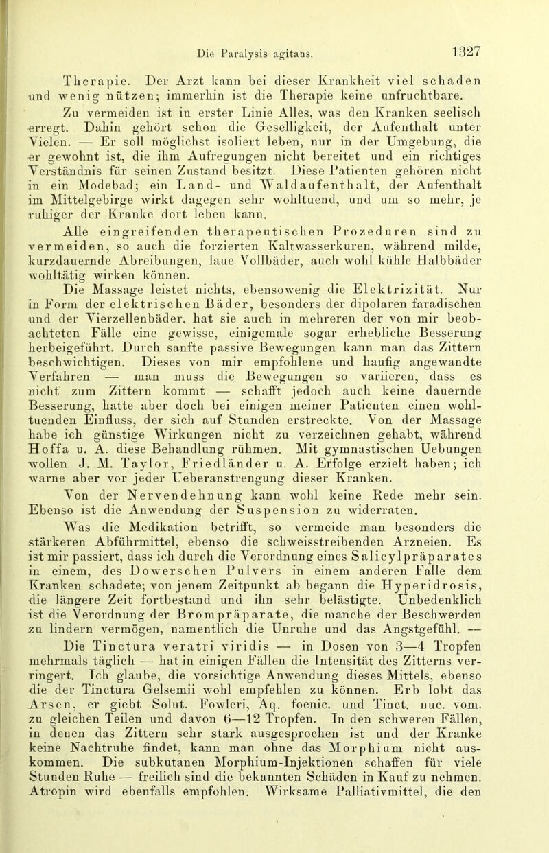 Therapie. Der Arzt kann bei dieser Krankheit viel schaden lind wenig nützen; immerhin ist die Therapie keine unfruchtbare. Zu vermeiden ist in erster Linie Alles, was den Kranken seelisch erregt. Dahin gehört schon die Geselligkeit, der Aufenthalt unter Vielen. — Er soll möglichst isoliert leben, nur in der Umgebung, die er gewohnt ist, die ihm Aufregungen nicht bereitet und ein richtiges Verständnis für seinen Zustand besitzt. Diese Patienten gehören nicht in ein Modebad; ein Land- und Waldaufenthalt, der Aufenthalt im Mittelgebirge wirkt dagegen sehr wohltuend, und um so mehr, je ruhiger der Kranke dort leben kann. Alle eingreifenden therapeutischen Prozeduren sind zu vermeiden, so auch die forzierten Kaltwasserkuren, während milde, kurzdauernde Abreibungen, laue Vollbäder, auch wohl kühle Halbbäder wohltätig wirken können. Die Massage leistet nichts, ebensowenig die Elektrizität. Nur in Form der elektrischen Bäder, besonders der dipolaren faradischen und der Vierzellenbäder, hat sie auch in mehreren der von mir beob- achteten Fälle eine gewisse, einigemale sogar erhebliche Besserung herbeigeführt. Durch sanfte passive Bewegungen kann man das Zittern beschwichtigen. Dieses von mir empfohlene und häufig angewandte Vei’fahren — man muss die Bewegungen so variieren, dass es nicht zum Zittern kommt — schafft jedoch auch keine dauernde Besserung, hatte aber doch bei einigen meiner Patienten einen wohl- tuenden Einfluss, der sich auf Stunden erstreckte. Von der Massage habe ich günstige Wirkungen nicht zu verzeichnen gehabt, während Hoffa u. A. diese Behandlung rühmen. Mit gymnastischen Hebungen wollen J. M. Taylor, Friedländer u. A. Erfolge erzielt haben; ich warne aber vor jeder Ueberanstrengung dieser Kranken. Von der Nervendehnung kann wohl keine Rede mehr sein. Ebenso ist die Anwendung der Suspension zu widerraten. Was die Medikation betrifft, so vermeide iran besonders die stärkeren Abführmittel, ebenso die schweisstreibenden Arzneien. Es ist mir passiert, dass ich durch die Verordnung eines Salicylpräparates in einem, des Dowerschen Pulvers in einem anderen Falle dem Kranken schadete; von jenem Zeitpunkt ab begann die Hyperidrosis, die längere Zeit fortbestand und ihn sehr belästigte. Unbedenklich ist die Verordnung der Brompräparate, die manche der Beschwerden zu lindern vermögen, namentlich die Unruhe und das Angstgefühl. — Die Tinctura veratri viridis — in Dosen von 3—4 Tropfen mehrmals täglich — hat in einigen Fällen die Intensität des Zitterns ver- ringert. Ich glaube, die vorsichtige Anwendung dieses Mittels, ebenso die der Tinctura Gelsemii wohl empfehlen zu können. Erb lobt das Arsen, er giebt Solut. Fowleri, Aq. foenic. und Tinct. nuc. vom. zu gleichen Teilen und davon 6—12 Tropfen. In den schweren Fällen, in denen das Zittern sehr stark ausgesprochen ist und der Kranke keine Nachtruhe findet, kann man ohne das Morphium nicht aus- kommen. Die subkutanen Morphium-Injektionen schaffen für viele Stunden Ruhe — freilich sind die bekannten Schäden in Kauf zu nehmen. Atropin wird ebenfalls empfohlen. Wirksame Palliativmittel, die den