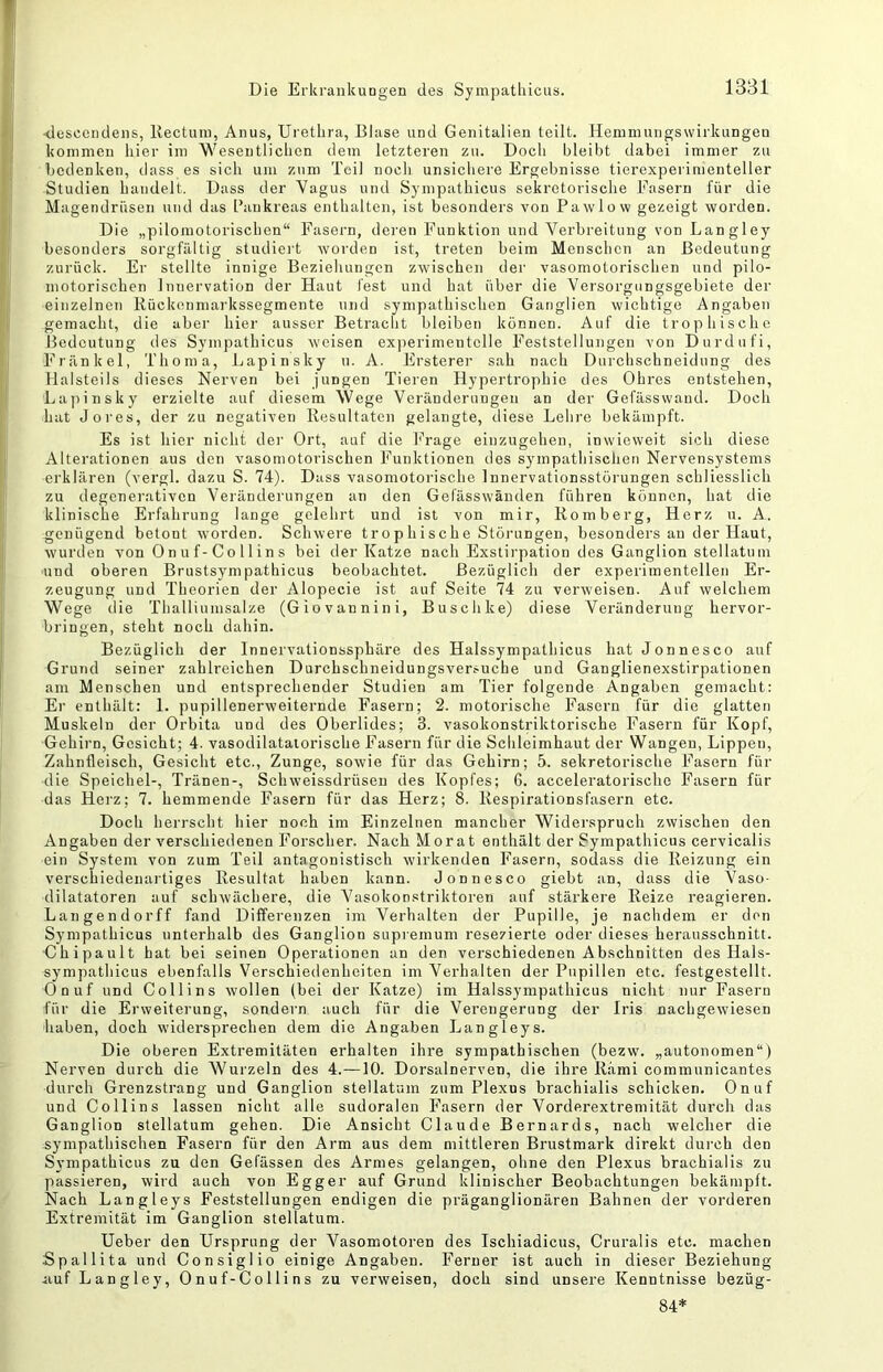 <lescendens, Kectuin, Anus, Urethra, Elase und Genitalien teilt. Heniinungswirkungen kommen hier im Wesentlichen dem letzteren zu. Doch bleibt dabei immer zu bedenken, dass es sich um zum Teil nocli unsichere Ergebnisse tierexperimeuteller Studien handelt. Dass der Vagus und Sympatliicus sekretorische Fasern für die Magendrüsen und das l’ankreas enthalten, ist besonders von Pawlow gezeigt worden. Die „pilomotorischen“ Fasern, deren Funktion und Verbreitung von Langley besonders sorgfältig studiert worden ist, treten beim Menschen an Bedeutung zurück. Er stellte innige Beziehungen zwischen der vasomotorischen und pilo- motorischen Innervation der Haut fest und hat über die Versorgungsgebiete der einzelnen Kückenmarkssegmente und sympathischen Ganglien wichtige Angaben gemacht, die aber hier ausser Betracht bleiben können. Auf die trophische Bedeutung des Sympatliicus weisen experimentelle Feststellungen von Durdufi, Fränkel, TTioma, Lapinsky ii. A. Ersterer sah nach Durchschneidung des llalsteils dieses Nerven bei jungen Tieren Hypertrophie des Ohres entstehen, Lajiinsky erzielte auf diesem Wege Veränderungen an der Gefässwand. Doch hat Jores, der zu negativen Kesultatoii gelangte, diese Lehre bekämpft. Es ist hier nicht der Ort, auf die Frage einzugeheii, inwieweit sich diese Alterationen aus den vasomotorischen Funktionen des sympathischen Nervensystems erklären (vergl. dazu S. 74). Dass vasomotorische Innervationsstörungen schliesslich zu degenerativen Veränderungen an den Gefässwänden führen können, hat die klinische Erfahrung lauge gelehrt und ist von mir, Komberg, Herz ii. A. genügend betont worden. Schwere trophische Störungen, besonders au der Haut, wurden von Onuf-Collins bei der Katze nach Exstirpation des Ganglion stellatum und oberen Brustsynipathicus beobachtet. Bezüglich der experimentellen Er- zeugung und Theorien der Alopecie ist auf Seite 74 zu verweisen. Auf welchem Wege die Thalliumsalze (Giovannini, Buschke) diese Veränderung hervor- bringen, steht noch dahin. Bezüglich der Innervationssphäre des Halssympathicus hat Jonnesco auf Grund seiner zahlreichen Durchschneidungsversuche und Ganglienexstirpationen am Menschen und entsprechender Studien am Tier folgende Angaben gemacht: Er enthält: 1. pupillenerweiternde Fasern; 2. motorische Fasern für die glatten Muskeln der Orbita und des Oberlides; 3. vasokonstriktorische Fasern für Kopf, Gehirn, Gesicht; 4. vasodilataiorische Fasern für die Schleimhaut der Wangen, Lippen, Zahnfleisch, Gesicht etc., Zunge, sowie für das Gehirn; 5. sekretorische Fasern für die Speichel-, Tränen-, Schweissdrüseu des Kopfes; 6. acceleratorische Fasern für das Herz; 7. hemmende Fasern für das Herz; 8. Respirationsfasern etc. Doch herrscht hier noch im Einzelnen mancher Widerspruch zwischen den Angaben der verschiedenen Forscher. Nach Morat enthält der Sympatliicus cervicalis ein System von zum Teil antagonistisch wirkenden Fasern, sodass die Reizung ein verschiedenai'tiges Resultat haben kann. Jonnesco giebt an, dass die Vaso- dilatatoren auf schwächere, die Vasokonstriktoren auf stärkere Reize reagieren. Langender ff fand Differenzen im Verhalten der Pupille, je nachdem er den Sympatliicus unterhalb des Ganglion supremum resezierte oder dieses herausschnitt. Chipault hat bei seinen Operationen an den verschiedenen Abschnitten des Hals- sympathicus ebenfalls Verschiedenheiten im Verhalten der Pupillen etc. festgestellt. Onuf und Collins wollen (bei der Katze) im Halssympathicus nicht nur Fasern für die Erweiterung, sondern auch für die Verengerung der Iris nachgewiesen haben, doch widersprechen dem die Angaben Langleys. Die oberen Extremitäten erhalten ihre sympathischen (bezw. „autonomen“) Nerven durch die Wurzeln des 4.—10. Dorsalnerven, die ihre Rami communicantes durch Grenzstrang und Ganglion stellatum zum Plexus brachialis schicken. Onuf und Collins lassen nicht alle sudoralen Fasern der Vorderextremität durch das Ganglion stellatum gehen. Die Ansicht Claude Bernards, nach welcher die sympathischen Fasern für den Arm aus dem mittleren Brustmark direkt durch den Sympathicus zu den Gefässen des Armes gelangen, ohne den Plexus brachialis zu passieren, wird auch von Egger auf Grund klinischer Beobachtungen bekämpft. Nach Langleys Feststellungen endigen die präganglionären Bahnen der vorderen Extremität im Ganglion stellatum. Ueber den LTrsprung der Vasomotoren des Ischiadicus, Cruralis etc. machen Spallita und Consiglio einige Angaben. Ferner ist auch in dieser Beziehung iiuf Langley, Onuf-Collins zu verweisen, doch sind unsere Kenntnisse bezüg- 84*