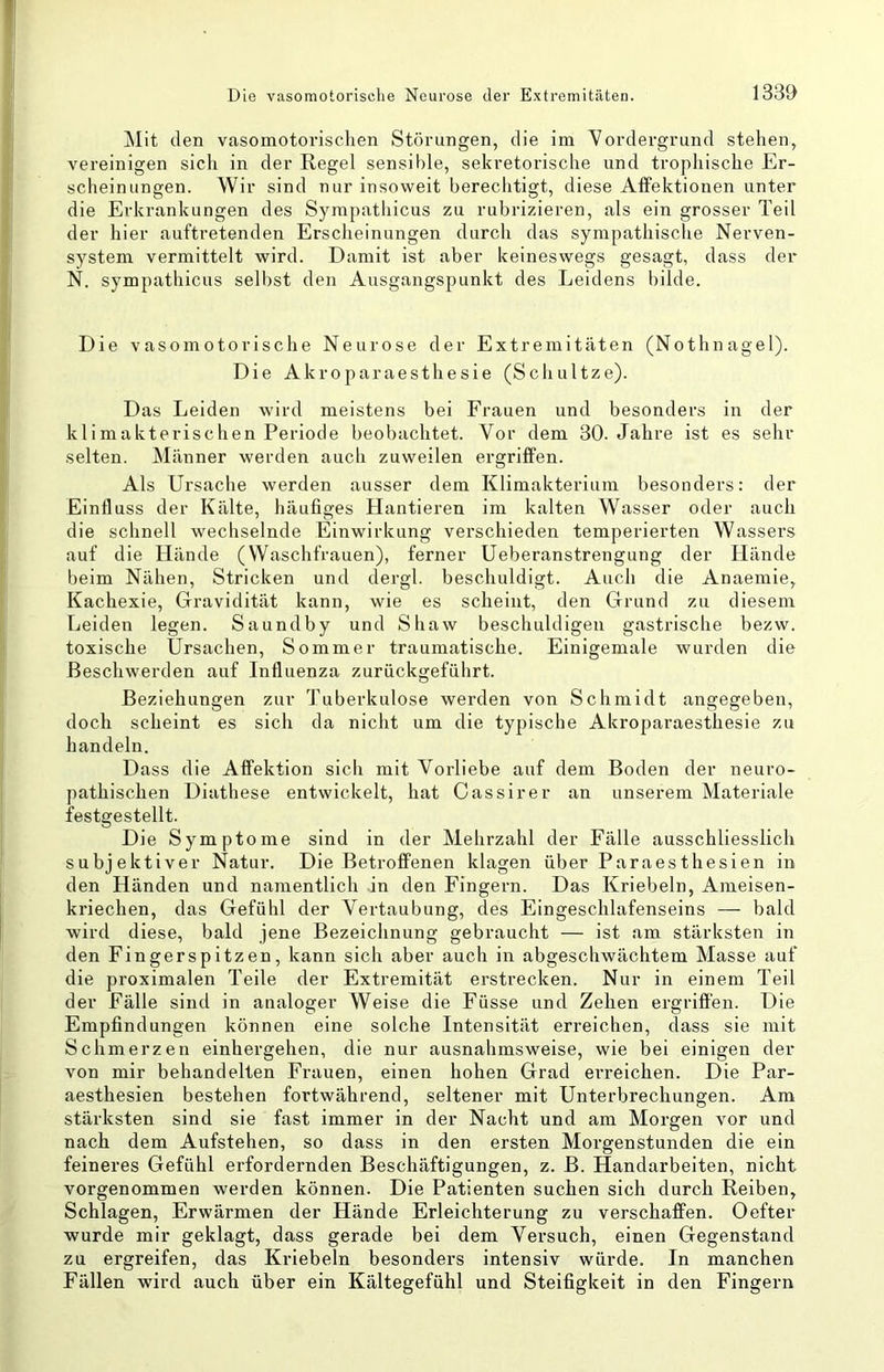 Mit den vasomotorischen Störungen, die im Vordergrund stehen, vereinigen sicli in der Regel sensible, sekretorische und trophische Er- scheinungen. Wir sind nur insoweit berechtigt, diese Affektionen unter die Erkrankungen des Sympathicus zu rubrizieren, als ein grosser Teil der hier auftretenden Erscheinungen durch das sympathische Nerven- system vermittelt wird. Damit ist aber keineswegs gesagt, dass der N. sympathicus selbst den Ausgangspunkt des Leidens bilde. Die vasomotorische Neurose der Extremitäten (Nothnagel). Die Akroparaesthesie (Schnitze). Das Leiden wird meistens bei Frauen und besonders in der klimakterischen Periode beobachtet. Vor dem 30. Jahre ist es sehr selten. Männer werden auch zuweilen ergriffen. Als Ursache werden ausser dem Klimakterium besonders: der Einfluss der Kälte, häufiges Hantieren im kalten Wasser oder auch die schnell wechselnde Einwirkung verschieden temperierten Wassers auf die Hände (Waschfrauen), ferner Ueberanstrengung der Hände beim Nähen, Stricken und dergl. beschuldigt. Auch die Anaemie, Kachexie, Gravidität kann, wie es scheint, den Grund zu diesem Leiden legen. Saundby und Shaw beschuldigen gastrische bezw. toxische Ursachen, Sommer traumatische. Einigemale wurden die Beschwerden auf Influenza zurückgeführt. Beziehungen zur Tuberkulose werden von Schmidt angegeben, doch scheint es sich da nicht um die typische Akroparaesthesie zu handeln. Dass die Affektion sich mit Vorliebe auf dem Boden der neuro- pathischen Diathese entwickelt, hat Cassirer an unserem Materiale festgestellt. Die Symptome sind in der Mehrzahl der Fälle ausschliesslich subjektiver Natur. Die Betroffenen klagen über Paraesthesien in den Händen und namentlich in den Fingern. Das Kriebeln, Ameisen- kriechen, das Gefühl der Vertaubung, des Eingeschlafenseins — bald wird diese, bald jene Bezeichnung gebraucht — ist am stärksten in den Fingerspitzen, kann sich aber auch in abgeschwächtem Masse auf die proximalen Teile der Extremität erstrecken. Nur in einem Teil der Fälle sind in analoger Weise die Füsse und Zehen ergriffen. Die Empfindungen können eine solche Intensität erreichen, dass sie mit Schmerzen einhei’gehen, die nur ausnahmsweise, wie bei einigen der von mir behandelten Frauen, einen hohen Grad erreichen. Die Par- aesthesien bestehen fortwährend, seltener mit Unterbrechungen. Am stärksten sind sie fast immer in der Nacht und am Morgen vor und nach dem Aufstehen, so dass in den ersten Morgenstunden die ein feineres Gefühl erfordernden Beschäftigungen, z. B. Handarbeiten, nicht vorgenommen werden können. Die Patienten suchen sich durch Reiben, Schlagen, Erwärmen der Hände Erleichterung zu verschaffen. Oefter wurde mir geklagt, dass gerade bei dem Versuch, einen Gegenstand zu ergreifen, das Kriebeln besonders intensiv würde. In manchen Fällen wird auch über ein Kältegefühl und Steifigkeit in den Fingern