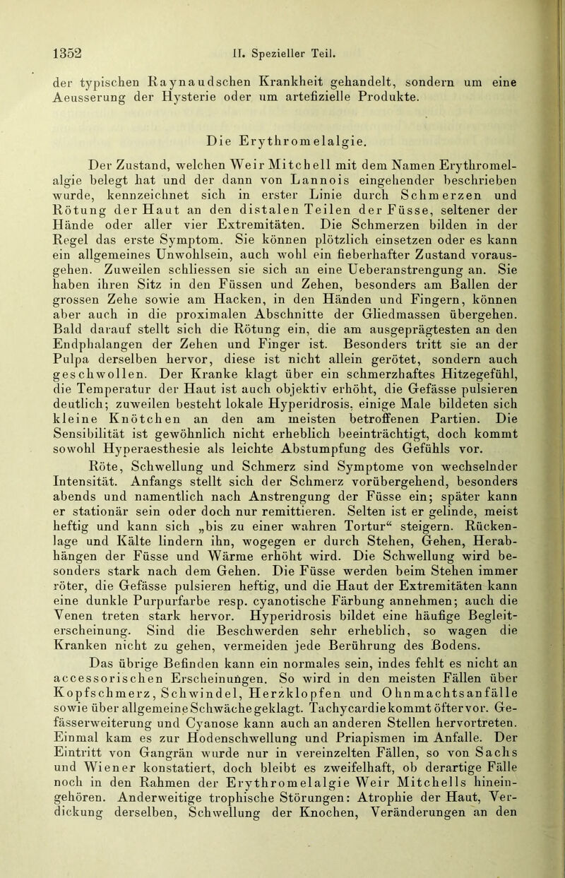 der typischen Raynaudschen Krankheit gehandelt, sondern um eine Aeusserung der Hysterie oder um artefizielle Produkte. Die Erythromelalgie. Der Zustand, welchen Weir Mitch eil mit dem Namen Erythromel- algie belegt hat und der dann von Lannois eingehender beschrieben wurde, kennzeichnet sich in erster Linie durch Schmerzen und Rötung der Haut an den distalen Teilen derFüsse, seltener der Hände oder aller vier Extremitäten. Die Schmerzen bilden in der Regel das erste Symptom. Sie können plötzlich einsetzen oder es kann ein allgemeines Unwohlsein, auch wohl ein fieberhafter Zustand voraus- gehen. Zuweilen schliessen sie sich an eine Ueberanstrengung an. Sie haben ihren Sitz in den Füssen und Zehen, besonders am Ballen der grossen Zehe sowie am Hacken, in den Händen und Fingern, können aber auch in die proximalen Abschnitte der Gliedmassen übergehen. Bald darauf stellt sich die Rötung ein, die am ausgeprägtesten an den Endplialangen der Zehen und Finger ist. Besondei’s tritt sie an der Pulpa derselben hervor, diese ist nicht allein gerötet, sondern auch geschwollen. Der Kranke klagt über ein schmerzhaftes Hitzegefühl, die Temperatur der Haut ist auch objektiv erhöht, die Gefässe pulsieren deutlich; zuweilen besteht lokale Hyperidrosis, einige Male bildeten sich kleine Knötchen an den am meisten betroffenen Partien. Die Sensibilität ist gewöhnlich nicht erheblich beeinträchtigt, doch kommt sowohl Hyperaesthesie als leichte Abstumpfung des Gefühls vor. Röte, Schwellung und Schmerz sind Symptome von wechselnder Intensität. Anfangs stellt sich der Schmerz vorübergehend, besonders abends und namentlich nach Anstrengung der Füsse ein; später kann er stationär sein oder doch nur remittieren. Selten ist er gelinde, meist heftig und kann sich „bis zu einer wahren Tortur“ steigern. Rücken- lage und Kälte lindern ihn, wogegen er durch Stehen, Gehen, Herab- hängen der Füsse und Wärme erhöht wird. Die Schwellung wird be- sonders stark nach dem Gehen. Die Füsse werden beim Stehen immer röter, die Gefässe pulsieren heftig, und die Haut der Extremitäten kann eine dunkle Purpurfarbe resp. cyanotische Färbung annehmen; auch die Venen treten stark hervor. Hyperidrosis bildet eine häufige Begleit- erscheinung. Sind die Beschwerden sehr erheblich, so wagen die Kranken nicht zu gehen, vermeiden jede Berührung des Bodens. Das übrige Befinden kann ein normales sein, indes fehlt es nicht an accessorischen Erscheinuügen. So wird in den meisten Fällen über Kopfschmerz, Schwindel, Flerzklopfen und Ohnmachtsanfälle sowie über allgemeine Schwäche geklagt. Tachycardiekommt öftervor. Ge- fässerweiterung und Cyanose kann auch an anderen Stellen hervortreten. Einmal kam es zur Hodenschwellung und Priapismen im Anfalle. Der Eintritt von Gangrän wurde nur in vereinzelten Fällen, so von Sachs und Wiener konstatiert, doch bleibt es zweifelhaft, ob derartige Fälle noch in den Rahmen der Erythromelalgie Weir Mitchells hinein- gehören. Anderweitige trophische Störungen: Atrophie der Haut, Ver- dickung derselben, Schwellung der Knochen, Veränderungen an den