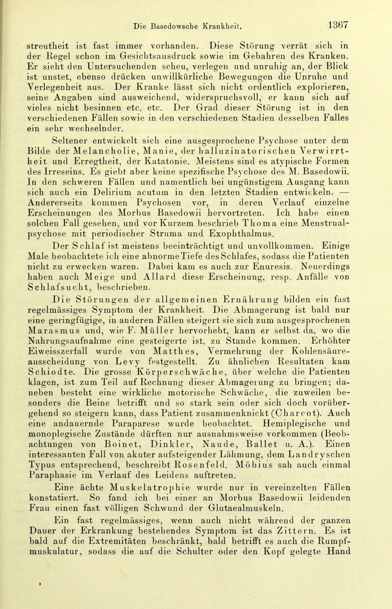 streutheit ist fast immer vorhanden. Diese Störung verrät sich in der Regel schon im Gesichtsausdruck sowie im Gebahren des Kranken. Er sieht den Untersuchenden scheu, verlegen und unruhig an, der Blick ist unstet, ebenso drücken unwillkürliche Bewegungen die Unruhe und Verlegenheit aus. Der Kranke lässt sich nicht ordentlich explorieren, seine Angaben sind ausweichend, widerspruchsvoll, er kann sich auf vieles nicht besinnen etc. etc. Der Grad dieser Störung ist in den verschiedenen Fällen sowie in den verschiedenen Stadien desselben Falles ein sehr wechselnder. Seltener entwickelt sich eine ausgesprochene Psychose unter dem Bilde der Melancholie, Manie, der halluzinatorischen Verwirrt- heit und Erregtheit, der Katatonie. Meistens sind es atypische Formen des Irreseins. Es giebt aber keine spezifische Psychose des M. Basedowii. In den schweren Fällen und namentlich bei ungünstigem Ausgang kann sich auch ein Delirium acutum in den letzten Stadien entwickeln. — Andererseits kommen Psychosen vor, in deren Verlauf einzelne Erscheinungen des Morbus Basedowii hervortreten. Ich habe einen solchen Fall gesehen, und vor Kurzem beschrieb Thoma eine Menstrual- psychose mit periodischer Struma und Exophthalmus. Der Schlaf ist meistens beeinträchtigt und unvollkommen. Einige Male beobachtete ich eine abnorme Tiefe des Schlafes, sodass die Patienten nicht zu erwecken waren. Dabei kam es auch zur Enuresis. Neuerdings haben auch Meige und Allard diese Erscheinung, resp. Anfälle von Schlafsucht, beschrieben. Die Störungen der allgemeinen Ernährung bilden ein fast regelmässiges Symptom der Krankheit. Die Abmagerung ist bald nur eine geringfügige, in anderen Fällen steigert sie sich zum ausgesprochenen Marasmus und, wie F. Müller hervorhebt, kann er selbst da, wo die Nahrungsaufnahme eine gesteigerte ist, zu Stande kommen. Erhöhter Eiweisszerfall wurde von Matth es, Vermehrung der Kohlensäure- ausscheidung von Levy festgestellt. Zu ähnlichen Resultaten kam Schiodte. Die grosse Körperschwilche, über welche die Patienten klagen, ist zum Teil auf Rechnung dieser Abmagerung zu bringen; da- neben besteht eine wirkliche motorische Schwäche, die zuweilen be- sonders die Beine betrifft und so stark sein oder sich doch vorüber- gehend so steigern kann, dass Patient zusammenknickt (Charcot). Auch eine andauernde Paraparese wurde beobachtet. Hemiplegische und monoplegische Zustände dürften nur ausnahmsweise verkommen (Beob- achtungen von Boinet, Dinkler, Naude, Ballet u. A.). Einen interessanten Fall von akuter aufsteigender Lähmung, dem Lan dry sehen Typus entsprechend, beschreibt Rosenfeld. Möbius sah auch einmal Paraphasie im Verlauf des Leidens auftreten. Eine ächte Muskelatrophie wurde nur in vereinzelten Fällen konstatiert. So fand ich bei einer an Moi'bus Basedowii leidenden Frau einen fast völligen Schwund der Glutaealmuskeln. Ein fast regelmässiges, wenn auch nicht während der ganzen Dauer der Erkrankung bestehendes Symptom ist das Zittern. Es ist bald auf die Extremitäten beschränkt, bald betrifft es auch die Rumpf- muskulatur, sodass die auf die Schulter oder den Kopf gelegte Hand