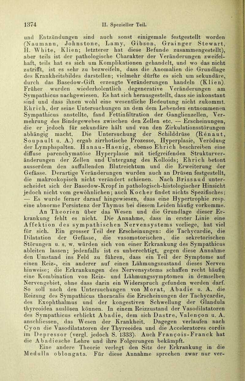 und Entzündungen sind auch sonst einigemale festgestellt worden (Naumann, Johnstone, Lamy, Gibson, Grainger Stewart, H. White, Klien; letzterer hat diese Befunde zusammengestellt), aber teils ist der pathologische Charakter der Veränderungen zweifel- haft, teils hat es sich um Komplikationen gehandelt, und wo das nicht zutrifft, ist es sehr zu bezweifeln, dass die Anomalien die Grundlage des Krankheitsbildes darstellen; vielmehr dürfte es sich um sekundäre, durch das Basedow-Gift erzeugte Veränderungen handeln (Klien). Früher wurden wiederholentlich degenerative Veränderungen am Sympathicus nachgewiesen. Es hat sich herausgestellt, dass sie inkonstant sind und dass ihnen wohl eine wesentliche Bedeutung nicht zukommt. Ehrich, der seine Untersuchungen an dem dem Lebenden entnommenen Sympathicus anstellte, fand Fettinfiltration der Ganglienzellen, Ver- mehrung des Bindegewebes zwischen den Zellen etc. — Erscheinungen, die er jedoch für sekundäre hält und von den Zirkulationsstörungen abhängig macht. Die Untersuchung der Schilddrüse (Renaut, Soupault u. A.) ergab zirrhotische Prozesse, Hyperplasie, Verödung der Lymphspalten. Hanau-Haenig, ebenso Ehrich beschreiben eine diffuse parenchymatöse Hyperplasie mit tiefgreifenden Strukturver- änderungen der Zellen und Untergang des Kolloids; Ehrich betont ausserdem den auffallenden Blutreichtum und die Erweiterung der Gefässe. Derartige Veränderungen wurden auch an Drüsen festgestellt, die makroskopisch nicht verändert schienen. Nach Brissaud unter- scheidet sich der Basedow-Kropf in pathologisch-histologischer Hinsicht jedoch nicht vom gewöhnlichen; auch Kocher findet nichts Spezifisches; — Es wurde ferner darauf hingewiesen, dass eine Hypertrophie resp. eine abnorme Persistenz der Thymus bei diesem Leiden häufig vorkomme. An Theorien über das Wesen und die Grundlage dieser Er- krankung fehlt es nicht. Die Annahme, dass in erster Linie eine Affektion des sympathischen Nervensystems vorliege, hat viel für sich. Ein grosser Teil der Erscheinungen: die Tachycardie, die Dilatation der Gefässe, die vasomotorischen, die sekretorischen Störungen u. s. w. würden sich von einer Erkrankung des Sympathicus ableiten lassen; jedenfalls ist es unberechtigt, gegen diese Annahme den Umstand ins Feld zu führen, dass ein Teil der Symptome auf einen Reiz-, ein anderer auf einen Lähmungszustand dieses Nerven hinweise; die Erkrankungen des Nervensystems schaffen recht häufig eine Kombination von Reiz- und Lähmungssymptomeu in demselben Nervengebiet, ohne dass darin ein Widerspruch gefunden werden darf. So soll nach den Untersuchungen von Morat, Abadie u. A. die Reizung des Sympathicus thoracalis die Erscheinungen der Tachycardie, des Exophthalmus und der kongestiven Schwellung der Glandula thyreoidea auslösen können. In einem Reizzustand der Vasodilatatoren des Sympathicus erblickt Abadie, dem sich Dastre, Valen^on u. A. anschliessen, das Wesen der Krankheit. Dagegen verlaufen nach Cyon die Vasodilatatoren der Thyreoidea und die Acceleratores cordis im Depressor (vergl. jedoch S. 1333). Auch Franpois-Franck hat die Abadiesche Lehre und ihre Folgerungen bekämpft. Eine andere Theorie verlegt den Sitz der Erkrankung in die Medulla oblongata. Für diese Annahme sprechen zwar nur ver-