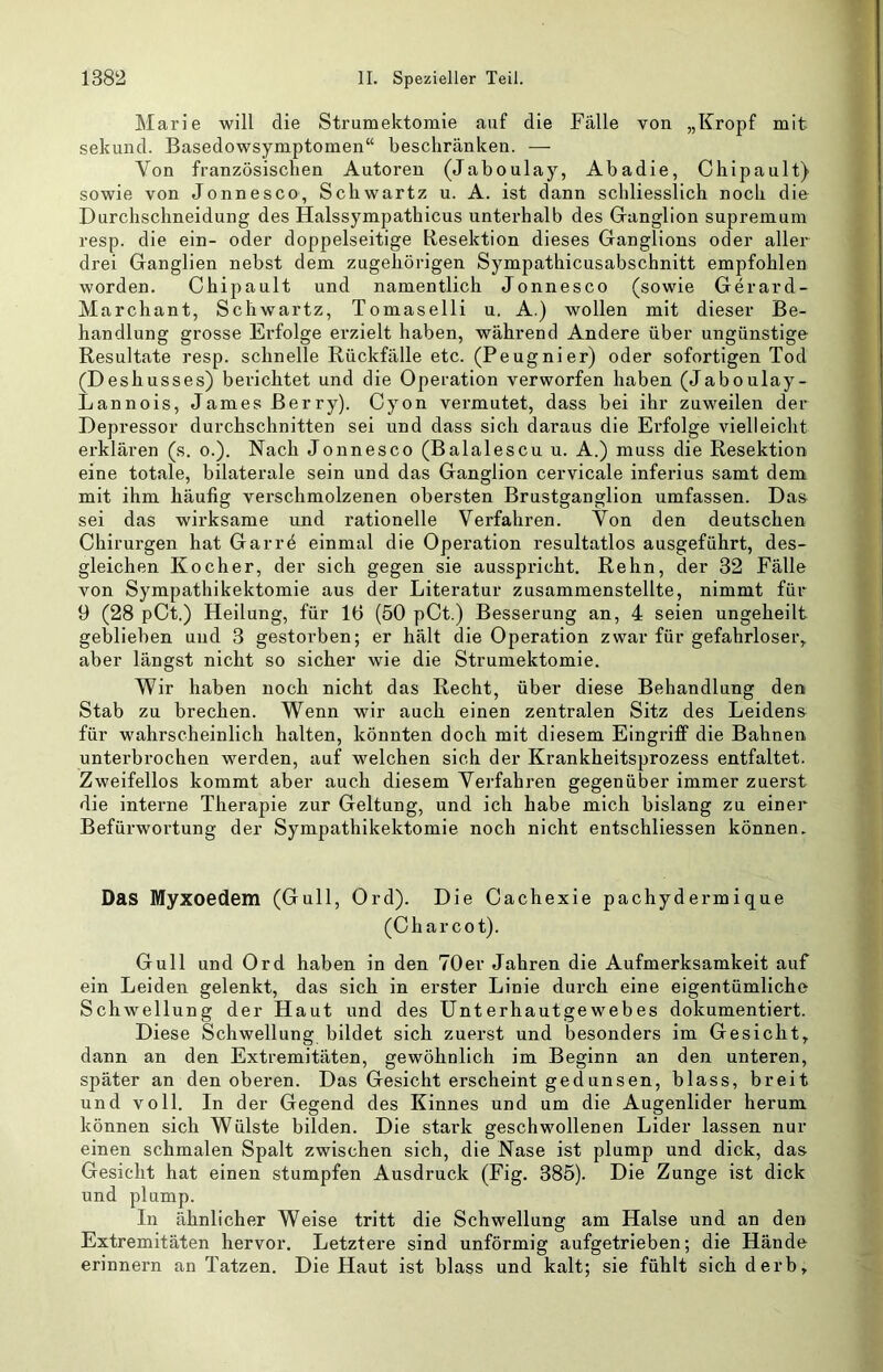 Marie will die Strumektomie auf die Fälle von „Kropf mit sekund. Basedowsymptomen“ beschränken. — Von französischen Autoren (Jaboulay, Abadie, Chipault) sowie von Jonnesco, Schwartz u. A. ist dann schliesslich noch die Durchschneidung des Halssympathicus unterhalb des Granglion supremum resp. die ein- oder doppelseitige Resektion dieses Ganglions oder aller drei Ganglien nebst dem zugehöi’igen Sympathicusabschnitt empfohlen worden. Chipault und namentlich Jonnesco (sowie Gerard- Marchant, Schwartz, Tomaselli n. A.) wollen mit dieser Be- handlung grosse Erfolge erzielt haben, während Andere über ungünstige Resultate resp. schnelle Rückfälle etc. (Peugnier) oder sofortigen Tod (Deshusses) berichtet und die Operation verworfen haben (Jaboulay- Lannois, James Berry). Cyon vermutet, dass bei ihr zuweilen der Depressor durchschnitten sei und dass sich daraus die Erfolge vielleicht erklären (s. o.). Nach Jonnesco (Balalescu u. A.) muss die Resektion eine totale, bilaterale sein und das Ganglion cervicale inferius samt dem mit ihm häufig verschmolzenen obersten Brustganglion umfassen. Das sei das wirksame und rationelle Verfahren. Von den deutschen Chirurgen hat Garrö einmal die Operation resultatlos ausgeführt, des- gleichen Kocher, der sich gegen sie ausspricht. Rehn, der 32 Fälle von Sympathikektomie aus der Literatur zusammenstellte, nimmt für 9 (28 pCt.) Heilung, für 16 (50 pCt.) Besserung an, 4 seien ungeheilt geblieben und 3 gestorben; er hält die Operation zwar für gefahrloser,, aber längst nicht so sicher wie die Strumektomie. Wir haben noch nicht das Recht, über diese Behandlung den Stab zu brechen. Wenn wir auch einen zentralen Sitz des Leidens für wahrscheinlich halten, könnten doch mit diesem Eingriff die Bahnen unterbrochen werden, auf welchen sich der Krankheitsprozess entfaltet. Zweifellos kommt aber auch diesem Verfahren gegenüber immer zuerst die interne Therapie zur Geltung, und ich habe mich bislang zu einer Befürwortung der Sympathikektomie noch nicht entschliessen können. Das Myxoedem (Gull, Ord). Die Cachexie pachydermique (Charcot). Gull und Ord haben in den 70er Jahren die Aufmerksamkeit auf ein Leiden gelenkt, das sieb in erster Linie durch eine eigentümliche Schwellung der Haut und des Unterhautgewebes dokumentiert. Diese Schwellung bildet sich zuerst und besonders im Gesicht, dann an den Extremitäten, gewöhnlich im Beginn an den unteren, später an den oberen. Das Gesicht erscheint gedunsen, blass, breit und voll. In der Gegend des Kinnes und um die Augenlider herum können sich Wülste bilden. Die stark geschwollenen Lider lassen nur einen schmalen Spalt zwischen sich, die Nase ist plump und dick, das Gesicht hat einen stumpfen Ausdruck (Fig. 385). Die Zunge ist dick und plump. In ähnlicher Weise tritt die Schwellung am Halse und an den Extremitäten hervor. Letztere sind unförmig aufgetrieben; die Hände erinnern an Tatzen. Die Haut ist blass und kalt; sie fühlt sich derb.