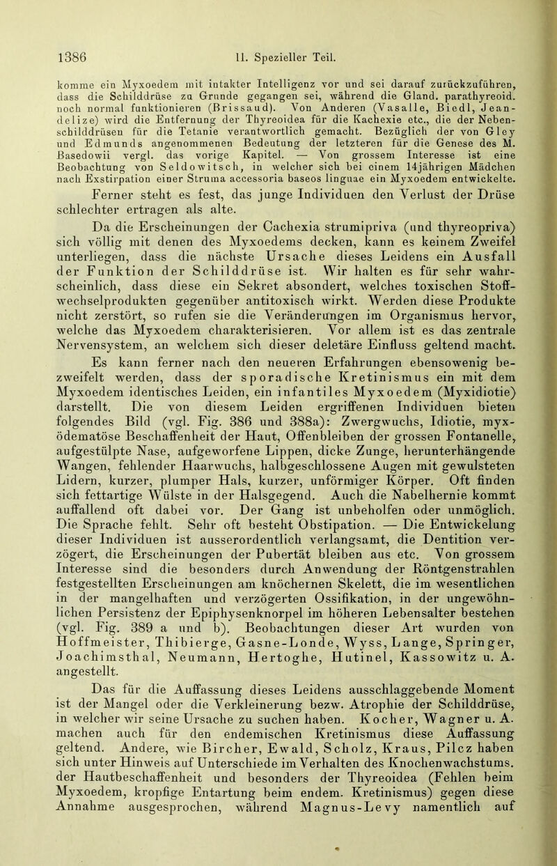 komme ein Myxoedem mit intakter Intelligenz Tor und sei darauf zutückzuführen, dass die Schilddrüse zu Grunde gegangen sei, während die Gland. parathyreoid. noch normal funktionieren (Brissaud). Von Anderen (Vasalle, Biedl, Jean- delize) wird die Entfernung der Thyreoidea für die Kachexie etc., die der Neben- schilddrüsen für die Tetanie verantwortlich gemacht. Bezüglich der von Gley und Edmunds angenommenen Bedeutung der letzteren für die Genese des M. Basedowii vergl. das vorige Kapitel. — Von grossem Interesse ist eine Beobachtung von Seldowitsch, in welcher sich bei einem 14jährigen Mädchen nach Exstii'pation einer Struma accessoria baseos linguae ein Myxoedem entwickelte. Ferner steht es fest, das junge Individuen den Verlust der Drüse schlechter ertragen als alte. Da die Erscheinungen der Cachexia strumipriva (und thyreopriva) sich völlig mit denen des Myxoedems decken, kann es keinem Zweifel unterliegen, dass die nächste Ursache dieses Leidens ein Ausfall der Funktion der Schilddrüse ist. Wir halten es für sehr wahr- scheinlich, dass diese ein Sekret absondert, welches toxischen Stoff- wechselprodukten gegenüber antitoxisch wirkt. Werden diese Produkte nicht zerstört, so rufen sie die Veränderungen im Organismus hervor, welche das Myxoedem charakterisieren. Vor allem ist es das zentrale Nervensystem, an welchem sich dieser deletäre Einfluss geltend macht. Es kann ferner nach den neueren Erfahrungen ebensowenig be- zweifelt werden, dass der sporadische Kretinismus ein mit dem Myxoedem identisches Leiden, ein infantiles Myxoedem (Myxidiotie) darstellt. Die von diesem Leiden ergriffenen Individuen bieten folgendes Bild (vgl. Fig. 386 und 388a): Zwergwuchs, Idiotie, myx- ödematöse Beschaffenheit der Haut, Offenbleiben der grossen Fontanelle, aufgestülpte Nase, aufgeworfene Lippen, dicke Zunge, herunterhängende Wangen, fehlender Haarwuchs, halbgeschlossene Augen mit gewulsteten Lidern, kurzer, plumper Hals, kurzer, unförmiger Körper. Oft finden sich fettartige Wülste in der Halsgegend. Auch die Nabelhernie kommt auffallend oft dabei vor. Der Gang ist unbeholfen oder unmöglich. Die Sprache fehlt. Sehr oft besteht Obstipation. — Die Entwickelung dieser Individuen ist ausserordentlich verlangsamt, die Dentition ver- zögert, die Erscheinungen der Pubertät bleiben aus etc. Von grossem Interesse sind die besonders durch Anwendung der Röntgenstrahlen festgestellten Erscheinungen am knöchernen Skelett, die im wesentlichen in der mangelhaften und verzögerten Ossifikation, in der ungewöhn- lichen Persistenz der Epiphysenknorpel im höheren Lebensalter bestehen (vgl. Fig. 389 a und b). Beobachtungen dieser Art wurden von Hoffmeister, Thibierge, Gasne-Londe,Wyss, Lange, Springer, Joachimsthal, Neumann, Hertoghe, Hutinel, Kassowitz u. A. angestellt. Das für die Auffassung dieses Leidens ausschlaggebende Moment ist der Mangel oder die Verkleinerung bezw. Atrophie der Schilddrüse, in welcher wir seine Ursache zu suchen haben. Kocher, Wagner u. A. machen auch für den endemischen Kretinismus diese Auffassung geltend. Andere, wie Bircher, Ewald, Scholz, Kraus, Pilcz haben sich unter Hinweis auf Unterschiede im Verhalten des Knochenwachstums, der Hautbeschaffenheit und besonders der Thyreoidea (Fehlen beim Myxoedem, kropfige Entartung beim endem. Kretinismus) gegen diese Annahme ausgesprochen, während Magnus-Le vy namentlich auf