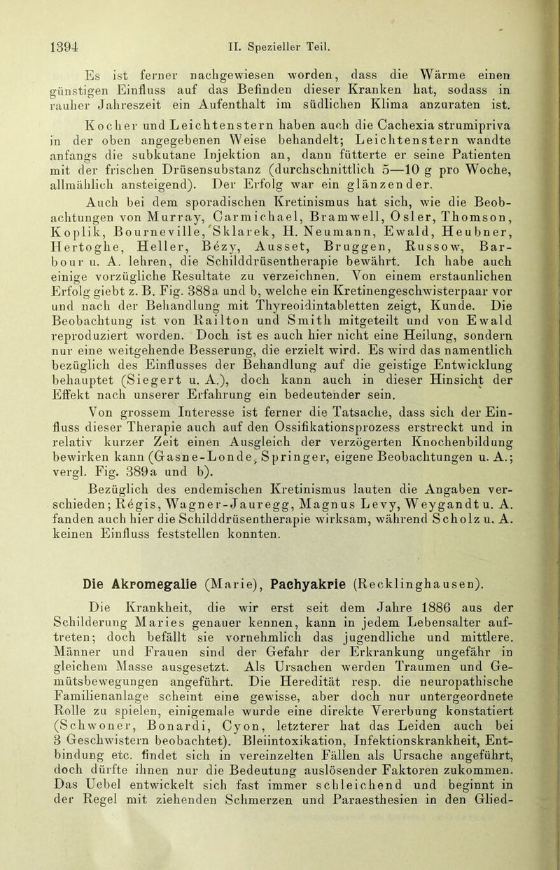Es ist ferner nachgewiesen worden, dass die Wärme einen günstigen Einfluss auf das Befinden dieser Kranken hat, sodass in rauher Jahreszeit ein Aufenthalt im südlichen Klima anzuraten ist. Kocher und Leichtenstern haben auch die Cachexia strumipriva in der oben angegebenen Weise behandelt; Leichtenstern wandte anfangs die subkutane Injektion an, dann fütterte er seine Patienten mit der frischen Drüsensubstanz (durchschnittlich 5—10 g pro Woche, allmählich ansteigend). Der Erfolg war ein glänzender. Auch bei dem sporadischen Kretinismus hat sich, wie die Beob- achtungen von Murray, Carmichae 1, B ramwell, Osler, Thomson, Koplik, Bourneville,‘Sklarek, H. Neumann, Ewald, Heubner, Hertoghe, Heller, Bezy, Ausset, Brüggen, Russow, Bar- bour u. A. lehren, die Schilddrüsentherapie bewährt. Ich habe auch einige vorzügliche Resultate zu verzeichnen. Von einem erstaunlichen Erfolg giebt z. B. Fig. 388a und b, welche ein Kretinengeschwisterpaar vor und nach der Behandlung mit Thyreoidintabletten zeigt, Kunde. Die Beobachtung ist von Railton und Smith mitgeteilt und von Ewald reproduziert worden. Doch ist es auch hier nicht eine Heilung, sondern nur eine weitgehende Besserung, die erzielt wird. Es wird das namentlich bezüglich des Einflusses der Behandlung auf die geistige Entwicklung behauptet (Siegert u. A.), doch kann auch in dieser Hinsicht der Effekt nach unserer Erfahrung ein bedeutender sein. Von grossem Interesse ist ferner die Tatsache, dass sich der Ein- fluss dieser Therapie auch auf den Ossifikationsprozess erstreckt und in relativ kurzer Zeit einen Ausgleich der verzögerten Knochenbildung bewirken kann (Gasne-Londe^ Springer, eigene Beobachtungen u. A.; vergl. Fig. 389a und b). Bezüglich des endemischen Kretinismus lauten die Angaben ver- schieden ; Regis,Wagner-Jauregg, Magnus Levy, Weygandtu. A. fanden auch hier die Schilddrüsentherapie wirksam, während Scholz u. A. keinen Einfluss feststellen konnten. Die Akpomegalie (Marie), Paehyakrie (Recklinghausen). Die Krankheit, die wir erst seit dem Jahre 1886 aus der Schilderung Maries genauer kennen, kann in jedem Lebensalter auf- treten; doch befällt sie vornehmlich das jugendliche und mittlere. Männer und Frauen sind der Gefahr der Erkrankung ungefähr in gleichem Masse ausgesetzt. Als Ursachen werden Traumen und Ge- mütsbewegungen angeführt. Die Heredität resp. die neuropathische Familienanlage scheint eine gewisse, aber doch nur untergeordnete Rolle zu spielen, einigemale wurde eine direkte Vererbung konstatiert (Schwoner, Bonardi, Cyon, letzterer hat das Leiden auch bei 3 Geschwistern beobachtet). Bleiintoxikation, Infektionskrankheit, Ent- bindung etc. findet sich in vereinzelten Fällen als Ursache angeführt, doch dürfte ihnen nur die Bedeutung auslösender Faktoren zukommen. Das Uebel entwickelt sich fast immer schleichend und beginnt in der Regel mit ziehenden Schmerzen und Paraesthesien in den Glied-