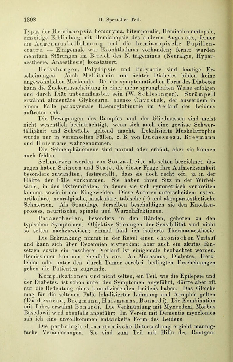 Typus der Hemianopsia homonyma, bitemporalis, Hemiacliromatopsie, einseitige Erblindung mit Hemianopsie des anderen Auges etc., ferner die Augenmuskellälimung und die hemiano p is cbe Pupillen- starre. — Einigemale war Exophthalmus vorhanden; ferner wurden mehrfach Störungen im Bereich des N. trigeminus (Neuralgie, Hyper- aesthesie, Anaesthesie) konstatiert. Heisshunger, Polydipsie und Polyurie sind häufige Er- scheinungen. Auch Melliturie und achter Diabetes bilden keine ungewöhnlichen Merkmale. Bei der symptomatischen Eorm des Diabetes kann die Zuckerausscheidung in einer mehr sprunghaften Weise erfolgen und durch Diät unbeeinflussbar sein (W. Schlesinger). Strümpell erwähnt alimentäre Glykosurie, ebenso Chvostek, der ausserdem in einem Falle paroxysmale Haemoglobinurie im Verlauf des Leidens auftreten sah. Die Bewegungen des Rumpfes und der Gliedmassen sind meist nicht wesentlich beeinträchtigt, wenn sich auch eine gewisse Schwer- fälligkeit und Schwäche geltend macht. Lokalisierte Muskelatrophie wurde nur in vereinzelten Fällen, z. B. von Duchesneau, Bregmann un d Hui smans wahrgenommen. Die Sehnenphänomene sind normal oder erhöht, aber sie können auch fehlen. Schmerzen werden von Souza-Leite als selten bezeichnet, da- gegen haben Sainton und State, die dieser Frage ihre Aufmerksamkeit besonders zuwandten, festgestellt, dass sie doch recht oft, ja in der Hälfte der Fälle verkommen. Sie haben ihren Sitz in der Wirbel- säule, in den Extremitäten, in denen sie sich symmetrisch verbreiten können, sowie in den Eingeweiden. Diese Autoren unterscheiden: osteo- artikuläre, neuralgische, muskuläre, tabische (?) und akroparaesthetische Schmerzen. Als Grundlage derselben beschuldigen sie den Knochen- prozess, neuritische, spinale und Wurzelaffektionen. Paraesthesien, besonders in den Händen, gehören zu den typischen Symptomen. Objektive Störungen der Sensibilität sind nicht so selten nachzuweisen; einmal fand ich isolierte Thermanaesthesie. Die Erkrankung nimmt in der Regel einen chronischen Verlauf und kann sich über Dezennien erstrecken; aber auch ein akutes Ein- setzen sowie ein rascherer Verlauf ist einigemale beobachtet worden. Remissionen kommen ebenfalls vor. An Marasmus, Diabetes, Herz- leiden oder unter den durch Tumor cerebri bedingten Erscheinungen gehen die Patienten zugrunde. Komplikationen sind nicht selten, ein Teil, wie die Epilepsie und der Diabetes, ist schon unter den Symptomen angeführt, dürfte aber oft nur die Bedeutung eines komplizierenden Leidens haben. Das Gleiche mag für die seltenen Fälle lokalisierter Lähmung und Atrophie gelten (Duchesneau, Bregmann, Huismanns, Bonardi). Die Kombination mit Tabes erwähnt Bonardi. Die Verknüpfung mit Myxoedem, Morbus Basedowii wird ebenfalls angeführt. Im Verein mit Dementia myoclonica sah ich eine unvollkommen entwickelte Form des Leidens. Die pathologisch-anatomische Untersuchung ergiebt mannig- fache Veränderungen. Sie sind zum Teil mit Hilfe des Röntgen-