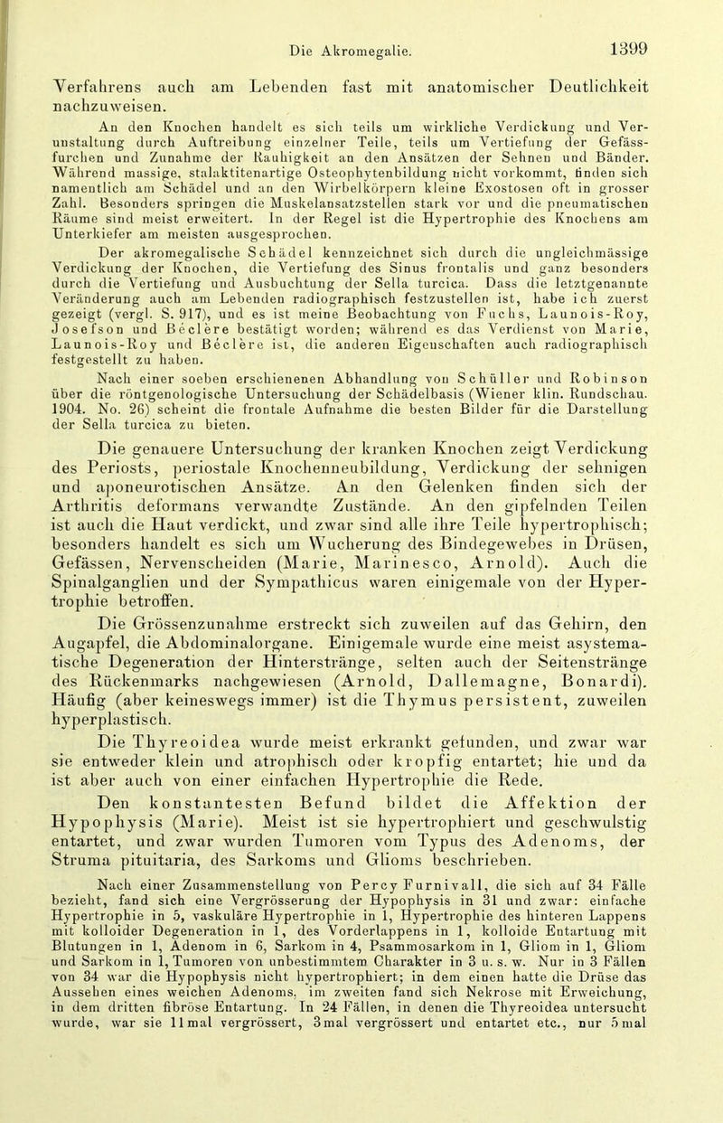 Verfahrens auch am Lebenden fast mit anatomischer Deutlichkeit nachzuweisen. An den Knochen handelt es sich teils um wirkliche Verdickung und Ver- unstaltung durch Auftreibung einzelner Teile, teils um Vertiefung der Gefäss- furchen und Zunahme der Rauhigkeit an den Ansätzen der Sehnen und Bänder. Während massige, stalaktitenartige Osteophytenbildung nicht vorkommt, linden sich namentlich am Schädel und an den Wirbelkörpern kleine Exostosen oft in grosser Zahl. Besonders springen die Muskelansatzstellen stark vor und die pneumatischen Räume sind meist erweitert, ln der Regel ist die Hypertrophie des Knochens am Unterkiefer am meisten ausgesprochen. Der akromegalische Schädel kennzeichnet sich durch die ungleichmässige Verdickung der Knochen, die Vertiefung des Sinus frontalis und ganz besonders durch die Vertiefung und Ausbuchtung der Sella turcica. Dass die letztgenannte Veränderung auch am Lebenden radiographisch festzustellen ist, habe ich zuerst gezeigt (vergl. S. 917), und es ist meine Beobachtung von Fuchs, Launois-Roy, Josefson und Beclere bestätigt worden; während es das Verdienst von Marie, Launois-Roy und Beclere isi, die anderen Eigenschaften auch radiographisch festgestellt zu haben. Nach einer soeben erschienenen Abhandlung von Schüller und Robinson über die röntgenologische Untersuchung der Schädelbasis (Wiener klin. Rundschau. 1904. No. 26) scheint die frontale Aufnahme die besten Bilder für die Darstellung der Sella turcica zu bieten. Die genauere Untersuchung der kranken Knochen zeigt Verdickung des Periosts, jieriostale Knoclienneubildung, Verdickung der sehnigen und aponeurotischen Ansätze. An den Gelenken finden sich der Arthritis deformans verwandte Zustände. An den gipfelnden Teilen ist auch die Haut verdickt, und zwar sind alle ihre Teile hypertrophisch; besonders handelt es sich um Wucherung des Bindegewebes in Drüsen, Gefässen, Nervenscheiden (Marie, Marinesco, Arnold). Auch die Spinalganglien und der Sympathicus waren einigemale von der Hyper- trophie betroffen. Die Grössenzunahme erstreckt sich zuweilen auf das Gehirn, den Augapfel, die Abdominalorgane. Einigemale wurde eine meist asystema- tische Degeneration der Hinterstränge, selten auch der Seitenstränge des Kückenmarks nachgewiesen (Arnold, Dallemagne, Bonardi). Häufig (aber keineswegs immer) ist die Thymus persistent, zuweilen hyperplastisch. Die Thyreoidea wurde meist erkrankt gefunden, und zwar war sie entweder klein und atrophisch oder kropfig entartet; hie und da ist aber auch von einer einfachen Hypertrophie die Rede. Den konstantesten Befund bildet die Affektion der Hypophysis (Marie). Meist ist sie hypertrophiert und geschwulstig entartet, und zwar wurden Tumoren vom Typus des Adenoms, der Struma pituitaria, des Sarkoms und Glioms beschrieben. Nach einer Zasammenstellung von Percy Furnivall, die sieb auf 34 Fälle bezieht, fand sich eine Vergrösserung der Hypophysis in 31 und zwar: einfache Hypertrophie in 5, vaskuläre Hypertrophie in 1, Hypertrophie des hinteren Lappens mit kolloider Degeneration in 1, des Vorderlappens in 1, kolloide Entartung mit Blutungen in 1, Adenom in 6, Sarkom in 4, Psammosarkom in 1, Gliom in 1, Gliom und Sarkom in 1, Tumoren von unbestimmtem Charakter in 3 u. s. w. Nur in 3 Fällen von 34 war die Hypophysis nicht hypertrophiert; in dem einen hatte die Drüse das Aussehen eines weichen Adenoms, im zweiten fand sich Nekrose mit Erweichung, in dem dritten fibröse Entartung. In 24 Fällen, in denen die Thyreoidea untersucht wurde, war sie 11 mal vergrössert, 3mal vergrössert und entartet etc., nur 5 mal