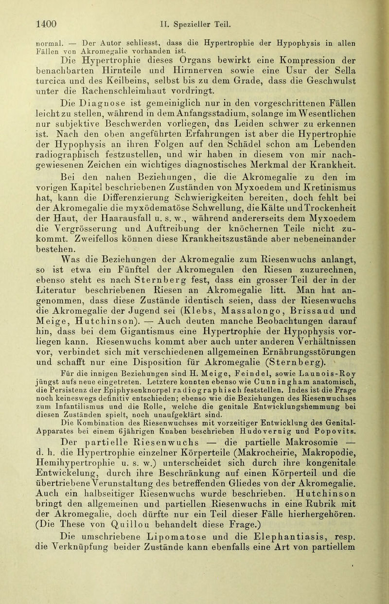 normal. — Der Autor scliliesst, dass die Hypertrophie der Hypophysis in alten Fällen von Akromegalie vorhanden ist. Die Hypertrophie dieses Organs bewirkt eine Kompression der benachbarten Hirnteile und Hirnnerven sowie eine Usur der Sella turcica und des Keilbeins, selbst bis zu dem Grade, dass die Geschwulst unter die Rachenschleimhaut vordringt. Die Diagnose ist gemeiniglich nur in den vorgeschrittenen Fällen leicht zu stellen, während in dem Anfangsstadium, solange im Wesentlichen nur subjektive Beschwerden vorliegen, das Leiden schwer zu erkennen ist. Nach den oben angeführten Ei’fahrungen ist aber die Hypertrophie der Hypophysis an ihren Folgen auf den Schädel schon am Lebenden radiographisch festzustellen, und wir haben in diesem von mir nach- gewiesenen Zeichen ein wichtiges diagnostisches Merkmal der Krankheit. Bei den nahen Beziehungen, die die Akromegalie zu den im vorigen Kapitel beschriebenen Zuständen von Myxoedem und Kretinismus hat, kann die DifFerenzierung Schwierigkeiten bereiten, doch fehlt bei der Akromegalie die myxödematöse Schwellung, dieKälte und Trockenheit der Haut, der Haarausfall u. s. w., während andererseits dem Myxoedem die Vergrösserung und Auftreibung der knöchernen Teile nicht zu- kommt. Zweifellos können diese Krankheitszustände aber nebeneinander bestehen. Was die Beziehungen der Akromegalie zum Riesenwuchs anlangt, so ist etwa ein Fünftel der Akromegalen den Riesen zuzurechnen, ebenso steht es nach Sternberg fest, dass ein grosser Teil der in der Literatur beschriebenen Riesen an Akromegalie litt. Man hat an- genommen, dass diese Zustände identisch seien, dass der Riesenwuchs die Akromegalie der Jugend sei (Klebs, Massalongo, Brissaud und Meige, Hutchinson). — Auch deuten manche Beobachtungen darauf hin, dass bei dem Gigantismus eine Hypertrophie der Hypophysis vor- liegen kann. Riesenwuchs kommt aber auch unter anderen Verhältnissen vor, verbindet sich mit verschiedenen allgemeinen Ernährungsstörungen und schafft nur eine Disposition für Akromegalie (Sternberg). Für die innigen Beziehungen sind H. Meige, Feindei, sowie Launois-Roy jüngst aufs neue eingetreten. Letztere konuten ebenso wie Cunn ingham anatomisch, die Persistenz der Epiphysenknorpel rad io graphisch feststellen. Indes ist die Frage noch keineswegs definitiv entschieden; ebenso wie die Beziehungen des Riesenwuchses zum Infantilismus und die Rolle, welche die genitale Entwicklungshemmung bei diesen Zuständen spielt, noch unaufgeklärt sind. Die Kombination des Riesenwuchses mit vorzeitiger Entwicklung des Genital- Apparates bei einem Gjährigen Knaben beschrieben Hudovernig und Popovits. Der partielle Riesenwuchs — die partielle Makrosomie — d. h. die Hypertrophie einzelner Körperteile (Makrocheirie, Makropodie, Hemihypertrophie u. s. w.) unterscheidet sich durch ihre kongenitale Entwickelung, durch ihre Beschränkung auf einen Körperteil und die übertriebene Verunstaltung des betreffenden Gliedes von der Akromegalie. Auch ein halbseitiger Riesenwuchs wurde beschrieben. Hutchinson bringt den allgemeinen und partiellen Riesenwuchs in eine Rubrik mit der Akromegalie, doch dürfte nur ein Teil dieser Fälle hierhergehören. (Die These von Quillou behandelt diese Frage.) Die umschriebene Lipomatose und die Elephantiasis, resp. die Verknüpfung beider Zustände kann ebenfalls eine Art von partiellem