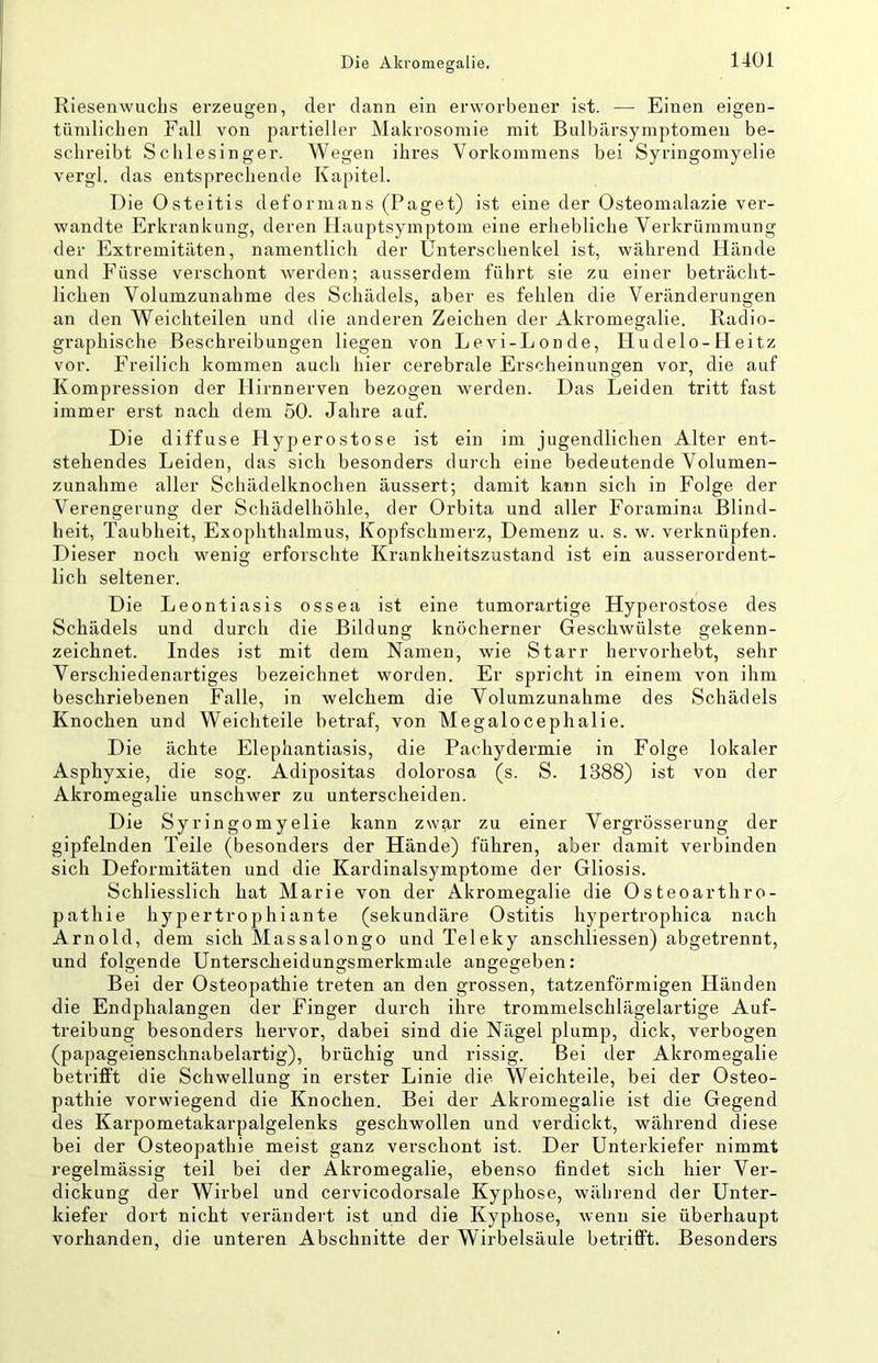 Riesenwuchs erzeugen, der dann ein erworbener ist. — Einen eigen- tümlichen Fall von partieller Makrosomie mit Bulbärsymptomen be- schreibt Schlesinger. Wegen ihres Vorkommens bei Syringomyelie vergl. das entsprechende Kapitel. Die Osteitis defornians (Paget) ist eine der Osteomalazie ver- wandte Erkrankung, deren Hauptsymptom eine erhebliche Verkrümmung der Extremitäten, namentlich der Unterschenkel ist, während Hände und Füsse verschont werden; ausserdem führt sie zu einer beträcht- lichen Volumzunahme des Schädels, aber es fehlen die Veränderungen an den Weichteilen und die anderen Zeichen der Akromegalie. Radio- graphische Beschreibungen liegen von Levi-Londe, Hudelo-Heitz vor. Freilich kommen auch hier cerebrale Erscheinungen vor, die auf Kompression der Hirnnerven bezogen werden. Das Leiden tritt fast immer erst nach dem 50. Jahre auf. Die diffuse Hyperostose ist ein im jugendlichen Alter ent- stehendes Leiden, das sich besonders durch eine bedeutende Volumen- zunahme aller Schädelknochen äussert; damit kann sich in Folge der Verengerung der Schädelhöhle, der Orbita und aller Foramina Blind- heit, Taubheit, Exophthalmus, Kopfschmerz, Demenz u. s. w. verknüpfen. Dieser noch wenig erforschte Krankheitszustand ist ein ausserordent- lich seltener. Die Leontiasis ossea ist eine tumorartige Hyperostose des Schädels und durch die Bildung knöcherner Geschwülste gekenn- zeichnet. Indes ist mit dem Namen, wie Starr hervorhebt, sehr Verschiedenartiges bezeichnet worden. Er spricht in einem von ihm beschriebenen Falle, in welchem die Volumzunahme des Schädels Knochen und Weichteile betraf, von Megalocephalie. Die ächte Elephantiasis, die Pachydermie in Folge lokaler Asphyxie, die sog. Adipositas dolorosa (s. S. 1388) ist von der Akromegalie unschwer zu unterscheiden. Die Syringomyelie kann zwar zu einer Vergrösserung der gipfelnden Teile (besonders der Hände) führen, aber damit verbinden sich Deformitäten und die Kardinalsymptome der Gliosis. Schliesslich hat Marie von der Akromegalie die Osteoarthro- pathie hypertrophiante (sekundäre Ostitis hypertrophica nach Arnold, dem sich Massalongo und Teleky anschliessen) abgetrennt, und folgende Unterscheidungsmerkmale angegeben: Bei der Osteopathie treten an den grossen, tatzenförmigen Händen die Endphalangen der Finger durch ihre trommelschlägelartige Auf- treibung besonders hervor, dabei sind die Nägel plump, dick, verbogen (papageienschnabelartig), brüchig und rissig. Bei der Akromegalie betrifft die Schwellung in erster Linie die Weichteile, bei der Osteo- pathie vorwiegend die Knochen. Bei der Akromegalie ist die Gegend des Karpometakarpalgelenks geschwollen und verdickt, während diese bei der Osteopathie meist ganz verschont ist. Der Unterkiefer nimmt regelmässig teil bei der Akromegalie, ebenso findet sich hier Ver- dickung der Wirbel und cervicodorsale Kyphose, während der Unter- kiefer dort nicht verändert ist und die Kyphose, wenn sie überhaupt vorhanden, die unteren Abschnitte der Wirbelsäule betrifft. Besonders