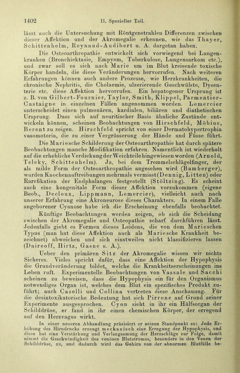 lässt auch die Untersuchung mit Röntgenstrahlen DifFerenzen zwischen dieser Affektion und der Akromegalie erkennen, wie das Thayer,, Schittenhelm, Reynaud-Audibert u. A. dargetan haben. Die Osteoarthropathie entwickelt sich vorwiegend bei Lungen- kranken (ßronchiektasie, Empyem, Tuberkulose, Lungensarkom etc.),, und zwar soll es sich nach Marie um im Blut kreisende toxische Körper handeln, die diese Veränderungen hervorrufen. Nach weiteren Erfahrungen können auch andere Prozesse, wie Herzkrankheiten, die chronische Nephritis, die Cholaemie, ulzerierende Geschwülste, Dysen- terie etc. diese Affektion hervorrufen. Ein hepatogener Ursprung ist z. ß. von Gilbert-Fournier, Taylor, Smith, Klippel, Parmentier- Gastaigne in einzelnen Fällen angenommen worden. Lemercier unterscheidet einen pulmonären, kardialen, biliären und diathetischen Ursprung. Dass sich auf neuritischer Basis ähnliche Zustände ent- wickeln können, scheinen Beobachtungen von Hirschfeld, Möbius,. Berent zu zeigen. Hirschfeld spricht von einer Dermatohypertrophia vasomotoria, die zu einer Yergrösserung der Hände und Füsse führte Die Mari esche Schilderung der Osteoarthropathie hat durch spätere Beobachtungen manche Modifikation erfahren. Namentlich ist wiederholt auf die erhebliche A^erdickung der Weichteile hingewiesen worden (Arnold, Teleky, Schittenhelm). Ja, bei dem Trommelschlägelfinger, der als milde Form der Osteoarthropathie angesehen wird (Bamberger), wurden Knochenauftreibungen mehrmals vermisst(D ennig. Litten) oder Rarefikation der Endphalangen festgestellt (Stöltzing). Es scheint auch eine kongenitale Form dieser Affektion vorzukommen (eigene Beob., Decloux, Lippmann, Lemercier), vielleicht auch nach unserer Erfahrung eine Akroneurose dieses Charakters. In einem Falle angeborener Cyanose habe ich die Erscheinung ebenfalls beobachtet. Künftige Beobachtungen werden zeigen, ob sich die Scheidung zwischen der Akromegalie und Osteopathie scharf durchführen lässt. Jedenfalls giebt es Formen dieses Leidens, die von dem Mari eschen Typus (man hat diese Affektion auch als Mariesche Krankheit be- zeichnet) abweichen und sich einstweilen nicht klassifizieren lassen (Daireoff, Hirtz, Gasne u. A.). Ueber den primären Sitz der Akromegalie wissen wir nichts Sicheres. Vieles spricht dafür, dass eine Affektion der Hypophysis die Grund Veränderung bildet, welche die Krankheitserscheinungen ins Leben ruft. Experimentelle Beobachtungen von Vassale und Sacchi scheinen zu beweisen, dass die Hypophysis ein für den Organismus notwendiges Organ ist, welches dem Blut ein spezifisches Produkt zu- führt; auch Caselli und Collina vei’treten diese Anschauung. Für die desintoxikatorische Bedeutung hat sich Pirrone auf Grund seiner Experimente ausgesprochen. Cyon sieht in ihr ein Hülfsorgan der Schilddrüse, er fand in ihr einen chemischen Körper, der erregend auf den Herzvagus wirkt. In einer neueren Abhandlung präzisiert er seinen Standpunkt so: Jede Er- höhung des Hirndrucks erzeugt mechanisch eine Erregung der Hypophysis, und diese hat eine Verstärkung und Verlangsamung der Herzschläge zur Folge, damit nimmt die Geschwindigkeit des venösen Blutstromes, besonders in den Venen der Schilddrüse, zu, und dadurch wird das Gehirn von der abnormen Blutfülle be-