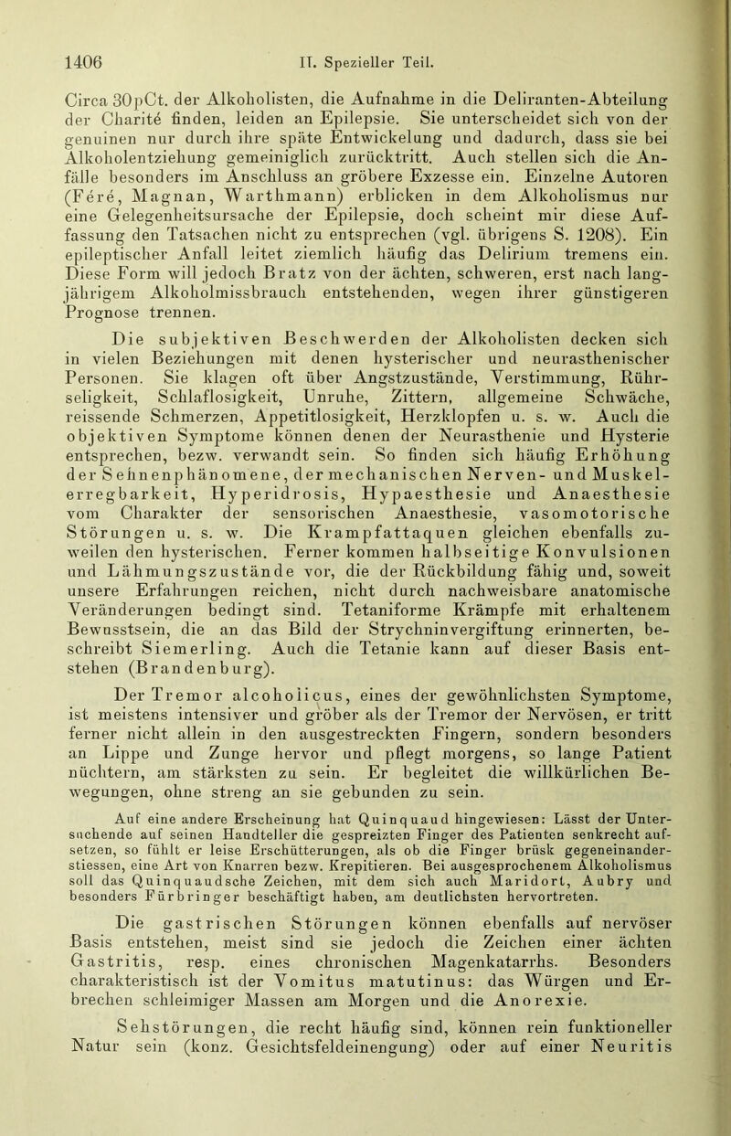 Circa 30pCt. der Alkobolisten, die Aufnahme in die Deliranten-Abteilung der Charit^ finden, leiden an Epilepsie. Sie unterscheidet sich von der genuinen nur durch ihre späte Entwickelung und dadurch, dass sie bei Alkoholentziehung gemeiniglich zurücktritt. Auch stellen sich die An- fälle besonders im Anschluss an gröbere Exzesse ein. Einzelne Autoren (Fere, Magnan, Warthmann) erblicken in dem Alkoholismus nur eine Gelegenheitsursache der Epilepsie, doch scheint mir diese Auf- fassung den Tatsachen nicht zu entsprechen (vgl. übrigens S. 1208). Ein epileptischer Anfall leitet ziemlich häufig das Delirium tremens ein. Diese Form will jedoch Bratz von der ächten, schweren, erst nach lang- jährigem Alkoholmissbrauch entstehenden, wegen ihrer günstigeren Prognose trennen. Die subjektiven Beschwerden der Alkoholisten decken sich in vielen Beziehungen mit denen hysterischer und neurasthenischer Personen. Sie klagen oft über Angstzustände, Yerstimmung, Rühr- seligkeit, Schlaflosigkeit, Unruhe, Zittern, allgemeine Schwäche, reissende Schmerzen, Appetitlosigkeit, Herzklopfen u. s. w. Auch die objektiven Symptome können denen der Neurasthenie und Hysterie entsprechen, bezw. verwandt sein. So finden sich häufig Erhöhung der Sehnenphänomene, dermechanischenNerven- undMuskel- erregbarkeit, Hy peridrosis, Hypaesthesie und Anaesthesie vom Charakter der sensorischen Anaesthesie, vasomotorische Störungen u. s. w. Die Krampfattaquen gleichen ebenfalls zu- weilen den hysterischen. Ferner kommen halbseitige Konvulsionen und Lähmungszustände vor, die der Rückbildung fähig und, soweit unsere Erfahrungen reichen, nicht durch nachweisbare anatomische Veränderungen bedingt sind. Tetaniforme Krämpfe mit erhaltenem Bewusstsein, die an das Bild der Strychninvergiftung erinnei’ten, be- schreibt Siemerling. Auch die Tetanie kann auf dieser Basis ent- stehen (Brandenburg). Der Tremor alcohoiicus, eines der gewöhnlichsten Symptome, ist meistens intensiver und gröber als der Tremor der Nervösen, er tritt ferner nicht allein in den ausgestreckten Fingern, sondern besonders an Lippe und Zunge hervor und pflegt morgens, so lange Patient nüchtern, am stärksten zu sein. Er begleitet die willkürlichen Be- wegungen, ohne streng an sie gebunden zu sein. Auf eine andere Erscheinung hat Quinq uaud hingewiesen: Lässt der Unter- suchende auf seinen Handteller die gespreizten Finger des Patienten senkrecht auf- setzen, so fühlt er leise Erschütterungen, als ob die Finger brüsk gegeneinander- stiessen, eine Art von Knarren bezw. Krepitieren. Bei ausgesprochenem Alkoholismus soll das Quinq uaudsche Zeichen, mit dem sich auch Maridort, Aubry und besonders Fürbringer beschäftigt haben, am deutlichsten hervortreten. Die gastrischen Störungen können ebenfalls auf nervöser Basis entstehen, meist sind sie jedoch die Zeichen einer ächten Gastritis, resp. eines chronischen Magenkatarrhs. Besonders charakteristisch ist der Yomitus matutinus: das Würgen und Er- brechen schleimiger Massen am Morgen und die Anorexie. Sehstörungen, die recht häufig sind, können rein funktioneller Natur sein (konz. Gesichtsfeldeinengung) oder auf einer Neuritis