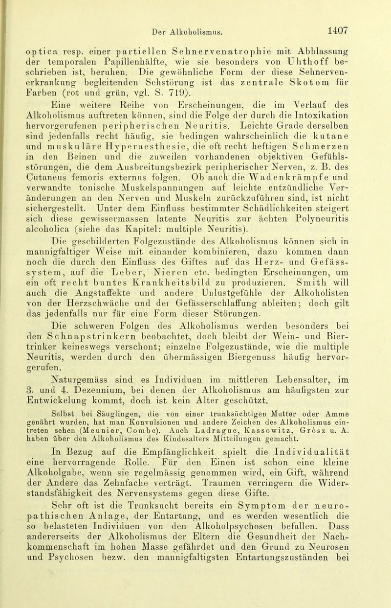 optica resp. einer partiellen Sehnervenatrophie mit Abblassung der temporalen Papillenhälfte, wie sie besonders von Uhthoff be- schrieben ist, beruhen. Die gewöhnliche Form der diese Sehnerven- erkrankung begleitenden Sehstörung ist das zentrale Skotom für Farben (rot und grün, vgl. S. 719). Eine weitere Reihe von Erscheinungen, die im Verlauf des Alkoholismus auftreten können, sind die Folge der durch die Intoxikation hervorgerufenen peripherischen Neuritis. Leichte Grade derselben sind jedenfalls recht häufig, sie bedingen wahrscheinlich die kutane und muskuläre Ilyperaesthesie, die oft recht heftigen Schmerzen in den Beinen und die zuweilen vorhandenen objektiven Gefühls- störungen, die dem Ausbreitungsbezirk peripherischer Nerven, z. B. des Cutaneus femoris externus folgen. Ob auch die Wadenkrämpfe und verwandte tonische Muskelspannungen auf leichte entzündliche Ver- änderungen an den Nerven und Muskeln zurückzufühlen sind, ist nicht sichergestellt. Unter dem Einfluss bestimmter Schädlichkeiten steigert sich diese gewissermassen latente Neuritis zur ächten Polyneuritis alcoholica (siehe das Kapitel: multiple Neuritis). Die geschilderten Folgezustände des Alkoholismus können sich in mannigfaltiger Weise mit einander kombinieren, dazu kommen dann noch die durch den Einfluss des Giftes auf das Herz- und Gefäss- system, auf die Leber, Niei-en etc. bedingten Erscheinungen, um ein oft recht buntes Krankheitsbild zu produzieren. Smith will auch die Angstaffekte und andere Unlustgefühle der Alkoholisten von der Herzschwäche und der Gefässerschlaffung ableiten; doch gilt das jedenfalls nur für eine Form dieser Störungen. Die schweren Folgen des Alkoholismus werden besonders bei den Schnapstrinkern beobachtet, doch bleibt der Wein- und Bier- trinker keineswegs verschont; einzelne Folgezustände, wie die multiple Neuritis, werden durch den übermässigen Biergenuss häufig hervor- gerufen. Naturgemäss sind es Individuen im mittleren Lebensalter, im 3. und 4. Dezennium, bei denen der Alkoholismus am häufigsten zur Entwickelung kommt, doch ist kein Alter geschützt. Selbst bei Säuglingen, die von einer trunksüchtigen Mutter oder Amme genährt wurden, hat man Konvulsionen und andere Zeichen des Alkoholismus ein- treten sehen (Meunier, Combe). Auch Ladrague, Kassowitz, Grosz u. A. haben über den Alkoholismus des Kindesalters Mitteilungen gemacht. In Bezug auf die Empfänglichkeit spielt die Individualität eine hervorragende Rolle. Für den Einen ist schon eine kleine Alkoholgabe, wenn sie regelmässig genommen wird, ein Gift, während der Andere das Zehnfache verträgt. Traumen verringern die Wider- standsfähigkeit des Nervensystems gegen diese Gifte. Sehr oft ist die Trunksucht bereits ein Symptom der neuro- pathischen Anlage, der Entartung, und es werden wesentlich die so belasteten Individuen von den Alkoholpsychosen befallen. Dass andererseits der Alkoholismus der Eltern die Gesundheit der Nach- kommenschaft im hohen Masse gefährdet und den Grund zu Neurosen und Psychosen bezw. den mannigfaltigsten Entartungszuständen bei