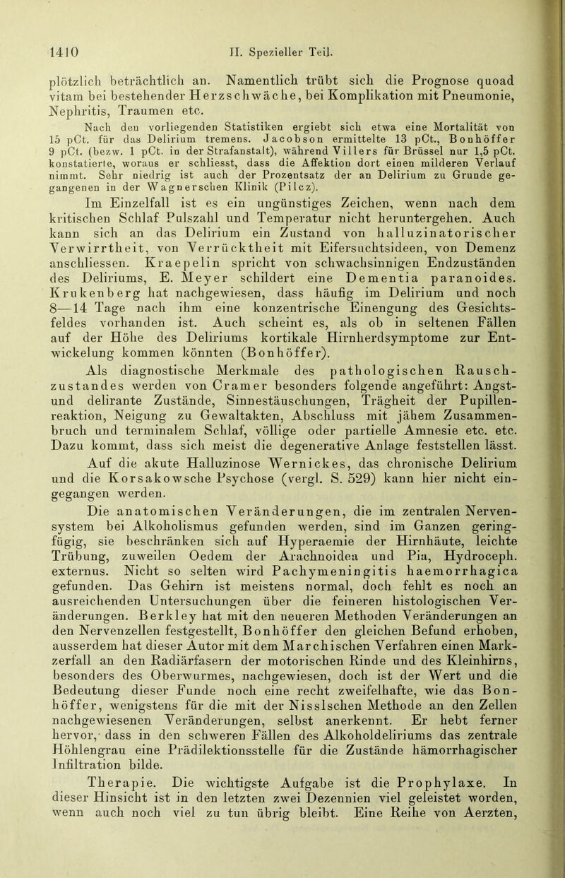 plötzlich beträchtlich an. Namentlich trübt sich die Prognose quoad vitam bei bestehender Herzschwäche, bei Komplikation mit Pneumonie, Nephritis, Traumen etc. Nach deu vorliegenden Statistiken ergiebt sich etwa eine Mortalität von 15 pCt. für das Delirium tremens. Jacobson ermittelte 13 pCt., Bonhöffer 9 pCt. (bezw. 1 pCt. in der Strafanstalt), während Villers für Brüssel nur 1,5 pCt. konstatierte, woraus er schliesst, dass die Affektion dort einen milderen Verlauf nimmt. Sehr niedrig ist auch der Prozentsatz der an Delirium zu Gruode ge- gangenen in der Wagnerschen Klinik (Pilcz). Im Einzelfall ist es ein ungünstiges Zeichen, wenn nach dem kritischen Schlaf Pulszahl und Temperatur nicht heruntergehen. Auch kann sich an das Delirium ein Zustand von halluzinatorischer Verwirrtheit, von Verrücktheit mit Eifersuchtsideen, von Demenz anschliessen. Kraepelin spricht von schwachsinnigen Endzuständen des Deliriums, E. Meyer schildert eine Dementia paranoides. Krukenberg hat nachgewiesen, dass häufig im Delirium und noch 8—14 Tage nach ihm eine konzentrische Einengung des Gesichts- feldes vorhanden ist. Auch scheint es, als ob in seltenen Fällen auf der Höhe des Deliriums kortikale Hirnherdsymptome zur Ent- wickelung kommen könnten (Bonhöffer). Als diagnostische Merkmale des pathologischen Kausch- zustandes werden von Gramer besonders folgende angeführt: Angst- und delirante Zustände, Sinnestäuschungen, Trägheit der Pupillen- reaktion, Neigung zu Gewaltakten, Abschluss mit jähem Zusammen- bruch und terminalem Schlaf, völlige oder partielle Amnesie etc. etc. Dazu kommt, dass sich meist die degenerative Anlage feststellen lässt. Auf die akute Halluzinose Wernickes, das chronische Delirium und die Korsakowsche Psychose (vergl, S. 529) kann hier nicht ein- gegangen werden. Die anatomischen Veränderungen, die im zentralen Nerven- system bei Alkoholismus gefunden werden, sind im Ganzen gering- fügig, sie beschränken sich auf Hyperaemie der Hirnhäute, leichte Trübung, zuweilen Oedem der Arachnoidea und Pia, Hydroceph. externus. Nicht so selten wird Pachymeningitis haemorrhagica gefunden. Das Gehirn ist meistens normal, doch fehlt es noch an ausreichenden Untersuchungen über die feineren histologischen Ver- änderungen. Berkley hat mit den neueren Methoden Veränderungen an den Nervenzellen festgestellt, Bonhöffer den gleichen Befund erhoben, ausserdem hat dieser Autor mit dem Marchischen Verfahren einen Mark- zerfall an den Kadiärfasern der motorischen Rinde und des Kleinhirns, besonders des Oberwurmes, nachgewiesen, doch ist der Wert und die Bedeutung dieser Funde noch eine recht zweifelhafte, wie das Bon- höffer, wenigstens für die mit der Nisslschen Methode an den Zellen nachgewiesenen Veränderungen, selbst anerkennt. Er hebt ferner hervor,- dass in den schweren Fällen des Alkoholdeliriums das zentrale Höhlengrau eine Prädilektionsstelle für die Zustände hämorrhagischer Infiltration bilde. Therapie. Die wichtigste Aufgabe ist die Prophylaxe. In dieser Hinsicht ist in den letzten zwei Dezennien viel geleistet worden, wenn auch noch viel zu tun übrig bleibt. Eine Reihe von Aerzten,