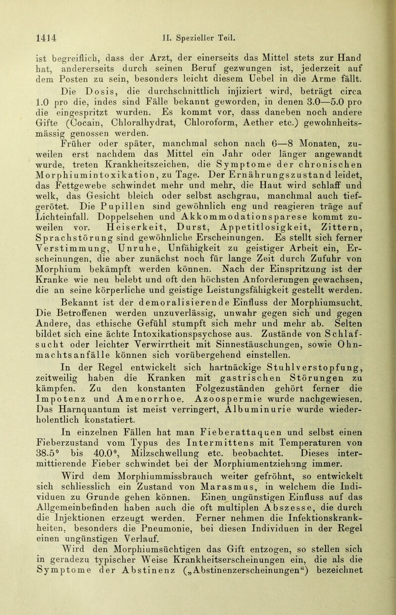 ist begreiflich, dass der Arzt, der einerseits das Mittel stets zur Hand hat, andererseits durch seinen Beruf gezwungen ist, jederzeit auf dem Posten zu sein, besonders leiclit diesem Uebel in die Arme fällt. Die Dosis, die durchschnittlich injiziert wird, beträgt circa 1.0 pro die, indes sind Fälle bekannt geworden, in denen 3.0—5.0 pro die eingespritzt wurden. Es kommt vor, dass daneben noch andere Gifte (Cocain, Chloralhydrat, Chloroform, Aether etc.) gewobnheits- mässig genossen werden. Früher oder später, manchmal schon nacb 6—8 Monaten, zu- weilen erst nachdem das Mittel ein Jahr oder länger angewandt wurde, treten Krankheitszeichen, die Symptome der chronischen Morphiumintoxikation, zu Tage. Der Ernährungszustand leidet, das Fettgewebe schwindet mehr und mehr, die Haut wird schlaff und welk, das Gesicht bleich oder selbst aschgrau, manchmal auch tief- gerötet. Die Pupillen sind gewöhnlich eng und reagieren träge auf Lichteinfall. Doppelsehen und Akkommodationsparese kommt zu- weilen vor. Heiserkeit, Durst, Appetitlosigkeit, Zittern, Sprachstörung sind gewöhnliche Erscheinungen. Es stellt sich ferner Verstimmung, Unruhe, Unfähigkeit zu geistiger Arbeit ein, Er- scheinungen, die aber zunächst noch für lange Zeit durch Zufuhr von Morphium bekämpft werden können. Nach der Einspritzung ist der Kranke wie neu belebt und oft den höchsten Anforderungen gewachsen, die an seine körperliche und geistige Leistungsfähigkeit gestellt werden. Bekannt ist der demoralisieren de Einfluss der Morphiumsucht. Die Betroffenen werden unzuverlässig, unwahr gegen sich und gegen Andere, das ethische Gefühl stumpft sich mehr und mehr ab. Selten bildet sich eine ächte Intoxikationspsychose aus. Zustände von Schlaf- sucht oder leichter Verwirrtheit mit Sinnestäuschungen, sowie Ohn- machtsanfälle können sich vorübergehend einstellen. In der Regel entwickelt sich hartnäckige Stuhl Verstopfung, zeitweilig haben die Kranken mit gastrischen Störungen zu kämpfen. Zu den konstanten Folgezuständen gehört ferner die Impotenz und Amenorrhoe. Azoospermie wurde nachgewiesen. Das Harnquantum ist meist verringert, Albuminurie wurde wieder- holentlich konstatiert. In einzelnen Fällen hat man Fieberattaquen und selbst einen Fieberzustand vom Typus des Intermittens mit Temperaturen von 88.5® bis 40.0®, Milzschwellung etc. beobachtet. Dieses inter- mittierende Fieber schwindet bei der Morphiumentziehung immer. Wird dem Morphiummissbrauch weiter gefröhnt, so entwickelt sich schliesslich ein Zustand von Marasmus, in welchem die Indi- viduen zu Grunde gehen können. Einen ungünstigen Einfluss auf das Allgemeinbefinden haben auch die oft multiplen Abszesse, die durch die Injektionen erzeugt werden. Ferner nehmen die Infektionskrank- heiten, besonders die Pneumonie, bei diesen Individuen in der Regel einen ungünstigen Verlauf. Wird den Morphiumsüchtigen das Gift entzogen, so stellen sich in geradezu typischer Weise Krankheitserscheinungen ein, die als die Symptome der Abstinenz („Abstinenzerscheinungen“) bezeichnet