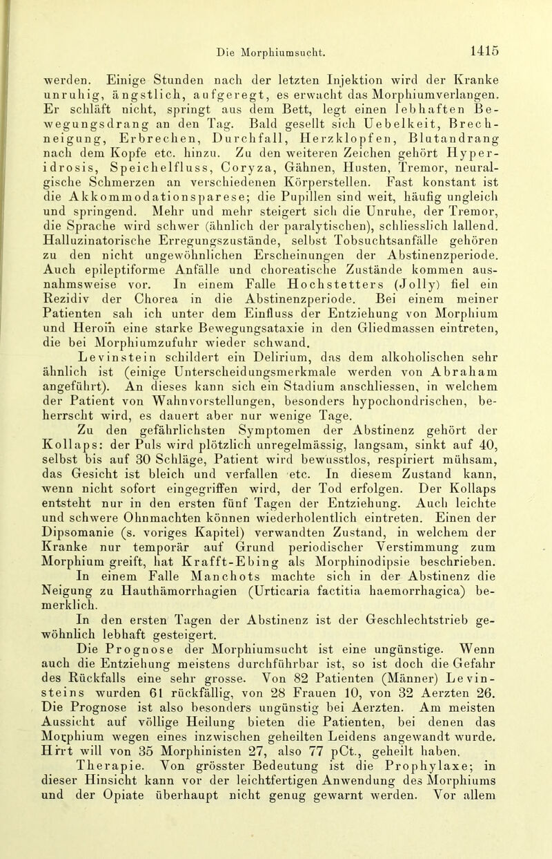 ■werden. Einige Stunden nach der letzten Injektion wird der Kranke unruhig, ängstlich, aufgeregt, es erwacht das Morphiumverlangen. Er schläft nicht, springt aus dem Bett, legt einen lebhaften Be- wegungsdrang an den Tag. Bald gesellt sich Uebelkeit, Brech- neigung, Erbrechen, Durchfall, Herzklopfen, Blutandrang nach dem Kopfe etc. hinzu. Zu den weiteren Zeichen gehört Hyper- idrosis, Speichelfluss, Coryza, Gähnen, Husten, Tremor, neural- gische Schmerzen an verschiedenen Körperstellen. Fast konstant ist die Akkommodationsparese; die Pupillen sind weit, häufig ungleich und springend. Mehr und mehr steigert sicli die Unruhe, der Tremor, die Sprache wird schwer (ähnlich der paralytischen), schliesslich lallend. Halluzinatorische Erregungszustände, selbst Tobsuchtsanfälle gehören zu den nicht ungewöhnlichen Erscheinungen der Abstinenzperiode. Auch epileptiforme Anfälle und choreatische Zustände kommen aus- nahmsweise vor. In einem Falle Hochstetters (Jolly) fiel ein Rezidiv der Chorea in die Abstinenzperiode. Bei einem meiner Patienten sah ich unter dem Einfluss der Entziehung von Morphium und Heroin eine starke Bewegungsataxie in den Gliedmassen eintreten, die bei Morphiumzufuhr wieder schwand. Levinstein schildert ein Delirium, das dem alkoholischen sehr ähnlich ist (einige Unterscheidungsmerkmale werden von Abraham angeführt). An dieses kann sich ein Stadium anschliessen, in welchem der Patient von Wahnvorstellungen, besonders hypochondrischen, be- herrscht wird, es dauert aber nur wenige Tage. Zu den gefährlichsten Symptomen der Abstinenz gehört der Kollaps: der Puls wird plötzlich unregelmässig, langsam, sinkt auf 40, selbst bis auf 30 Schläge, Patient wird bewusstlos, respiriert mühsam, das Gesicht ist bleich und verfallen etc. In diesem Zustand kann, wenn nicht sofort eingegriffen wird, der Tod erfolgen. Der Kollaps entsteht nur in den ersten fünf Tagen der Entziehung. Auch leichte und schwere Ohnmächten können wiederholentlich eintreten. Einen der Dipsomanie (s. voriges Kapitel) verwandten Zustand, in welchem der Kranke nur temporär auf Grund periodischer Verstimmung zum Morphium greift, hat Krafft-Ebing als Morphinodipsie beschrieben. In einem Falle Manchots machte sich in der Abstinenz die Neigung zu Hauthämorrhagien (Urticaria factitia haemorrhagica) be- merklich. In den ersten Tagen der Abstinenz ist der Geschlechtstrieb ge- wöhnlich lebhaft gesteigert. Die Prognose der Morphiumsucht ist eine ungünstige. Wenn auch die Entziehung meistens durchführbar ist, so ist doch die Gefahr des Rückfalls eine sehr grosse. Von 82 Patienten (Männer) Levin- steins wurden 61 rückfällig, von 28 Frauen 10, von 32 Aerzten 26. Die Prognose ist also besonders ungünstig bei Aerzten. Am meisten Aussicht auf völlige Heilung bieten die Patienten, bei denen das Morphium wegen eines inzwischen geheilten Leidens angewandt wurde. Hh-t will von 35 Morphinisten 27, also 77 pCt., geheilt haben. Therapie. Von grösster Bedeutung ist die Prophylaxe; in dieser Hinsicht kann vor der leichtfertigen Anwendung des Morphiums und der Opiate überhaupt nicht genug gewarnt werden. Vor allem