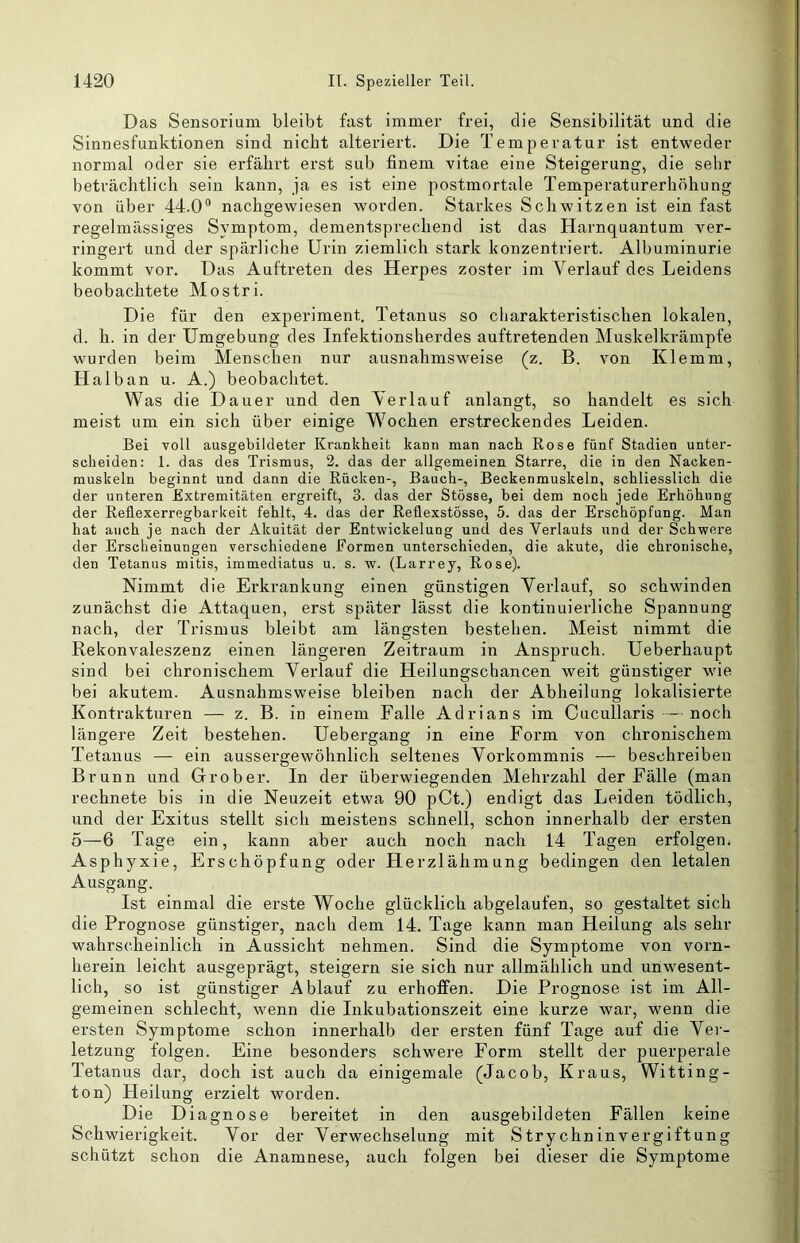 Das Sensorium bleibt fast immer frei, die Sensibilität und die Sinnesfunktionen sind nicht alteriert. Die Temperatur ist entweder normal oder sie erfährt erst sub finem vitae eine Steigerung, die sehr beträchtlich sein kann, ja es ist eine postmortale Temperaturerhöhung von über 44.0® nachgewiesen worden. Starkes Schwitzen ist ein fast regelmässiges Symptom, dementsprechend ist das Harnquantum ver- ringert und der spärliche Urin ziemlich stark konzentriert. Albuminurie kommt vor. Das Auftreten des Herpes zoster im Verlauf des Leidens beobachtete Mostri. Die für den experiment. Tetanus so charakteristischen lokalen, d. h. in der Umgebung des Infektionsherdes auftretenden Muskelkrämpfe wurden beim Menschen nur ausnahmsweise (z. B. von Klemm, Halban u. A.) beobachtet. Was die Dauer und den Verlauf anlangt, so handelt es sich meist um ein sich über einige Wochen erstreckendes Leiden. Bei voll ausgebildeter Krankheit kann man nach Rose fünf Stadien unter- scheiden: 1. das des Trismus, 2. das der allgemeinen Starre, die in den Nacken- muskeln beginnt und dann die Rücken-, Bauch-, Beckenmuskeln, schliesslich die der unteren Extremitäten ergreift, 3. das der Stösse, bei dem noch jede Erhöhung der Rellexerregbarkeit fehlt, 4. das der Reflexstösse, 5. das der Erschöpfung. Man hat auch je nach der Akuität der Entwickelung und des Verlaufs und der Schwere der Erscheinungen verschiedene Formen unterschieden, die akute, die chronische, den Tetanus mitis, immediatus u. s. w. (Larrey, Rose). Nimmt die Erkrankung einen günstigen Verlauf, so schwinden zunächst die Attaquen, erst später lässt die kontinuierliche Spannung nach, der Trismus bleibt am längsten bestehen. Meist nimmt die Rekonvaleszenz einen längeren Zeitraum in Anspruch. Ueberhaupt sind bei chronischem Verlauf die Heilungschancen weit günstiger wie bei akutem. Ausnahmsweise bleiben nach der Abheilung lokalisierte Kontrakturen — z. B. in einem Falle Adrians im Cucullaris -—noch längere Zeit bestehen. Uebergang in eine Form von chronischem Tetanus — ein aussergewöhnlich seltenes Vorkommnis — beschreiben Brunn und Grober. In der überwiegenden Mehrzahl der Fälle (man rechnete bis in die Neuzeit etwa 90 pCt.) endigt das Leiden tödlich, und der Exitus stellt sich meistens schnell, schon innerhalb der ersten 5—6 Tage ein, kann aber auch noch nach 14 Tagen erfolgen. Asphyxie, Erschöpfung oder Herzlähmung bedingen den letalen Ausgang. Ist einmal die erste Woche glücklich abgelaufen, so gestaltet sich die Prognose günstiger, nach dem 14. Tage kann man Heilung als sehr wahrscheinlich in Aussicht nehmen. Sind die Symptome von vorn- herein leicht ausgeprägt, steigern sie sich nur allmählich und unwesent- lich, so ist günstiger Ablauf zu erhoffen. Die Prognose ist im All- gemeinen schlecht, wenn die Inkubationszeit eine kurze war, wenn die ersten Symptome schon innerhalb der ersten fünf Tage auf die Ver- letzung folgen. Eine besonders schwere Form stellt der puerperale Tetanus dar, doch ist auch da einigemale (Jacob, Kraus, Witting- ton) Heilung erzielt worden. Die Diagnose bereitet in den ausgebildeten Fällen keine Schwierigkeit. Vor der Verwechselung mit Strychninvergiftung schützt schon die Anamnese, auch folgen bei dieser die Symptome