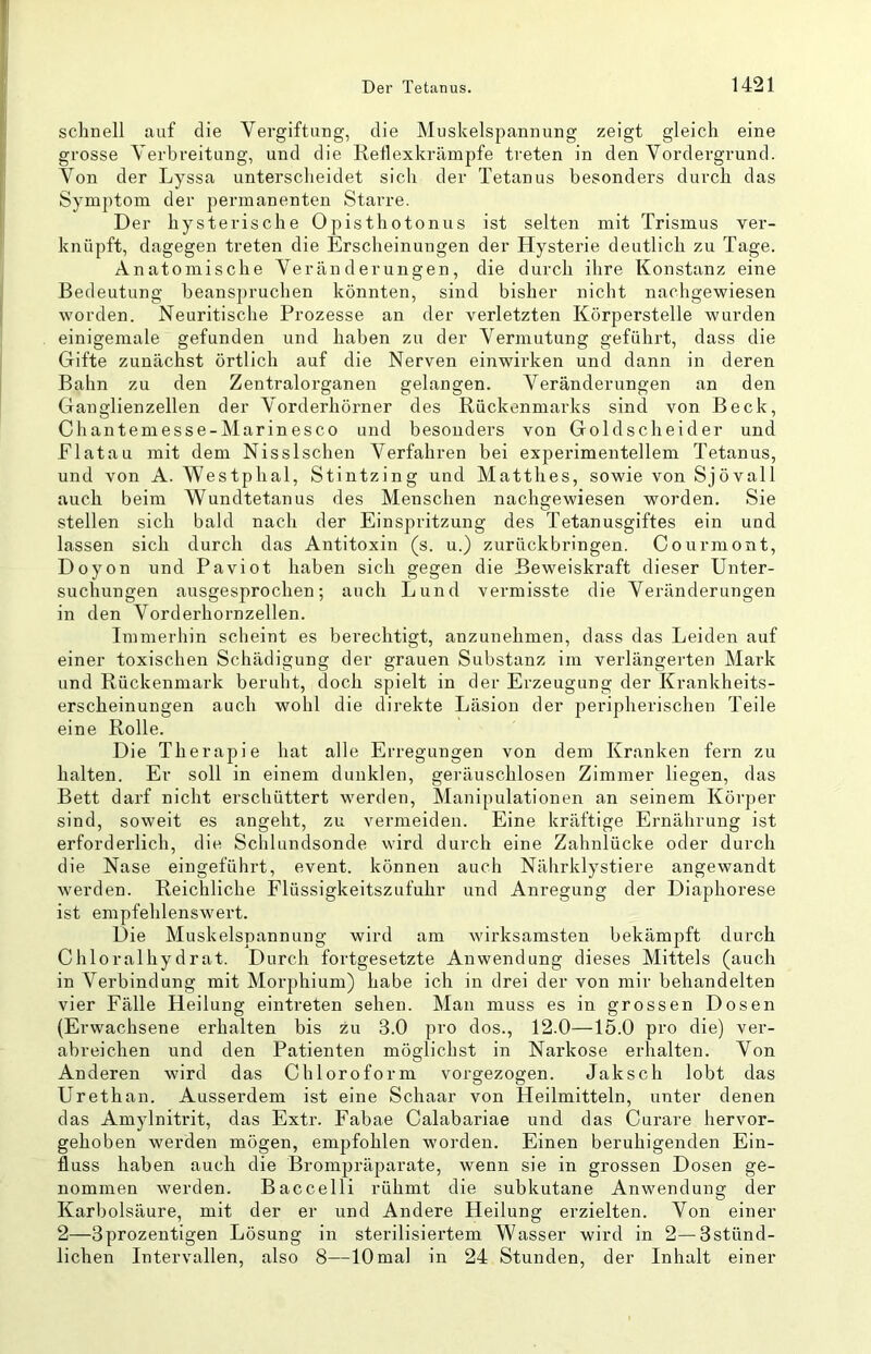 schnell auf die Vergiftung, die Muskelspannung zeigt gleich eine grosse Verbreitung, und die Retlexkrämpfe treten in den Vordergrund. Von der Lyssa unterscheidet sich der Tetanus besonders durch das Symptom der permanenten Starre. Der hysterische Opisthotonus ist selten mit Trismus ver- knüpft, dagegen treten die Erscheinungen der Hysterie deutlich zu Tage. Anatomische Veränderungen, die durch ihre Konstanz eine Bedeutung beanspruchen könnten, sind bisher nicht nachgewiesen worden. Neuritische Prozesse an der verletzten Körperstelle wurden einigemale gefunden und haben zu der Vermutung geführt, dass die Gifte zunächst örtlich auf die Nerven einwirken und dann in deren Bahn zu den Zentralorganen gelangen. Veränderungen an den Ganglienzellen der Vorderhörner des Rückenmarks sind von Beck, Chantemesse-Marinesco und besonders von Goldscheider und Flatau mit dem Nisslschen Verfahren bei experimentellem Tetanus, und von A. Westphal, Stintzing und Matthes, sowie von Sjövall auch beim Wundtetanus des Menschen nachgewiesen worden. Sie stellen sich bald nach der Einspritzung des Tetanusgiftes ein und lassen sich durch das Antitoxin (s. u.) zurückbringen. Courmont, Doyon und Paviot haben sich gegen die Beweiskraft dieser Unter- suchungen ausgesprochen; auch Lund vermisste die Veränderungen in den Vorderhornzellen. Immerhin scheint es berechtigt, anzunehmen, dass das Leiden auf einer toxischen Schädigung der grauen Substanz im verlängerten Mark und Rückenmark beruht, doch spielt in der Erzeugung der Krankheits- erscheinungen auch wohl die direkte Läsion der peripherischen Teile eine Rolle. Die Therapie hat alle Erregungen von dem Kranken fern zu halten. Er soll in einem dunklen, geräuschlosen Zimmer liegen, das Bett darf nicht erschüttert werden, Manipulationen an seinem Körper sind, soweit es angeht, zu vermeiden. Eine kräftige Ernährung ist erforderlich, die Schlundsonde wird durch eine Zahnlücke oder durch die Nase eingeführt, event. können auch Nährklystiere angewandt werden. Reichliche Flüssigkeitszufuhr und Anregung der Diaphorese ist empfehlensM'ert. Die Muskelspannung wird am wirksamsten bekämpft durch Chloralhydrat. Durch fortgesetzte Anwendung dieses Mittels (auch in Verbindung mit Morj)hium) habe ich in drei der von mir behandelten vier Fälle Heilung eintreten sehen. Man muss es in grossen Dosen (Erwachsene erhalten bis zu 3.0 pro dos., 12.0—15.0 pro die) ver- abreichen und den Patienten möglichst in Narkose erhalten. Von Anderen wird das Chloroform vorgezogen. Jaksch lobt das Urethan. Ausserdem ist eine Schaar von Heilmitteln, unter denen das Amylnitrit, das Extr. Fabae Calabariae und das Curare hervor- gehoben werden mögen, empfohlen worden. Einen beruhigenden Ein- fluss haben auch die Brompräparate, wenn sie in grossen Dosen ge- nommen werden. Baccelli rühmt die subkutane Anwendung der Karbolsäure, mit der er und Andere Heilung erzielten. Von einer 2—Sprozentigen Lösung in sterilisiertem Wasser wird in 2—Sstünd- lichen Intervallen, also 8—10mal in 24 Stunden, der Inhalt einer