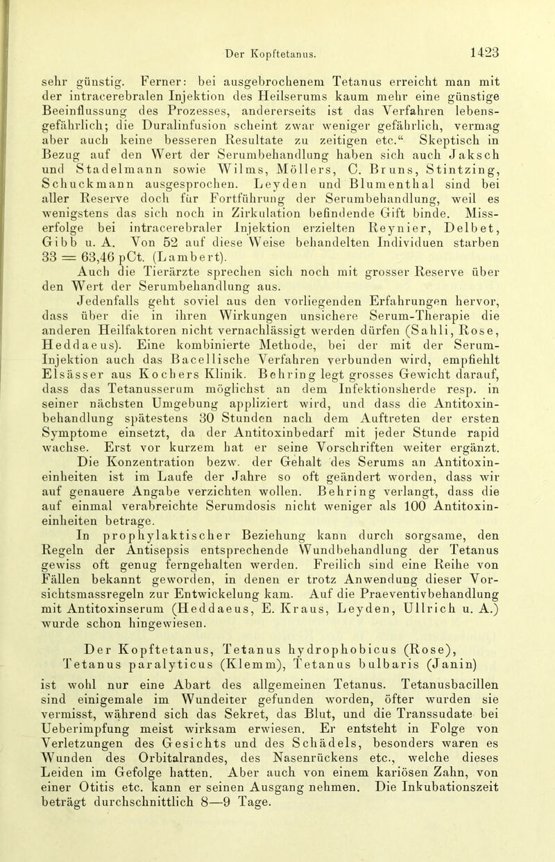 sehr günstig. Ferner: bei ansgebroclienem Tetanus erreicht man mit der intracerebralen Injektion des Heilserums kaum mehr eine günstige Beeinflussung des Prozesses, andererseits ist das Verfahren lebens- gefährlich; die Duralinfusion scheint zwar weniger gefährlich, vermag aber auch keine besseren Resultate zu zeitigen etc.“ Skeptisch in Bezug auf den Wert der Serumbehandlung haben sich auch Jaksch und Stadelmann sowie Wilms, Möllers, C. Bruns, Stintzing, Schuckmann ausgesprochen. Leyden und Blumenthal sind bei aller Reserve doch für Fortführung der Serumbehandlung, weil es wenigstens das sich noch in Zirkulation befindende Gift binde. Miss- erfolge bei intracerebraler Injektion erzielten Reynier, Delbet, Gibb u. A. Von 52 auf diese Weise behandelten Individuen starben 33 = 63,40 pCt. (Lambert). Auch die Tierärzte sprechen sich noch mit grosser Reserve über den Wert der Serumbehandlung aus. Jedenfalls geht soviel aus den vorliegenden Erfahrungen hervor, dass über die in ihren Wirkungen unsichere Serum-Therapie die anderen Heilfaktoren nicht vernachlässigt werden dürfen (Sahli, Rose, Heddaeus). Eine kombinierte Methode, bei der mit der Serum- Injektion auch das Bacellische Verfahren verbunden wird, empfiehlt Elsässer aus Ko ch ers Klinik. Behrin g legt grosses Gewicht darauf, dass das Tetanusserum möglichst an dem Infektionsherde resp. in seiner nächsten Umgebung appliziert wird, und dass die Antitoxin- behandlung spätestens 30 Stunden nach dem Auftreten der ersten Symptome einsetzt, da der Antitoxinbedarf mit jeder Stunde rapid wachse. Erst vor kurzem hat er seine Vorschriften weiter ergänzt. Die Konzentration bezw. der Gehalt des Serums an Antitoxin- einheiten ist im Laufe der Jahre so oft geändert worden, dass wir auf genauere Angabe verzichten wollen. Behring verlangt, dass die auf einmal verabreichte Serumdosis nicht weniger als 100 Antitoxin- einheiten betrage. In prophylaktischer Beziehung kann durch sorgsame, den Regeln der Antisepsis entsprechende Wundbehandlung der Tetanus gewiss oft genug feimgehalten werden. Freilich sind eine Reihe von Fällen bekannt geworden, in denen er trotz Anwendung dieser Vor- sichtsmassregeln zur Entwickelung kam. Auf die Praeventivbehandlung mit Antitoxinserum (Heddaeus, E. Kraus, Leyden, Ullrich u. A.) wurde schon hingewiesen. Der Kopftetanus, Tetanus hydrophobicus (Rose), Tetanus paralyticus (Klemm), Tetanus bulbaris (Janin) ist wohl nur eine Abart des allgemeinen Tetanus. Tetanusbacillen sind einigemale im Wundeiter gefunden worden, öfter wurden sie vermisst, während sich das Sekret, das Blut, und die Transsudate bei Ueberimpfung meist wirksam erwiesen. Er entsteht in Folge von Verletzungen des Gesichts und des Schädels, besonders waren es Wunden des Orbitalrandes, des Nasenrückens etc., welche dieses Leiden im Gefolge hatten. Aber auch von einem kariösen Zahn, von einer Otitis etc. kann er seinen Ausgang nehmen. Die Inkubationszeit beträgt durchschnittlich 8—9 Tage.