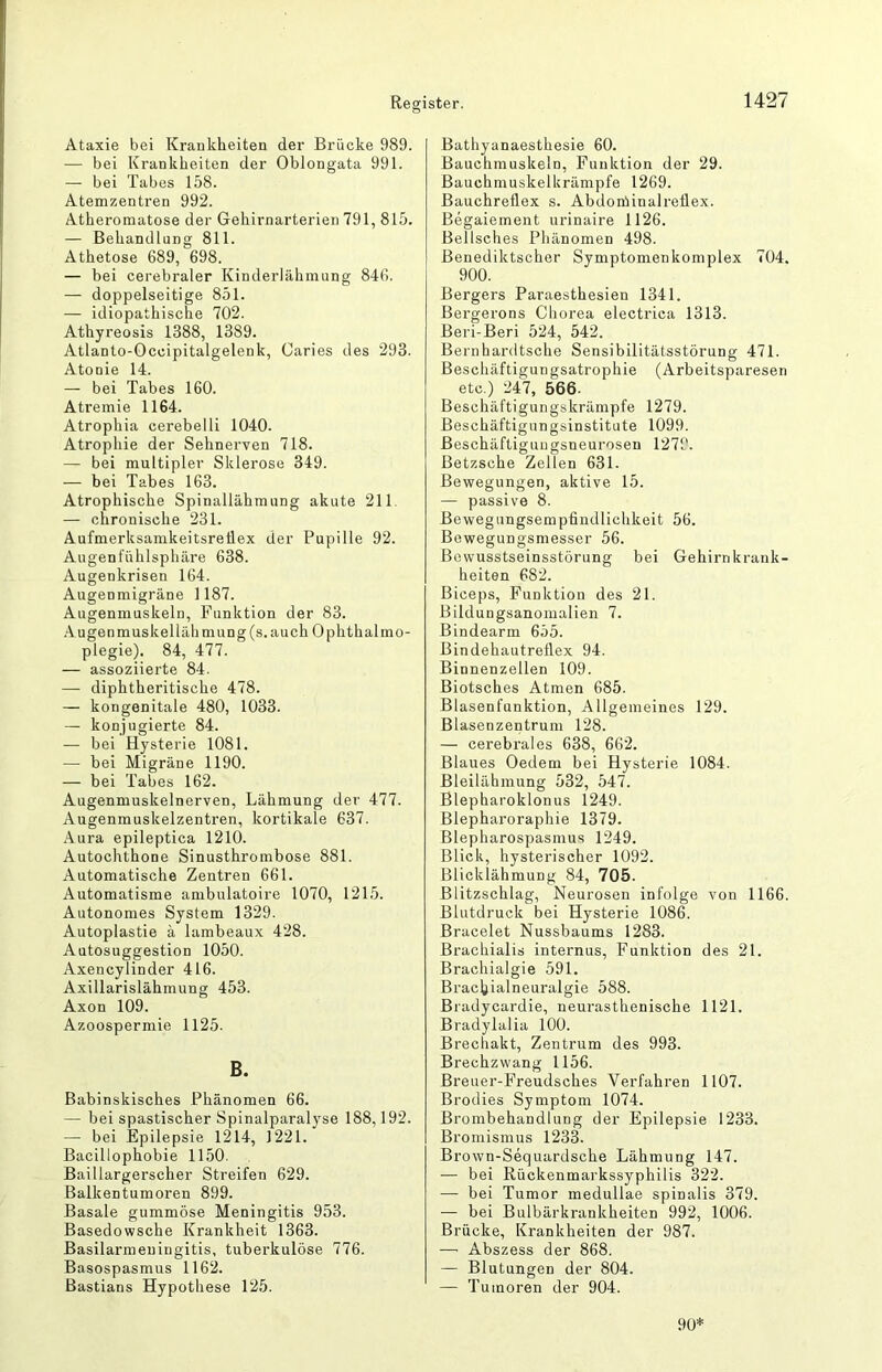 Ataxie bei Kraeklieiten der Brücke 989. — bei Krankheiten der Oblongata 991. — bei Tabes 158. Atemzentren 992. Atheromatose der Gehirnarterien 791, 815. — Behandlung 811. Athetose 689, 698. — bei cerebraler Kinderlähmung 846. — doppelseitige 851. — idiopathische 702. Athyreosis 1388, 1389. Atlanto-Occipitalgelenk, Caries des 293. Atonie 14. — bei Tabes 160. Atremie 1164. Atrophia cerebelli 1040. Atrophie der Sehnerven 718. — bei multipler Sklerose 349. — bei Tabes 163. Atrophische Spinallähmung akute 211. — chronische 231. AufmerksamkeitsreÜex der Pupille 92. Augenfühlsphäre 638. Augenkrisen 164. Augenmigräne 1187. Augenmuskeln, Funktion der 83. Augenmuskellähmung(s.auch Ophthalmo- plegie). 84, 477. — assoziierte 84. — diphtheritische 478. — kongenitale 480, 1033. — konjugierte 84. — bei Hysterie 1081. — bei Migräne 1190. — bei Tabes 162. Augenmuskelnerven, Lähmung der 477. Augenmuskelzentren, kortikale 637. Aura epileptica 1210. Autochthone Sinusthrombose 881. Automatische Zentren 661. Automatisme ambulatoire 1070, 1215. Autonomes System 1329. Autoplastie ä lambeaux 428. Autosuggestion 1050. Axencylinder 416. Axillarislähmung 453. Axon 109. Azoospermie 1125. B. Babinskisches Phänomen 66. — bei spastischer Spinalparalyse 188,192. — bei Epilepsie 1214, 1221. Bacillophobie 1150. Baillargerscher Streifen 629. Balkentumoren 899. Basale gummöse Meningitis 953. Basedowsche Krankheit 1363. Basilarmeniugitis, tuberkulöse 776. Basospasmus 1162. Bastians Hypothese 125. Bathyanaesthesie 60. Bauchmuskeln, Funktion der 29. Bauchmuskelhrämpfe 1269. Bauchreflex s. Abdoniinalreflex. Begaiement urinaire 1126. Bellsches Phänomen 498. Benediktscher Symptomenkomplex 704. 900. Bergers Paraesthesien 1341. Bergerons Chorea electrica 1313. Beri-Beri 524, 542. Bernhardtsche Sensibilitätsstörung 471. Beschäftigungsatrophie (Arbeitsparesen etc.) 247, 566. Beschäftigungskrämpfe 1279. Beschäftigungsinstitute 1099. Beschäftiguugsneurosen 1279. ßetzsche Zellen 631. Bewegungen, aktive 15. — passive 8. Bewegungsempfindlichkeit 56. Bewegungsmesser 56. Bewusstseinsstörung bei Gehirnkrauk- heiten 682. Biceps, Funktion des 21. Bildungsanomalien 7. Bindearm 655. Bindehautreflex 94. Binnenzellen 109. Biotsches Atmen 685. Blasenfunktion, Allgemeines 129. Blasenzentrum 128. — cerebrales 638, 662. Blaues Oedem bei Hysterie 1084. Bleilähniung 532, 547. Blepharoklonus 1249. Blepharoraphie 1379. Blepharospasmus 1249. Blick, hysterischer 1092. Blicklähmung 84, 705. Blitzschlag, Neurosen infolge von 1166. Blutdruck bei Hysterie 1086. Bracelet Nussbaums 1283. Brachialis internus, Funktion des 21. Brachialgie 591. Bracbialneuralgie 588. Bradycardie, neurasthenische 1121. Bradylalia 100. Brechakt, Zentrum des 993. Brechzwang 1156. Breuer-Freudsches Verfahren 1107. Brodies Symptom 1074. Brombehandlung der Epilepsie 1233. Bromismus 1233. Brown-Sequardsche Lähmung 147. — bei Rückenmarkssyphilis 322. — bei Tumor medullae spinalis 379. — bei Bulbärkrankheiten 992, 1006. Brücke, Krankheiten der 987. — Abszess der 868. — Blutungen der 804. — Tumoren der 904. 90*