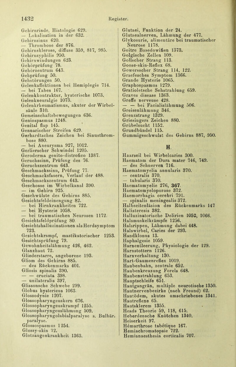 Gehirnrinde, Histologie 629. — Lokalisation in der 632. Gehirnsinus 620. — Thrombose der 876. Gehirnsklerose, diffuse 359, 817, 985. Gehirusyphilis 950. Gehirnwindungen 623. Gehörprüfung 78. Gehörzentrum 643. Gehprüfung 50. Gehstörungen 50. Gelenkaflfektionen bei Hemiplegie 714. — bei Tabes 167. Gelenkkontraktur, hysterische 1073. Gelenkneuralgie 1073. Gelenkrheumatismus, akuter der Wirbel- säule 310. Gemeinschaftsbewegungen 636. Geniospasmus 1248. Genital flap 145. Gennarischer Streifen 629. Gerhardtsches Zeichen bei Sinusthrom- bose 880. — bei Aneurysma 927, 1012. Gerlierscher Schwindel 1205. Geroderma genito-distrofico 1387. Geruchssinn, Prüfung des 76. Geruchszentrum 643. Geschmackssinn, Prüfung 77. Geschmacksfasern, Verlauf der 488. Geschmackszentrum 643. Geschosse im Wirbelkanal 390. — im Gehirn 925. Geschwülste des Gehirns 885. Gesichtsfeldeinengung 82. — bei Hirnkrankheiten 722. — bei Hysterie 1058. — bei traumatischen Neurosen 1172. Gesichtsfeldprüfung 80. Gesichtshalluzinationen als Herdsymptom 723. Gesichtskrampf, mastikatorischer 1253. Gesichtsprüfung 79. Gewohnheitslähmung 426, 462. Glanzhaut 72. Gliederstarre, angeborene 193. Gliom des Gehirns 885. — des Rückenmarks 401. Gliosis spinalis 390. — — cruciata 398. — unilateralis 397. Glissonsche Schwebe 299. Globus hystericus 1063. Glossodynie 1207. Glossopharyngeuskern 676. Glossopharyngeuskranipf 1255. Glossopharyngeuslähmung 509. Glossopharyngolabialparalyse s. Bulbär. paralyse. Glossospasmus 1254. Glossy-skin 72. Glotzaugenkraukheit 1363. Glutaei, Funktion der 24. Glutaealnerven, Lähmung der 477. Glykosurie, alimentäre bei traumatischer Neurose 1178. Goitre Basedowifien 1373. Golgische Zellen 109. Gollscher Strang 113. Goose-skin-Reflex 68. Gowersscher Strang 114, 122. Graefesches Symptom 1366. Grande Hysterie 1065. Graphospasmus 1279. Gratioletsche Sehstrahlung 659. Graves disease 1363. Grefife nerveuse 428. — — bei Facialislähmung 506. Greisenlähmung 346. Grenzstrang 1329. Griesingers Zeichen 880. Grübelsucht 1152. Grundbündel 115. Gummigeschwulst des Gehirns 887, 950. H. Haarseil bei Wirbelcaries 300. Haematom der Dura mater 746, 749. — des Sehnerven 716. Haematomyelia annularis 370. — centralis 370. — tubularis 370. Haematomyelie 276, 367. Haematomyeloporose 372. Haemorrhagia cerebri 791. — spinalis meningealis 372. Halbseitenläsion des Rückenmarks 147 Halisteresis 382. Halluzinatorische Delirien 1052, 1066. Halsmuskelkrämpfe 1256. Halsrippen, Lähmung dabei 448. Halswirbel, Caries der 293. Handklonus 13. Haphalgesie 1059. Harnentleerung, Physiologie der 129. Harnstottern 1126. Harnverhaltung 130. Hart-Gaumenreflex 1019. Haubenbahn, zentrale 652. Haubenkreuzung Forels 648. Haubenstrahlung 653. Hauptschleife 651. Hautgangrän, multiple neurotische 1350. Hautnervenbezirke (nach Freund) 62. Hautödem, akutes umschriebenes 1341. Hautreflexe 65. Hautsklerem 1355. Heads Theorie 59, 118, 615. Heberdensche Knötchen 1340. Heiserkeit 97. Hemarthrose tabetique 167. Hemiachromatopsie 722. Hemianaesthesia corticalis 707.