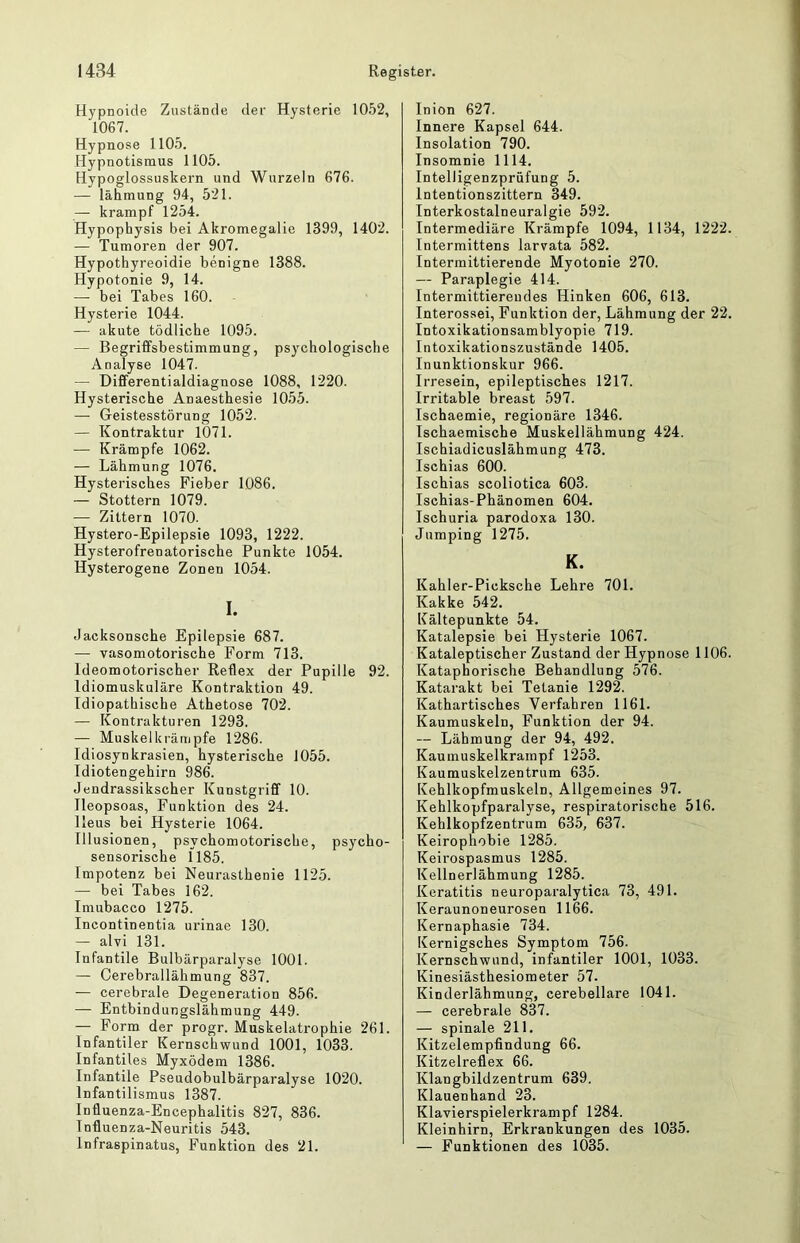 Hypnoide Zustände der Hysterie 1052, 1067. Hypnose 1105. Hypnotismus 1105. Hypoglossuskern und Wurzeln 676. — lähmung 94, 521. — krampf 1254. Hypophysis bei Akromegalie 1399, 1402. — Tumoren der 907. Hypothyreoidie benigne 1388. Hypotonie 9, 14. —• bei Tabes 160. Hysterie 1044. — akute tödliche 1095. — Begriffsbestimmung, psychologische Analyse 1047. — Differentialdiagnose 1088, 1220. Hysterische Anaesthesie 1055. — Geistesstörung 1052. — Kontraktur 1071. — Krämpfe 1062. — Lähmung 1076. Hysterisches Fieber 1086. — Stottern 1079. — Zittern 1070. Hystero-Epilepsie 1093, 1222. Hysterofrenatorische Punkte 1054. Hysterogene Zonen 1054. I. Jacksonsche Epilepsie 687. — vasomotorische Form 713. Ideomotorischer Reflex der Pupille 92. Idiomuskuläre Kontraktion 49. Idiopathische Athetose 702. — Kontrakturen 1293. — Muskelkrämpfe 1286. Idiosynkrasien, hysterische 1055. Idiotengehirn 986. Jendrassikscher Kunstgriff 10. Ileopsoas, Funktion des 24. Ileus bei Hysterie 1064. Illusionen, psychomotorische, psycho- sensorische 1185. Impotenz bei Neui-asthenie 1125. — bei Tabes 162. Imubacco 1275. Incontinentia urinae 130. — alvi 131. Infantile Bulbärparalyse 1001. — Cerebrallähmung 837. — cerebrale Degeneration 856. — Entbindungslähmung 449. — Form der progr. Muskelatrophie 261. Infantiler Kernschwund 1001, 1033. Infantiles Myxödem 1386. Infantile Pseudobulbärparalyse 1020. Infantilismus 1387. Influenza-Encephalitis 827, 836. Influenza-Neuritis 543. Infraspinatus, Funktion des 21. Inion 627. Innere Kapsel 644. Insolation 790. Insomnie 1114. Intelligenzprüfung 5. Intentionszittern 349. Interkostalneuralgie 592. Intermediäre Krämpfe 1094, 1134, 1222. Intermittens larvata 582. Intermittierende Myotonie 270. — Paraplegie 414. Intermittierendes Hinken 606, 613. Interossei, Funktion der, Lähmung der 22. Intoxikationsamblyopie 719. Intoxikationszustände 1405. Inunktionskur 966. Irresein, epileptisches 1217. Irritable breast 597. Ischaemie, regionäre 1346. Ischaemische Muskellähmung 424. Ischiadicuslähmung 473. Ischias 600. Ischias scoliotica 603. Ischias-Phänomen 604. Ischuria parodoxa 130. Jumping 1275. K. Kahler-Picksche Lehre 701. Kakke 542. Kältepunkte 54. Katalepsie bei Hysterie 1067. Kataleptischer Zustand der Hypnose 1106. Kataphorische Behandlung 576. Katarakt bei Tetanie 1292. Kathartisches Verfahren 1161. Kaumuskeln, Funktion der 94. — Lähmung der 94, 492. Kaumuskelkrampf 1253. Kaumuskelzentrum 635. Kehlkopfmuskeln, Allgemeines 97. Kehlkopfparalyse, respiratorische 516. Kehlkopfzentrum 635, 637. Keirophobie 1285. Keirospasmus 1285. Kellnerlähmung 1285. Keratitis neuroparalytica 73, 491. Keraunoneurosen 1166. Kernaphasie 734. Kernigsches Symptom 756. Kernschwund, infantiler 1001, 1033. Kinesiästhesiometer 57. Kinderlähmung, cerebellare 1041. — cerebrale 837. — spinale 211. Kitzelempfindung 66. Kitzelreflex 66. Klangbildzentrum 639. Klauenhand 23. Klavierspielerkrampf 1284. Kleinhirn, Erkrankungen des 1035. — Funktionen des 1035.