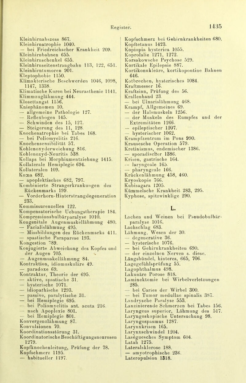 Kleinliirnabszess 867. Kleinhirnatrophie 1040. — bei Friedreichscher Krankheit 209. Kleinhirubahnen 655. Kleinhirnschenkel 655. Kleinhirnseitenstrangbahn 113, 122, 651. Kleinhirniumoren 901. Kleptophobie 1150. Klimakterische Beschwerden 1046, 1098, 1147, 1338. Klimatische Kuren bei Neurasthenie 1141. Klimmzuglähmung 444. Klosettangst 1156. Kniephänomen 10. — allgemeine Pathologie 127. — Reflexbogen 145. — Schwinden des 15, 127. — Steigerung des 11, 128. Knochenatrophie bei Tabes 168. — bei Poliomyelitis 216. Knochensensibilität 57. Kohlenoxyderweichung 816. Kohlenoxyd-Neuritis 538. Kollaps bei Morphiumentziehung 1415. Kollaterale Hemiplegie 694. Kollateralen 109. Koma 682. — apoplektisches 682, 797. Kombinierte Strangerkrankungen des Rückenmarks 199. — Vorderhorn-Hinterstrangdegeneration 233. Kommissurenzellen 122. Kompensatorische Uebungstherapie 184. Kompressionsbulbärparalyse 1010. Kongenitale Augenmuskellähmung 480. — Facialislähmuug 495. — Missbildungendes Rückenmarks 411. — spastische Paraparese 193. Kongestion '789. Konjugierte Abweichung dos Kopfes und der Augen 705. — Augenmuskellähmung 84. Kontraktion, idiomuskuläre 49. — paradoxe 69. Kontraktur, Theorie der 695. — aktive, spastische 31. — hysterische 1071. — idiopathische 1293. — passive, paralytische 31. — bei Hemiplegie 695. — bei Poliomyelitis ant. acuta 216. — nach Apoplexie 801. — bei Hemiplegie 801. Konvergenzlähmung 87. Konvulsionen 70. Koordinationsstörung 31. Koordinatorische Beschäftigungsneurosen 1279. Kopfknochenleitung, Prüfung der 78. Kopfschmerz 1195. — habitueller 1197. Kopfschmerz bei Gehirnkrankheiten 680. Kopftetanus 1423. Kopiopia hysterica 1055. Koprolalie 1271, 1272. Korsakowsche Psychose 529. Kortikale Epilepsie 887. Kortikonukleäre, kortikopontine Bahnen 646. Kotbrechen, hysterisches 1084. Kraftmesser l6. Kraftsinn, Prüfung des 56. Krallenhand 23. — bei Ulnarislähmung 468. Krampf, Allgemeines 69. — der Halsmuskeln 1256. — der Muskeln des Rumpfes und der Extremitäten 1266. — epileptischer 1207. — hysterischer 1062. Krampfzentrum im Pons 990. Krausesche Operation 579. Kretinismus, endemischer 1386. — sporadischer 1386. Krisen, gastrische 164. — laryngeale 165. — pharyngeale 166. Krückenlähmung 4.58, 460. Kryoskopie 766. Kubisagara 1205. Kümmelsche Krankheit 283, 295. Kyphose, spitzwinklige 290. L. Lachen und Weinen bei Pseudobulbär- paralyse 1016. Lachschlag 683. Lähmung, Wesen der 30. — degenerative 36. — hysterische 1076. — bei Gehirnkrankheiteu 690. — der einzelnen Nerven s. diese. Längsbündel, hinteres, 665, 706. Lagegefühlsprüfung 55. Lagophthalmus 498. Lakunäre Porose 818. Laminektomie bei Wirbelverletzungen 285. — bei Caries der Wirbel 300. — bei Tumor medullae spinalis 387. Landrysche Paralyse 553. Lanzinierende Schmerzen bei Tabes 156. Laryngeus superior, Lähmung des 517. Laryngoskopische Untersuchung 98. Laryngospasmus 1287. Larynxkrisen 165. Larynxschwindel 1204. Laseguesches Symptom 604. Latah 1275. Lateralsklerose 188. — amyotrophische 236. Lateropulsion 1318.