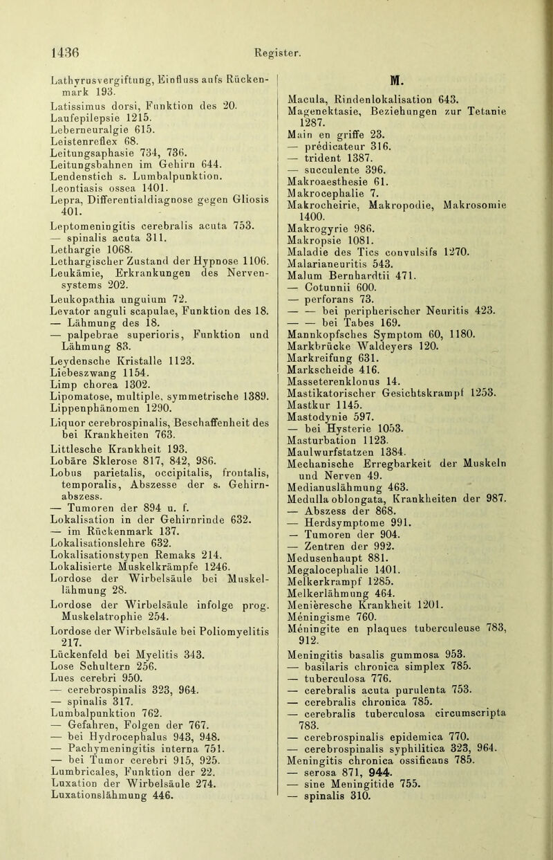 Lathyrusvergiftnng, Einfluss aufs Rücken- mark 193. Latissimus dorsi, Funktion des 20. Laufepilepsie 1215. Leberneuralgie 615. Leistenreflex 68. Leitungsaphasie 734, 736. Leitungsbahnen im Gehirn 644. Lendenstich s. Lumbalpunktion. Leontiasis ossea 1401. Lepra, Differentialdiagnose gegen Gliosis 401. Leptomeningitis cerebralis acuta 753. — spinalis acuta 311. Lethargie 1068. Lethargischer Zustand der Hypnose 1106. Leukämie, Erkrankungen des Nerven- systems 202. Leukopathia unguium 72. Levator anguli scapulae, Funktion des 18. — Lähmung des 18. — palpebrae superioris, Funktion und Lähmung 83. Leydensche Kristalle 1123. Liebeszwang 1154. Limp chorea 1302. Lipomatose, multiple, symmetrische 1389. Lippenphänomen 1290. Liquor cerebrospinalis, Beschaffenheit des bei Krankheiten 763. Littlesche Krankheit 193. Lobäre Sklerose 817, 842, 986. Lobus parietalis, occipitalis, frontalis, temporalis, Abszesse der s. Gehirn- abszess. — Tumoren der 894 u. f. Lokalisation in der Gehirnrinde 632. — im Rückenmark 137. Lokalisationslehre 632. Lokalisationstypen Remaks 214. Lokalisierte Muskelkrämpfe 1246. Lordose der Wirbelsäule bei Muskel- lähmung 28. Lordose der Wirbelsäule infolge prog. Muskelatrophie 254. Lordose der Wirbelsäule bei Poliomyelitis 217. Lückenfeld bei Myelitis 343. Lose Schultern 256. Lues cerebri 950. — cerebrospinalis 323, 964. — spinalis 317. Lumbalpunktion 762. — Gefahren, Folgen der 767. — bei Hydrocephalus 943, 948. — Pachymeningitis interna 751. — bei Tumor cerebri 915, 925. Lumbricales, Funktion der 22. Luxation der Wirbelsäule 274. Luxationslähmung 446. M. Macula, Rindenlokalisation 643. Magenektasie, Beziehungen zur Tetanie 1287. Main en griffe 23. — predicateur 316. — trident 1387. — succulente 396. Makroaesthesie 61. Makrocephalie 7. Makrocheirie, Makropodie, Makrosomie 1400. Makrogyrie 986. Makropsie 1081. Maladie des Tics convulsifs 1270. Malarianeuritis 543. Malum Bernhardtii 471. — Cotunnii 600. — perforans 73. — — bei peripherischer Neuritis 423. — — bei Tabes 169. Mannkopfsches Symptom 60, 1180. Markbrücke Waldeyers 120. Markreifung 631. Markscheide 416. Masseterenklonus 14. Mastikatorischer Gesichtskrampf 1253. Mastkur 1145. Mastodynie 597. — bei Hysterie 1053. Masturbation 1123. Maulwurfstatzen 1384. Mechanische Erregbarkeit der Muskeln und Nerven 49. Medianuslähmung 463. Medulla oblongata, Krankheiten der 987. — Abszess der 868. — Herdsymptome 991. — Tumoren der 904. — Zentren der 992. Medusenhaupt 881. Megalocephalie 1401. Melkerkrampf 1285. Melkerlähmung 464. Menieresche Krankheit 1201. Meningisme 760. Meningite en plaques tuberculeuse 783, 912. Meningitis basalis gummosa 953. — basilaris chronica simplex 785. — tuberculosa 776. — cerebralis acuta purulenta 753. — cerebralis chronica 785. — cerebralis tuberculosa circumscripta 783. — cerebrospinalis epidemica 770. — cerebrospinalis syphilitica 323, 964. Meningitis chronica ossificans 785. — serosa 871, 944. — sine Meningitide 755. — spinalis 310.