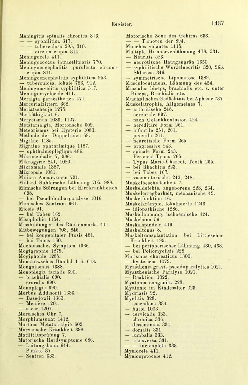 Meningitis spinalis chronica 313. — — syphilitica 317. — — tuberculosa 295, 310. circumscripta 314. Meningocele 411. Meningococcus intracellularis 770. Meningoencephalitis purulenta circum- scripta 871. Meningoencephalitis syphilitica 953. — tuberculosa, lokale 783, 912. Meningomyelitis syphilitica 317. Meningomyelocele 411. Meralgia paraesthetica 471. Mercurialziitern 362. Meriatschenje 1275. Merkfähigkeit 6. Merycismus 1083, 1127. Metatarsalgie, Mortonsche 609. Meteorismus bei Hysterie 1083. Methode der Doppelreize 58. Migräne 1185. Migraine ophthalmique 1187. — ophthalmoplegique 486. Mikrocephalie 7, 986. Mikrogyrie 841, 1020. Mikromelie 1387. Mikropsie 1081. Miliare Aneurysmen 791. Millard-Gublersche Lähmung 705, 988. Mimische Störungen bei Hirnkrankheiten 698. — bei Pseudobulbärparalyse 1016. Mimisches Zentrum 661. Miosis 91. — bei Tabes 162. Misophobie 1154. Missbildungen des Rückenmarks 411, Mitbewegungen 703, 846. — bei kongenitaler Ptosis 481. — bei Tabes 160. Moebiussches Symptom 1366. Mogigraphie 1279. Mogiphonie 1285. Monakowsches Bündel 116, 648. Mongolismus 1388. Monoplegia facialis 690. — brachialis 690. — cruralis 690. Monoplegie 690. Morbus Addisonii 1336. — Basedowii 1363. — Meniere 1201. — sacer 1207. Morelsches Ohr 7. Morphiumsucht 1412. Mortons Metatarsalgie 609. Morvansche Krankheit 398. Motilitätsprüfung 7. Motorische Herdsymptome 686. — Leitungsbabn 644. — Punkte 37. — Zentren 633. Motorische Zone des Gehirns 633. — — Tumoren der 894. Mouches volantes 1115. Multiple Hirnnervenlähmung 478, 531. — Neuritis 523. — neurotische Hautgangrän 1350. — syphilitische Wurzelneuritis 320, 963. — Sklerose 346. — symmetrische Lipomatose 1389. Musculocutaneus, Lähmung des 454. Musculus biceps, brachialis etc. s. unter Biceps, Brachialis etc. Musikalisches Gedächtnis bei Aphasie 737. Muskelatrophie, Allgemeines 7. — arthritische 248. — cerebrale 697. — nach Gelenkkontusion 424. — hereditäre Form 261. — infantile 251, 261. — juvenile 261. — neurotische Form 265. — progressive 243. — spinale Form 243. — Peroneal-Typus 265. — Typus Marie-Charcot, Tooth 265. — bei Rhachitis 223. — bei Tabes 167. — vasomotorische 242, 248. Muskelbeschaffenheit 7. Muskeldefekte, angeborene 223, 264. Muskelerregbarkeit, mechanische 49. Muskelfunktion 16. Muskelkrämpfe, lokalisierte 1246. — idiopathische 1286. Muskellähmung, ischaemische 424. Muskelsinn 56. Muskelspindeln 419. Muskeltonus 8. Muskeltransplantation bei Littlescher Krankheit 199. — bei peripherischer Lähmung 430, 463. — bei Poliomyelitis 228. Mutismus choreaticus 1300. — hystericus 1079. Myasthenia gravis pseudoparalytica 1021. Myasthenische Paralyse 1021. — Reaktion 1022. Myatonia congenita 223. Myatonie im Kindesalter 223. Mydriasis 92. Myelitis 328. — ascendens 334. — bulbi 1003. — cervicalis 333. — chronica 336. — disseminata 334. — dorsalis 331. — lumbalis 333. — transversa 331. — — incompleta 333. Myelocele 411. Myelocystocele 412.