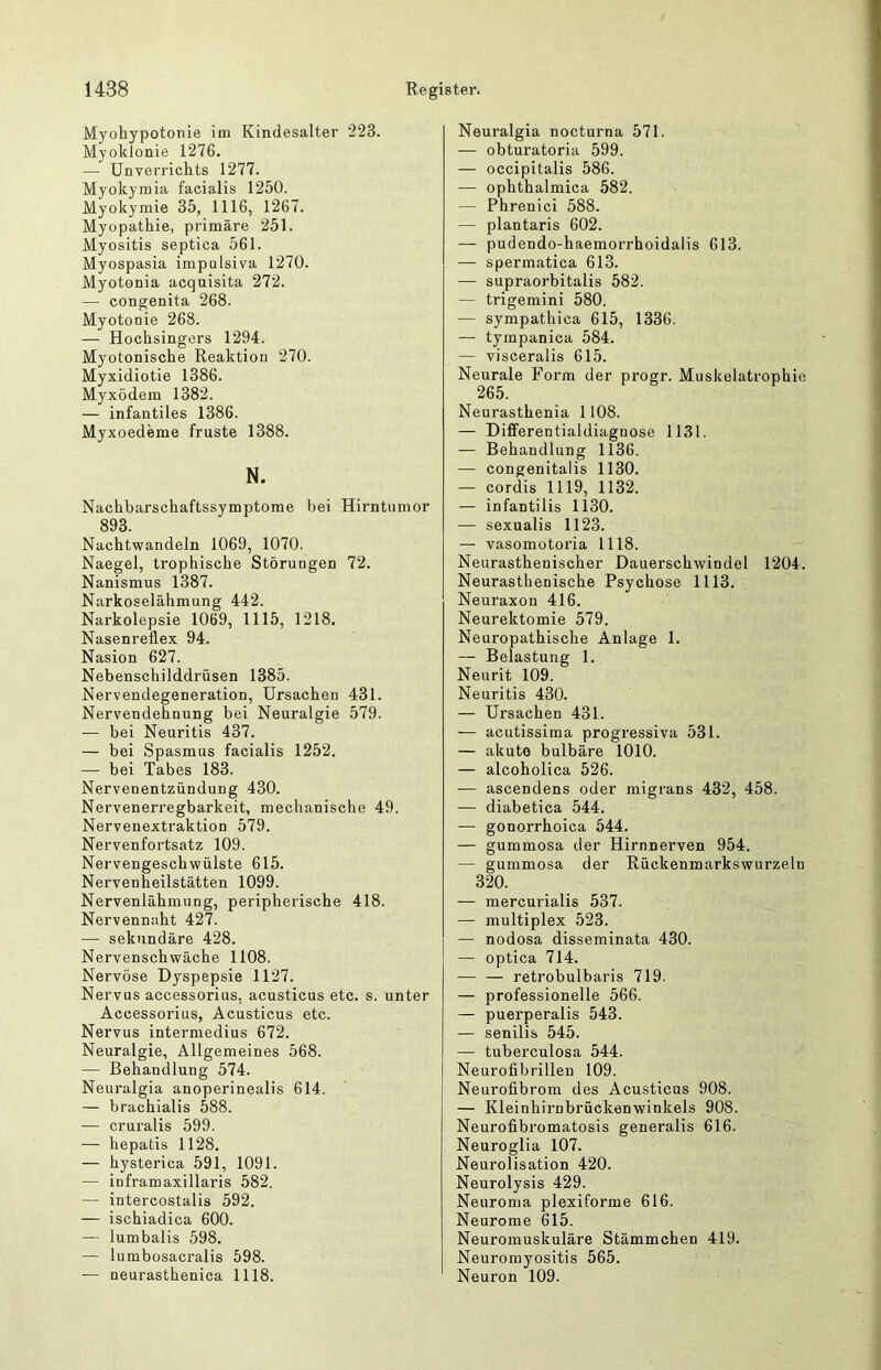 Myohypotonie im Kindesalter 223. Myoklonie 1276. — Unverrichts 1277. Myokymia facialis 1250. Myokymie 35, 1116, 1267. Myopathie, primäre 251. Myositis septica 561. Myospasia impulsiva 1270. Myotonia acquisita 272. — congenita 268. Myotonie 268. — Hochsingers 1294. Myotonische Reaktion 270. Myxidiotie 1386. Myxödem 1382. — infantiles 1386. Myxoedeme fruste 1388. N. Nachbarschaftssymptome bei Hirntumor 893. Nachtwandeln 1069, 1070. Naegel, trophische Störungen 72. Nanismus 1387. Narkoselähmung 442. Narkolepsie 1069, 1115, 1218. Nasenreflex 94. Nasion 627. Nebenschilddrüsen 1385. Nervendegeneration, Ursachen 431. Nervendehnung bei Neuralgie 579. — bei Neuritis 437. — bei Spasmus facialis 1252. — bei Tabes 183. Nervenentzündung 430. Nervenerregbarkeit, mechanische 49. Nervenextraktion 579. Nervenfortsatz 109. Nervengeschwülste 615. Nervenheilstätten 1099. Nervenlähmung, peripherische 418. Nervennaht 427. —■ sekundäre 428. Nervenschwäche 1108. Nervöse Dyspepsie 1127. Nervus accessorius, acusticus etc. s. unter Accessorius, Acusticus etc. Nervus intermedius 672. Neuralgie, Allgemeines 568. — Behandlung 574. Neuralgia anoperinealis 614. — brachialis 588. — cruralis 599. — hepatis 1128. — hysterica 591, 1091. — inframaxillaris 582. — intercostalis 592. — ischiadica 600. — lumbalis 598. — lumbosacralis 598. — neurasthenica 1118. Neuralgia nocturna 571. — obturatoria 599. — occipitalis 586. — ophthalmica 582. — Phrenici 588. — plantaris 602. — pudendo-haemorrhoidalis 613. — spermatica 613. — supraorbitalis 582. — trigemini 580. — sympathica 615, 1336. — tympanica 584. — visceralis 615. Neurale Form der progr. Muskelatrophie 265. Neurasthenia 1108. — Differentialdiagnose 1131. •— Behandlung 1136. — congenitalis 1130. — cordis 1119, 1132. — infantilis 1130. — sexualis 1123. — vasomotoria 1118. Neurasthenischer Dauerschwindel 1204. Neurasthenische Psychose 1113. Neuraxon 416. Neurektomie 579. Neuropathische Anlage 1. — Belastung 1. Neurit 109. Neuritis 430. — Ursachen 431. — acutissima progressiva 531. — akute bulbäre 1010. — alcoholica 526. — ascendens oder migrans 432, 458. — diabetica 544. — gonorrhoica 544. — gummosa der Hirnnerven 954. — gummosa der Rückenmarkswurzeln 320. — mercurialis 537. — multiplex 523. — nodosa disseminata 430. — optica 714. — — retrobulbaris 719. — professionelle 566. — puerperalis 543. — senilis 545. — tuberculosa 544. Neurofibrillen 109. Neurofibrom des Acusticus 908. — Kleinhirnbrückenwinkels 908. Neurofibromatosis generalis 616. Neuroglia 107. Neurolisation 420. Neurolysis 429. Neuroma plexiforme 616. Neurome 615. Neuromuskuläre Stämmchen 419. Neuromyositis 565. Neuron 109.