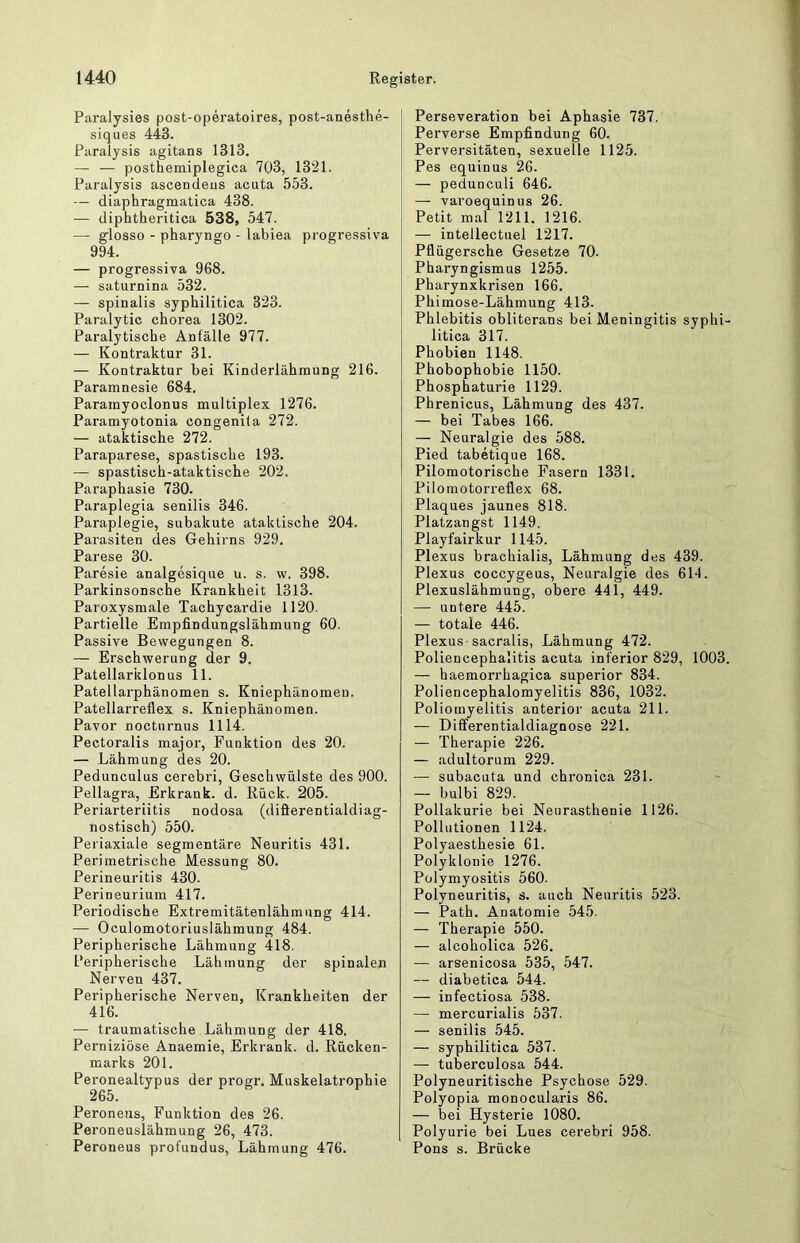 Paralysies post-operatoires, post-anesthe- siques 443. Paralysis agitans 1313. — — posthemiplegica 703, 1321. Paralysis ascendens acuta 553. — diaphragmatica 438. — diphtheritica 538, 547. — glosso - pharyngo - labiea progressiva 994. — progressiva 968. — saturnina 532. — spinalis syphilitica 323. Paralytic chorea 1302. Paralytische Anfälle 977. — Kontraktur 31. — Kontraktur bei Kinderlähmung 216. Paramnesie 684. Paramyoclonus multiplex 1276. Paramyotonia congenita 272. — ataktische 272. Paraparese, spastische 193. — spastisch-ataktische 202. Paraphasie 730. Paraplegia senilis 346. Paraplegie, subakute ataktische 204. Parasiten des Gehirns 929. Parese 30. Paresie analgesique u. s. w. 398. Parkinsonsche Krankheit 1313. Paroxysmale Tachycardie 1120. Partielle Empfindungslähmung 60. Passive Bewegungen 8. — Erschwerung der 9. Patellarklonus 11. Patellarphänomen s. Kniephänomeii. Patellarreflex s. Kniephäuomen. Pavor nocturnus 1114. Pectoralis major, Funktion des 20. — Lähmung des 20. Pedunculus cerebri, Geschwülste des 900. Pellagra, Erkrank, d. Rück. 205. Periarteriitis nodosa (difierentialdiag- nostisch) 550. Periaxiale segmentäre Neuritis 431. Perimetrische Messung 80. Perineuritis 430. Perineurium 417. Periodische Extremitätenlähmung 414. — Oculomotoriuslähmung 484. Peripherische Lähmung 418. Peripherische Lähmung der spinalen Nerven 437. Peripherische Nerven, Krankheiten der 416. — traumatische Lähmung der 418. Perniziöse Anaemie, Erkrank, d. Rücken- marks 201. Peronealtypus der progr. Muskelatrophie Peroneus, Funktion des 26. Peroneuslähmung 26, 473. Peroneus profundus, Lähmung 476. I Perseveration bei Aphasie 737. Perverse Empfindung 60. Perversitäten, sexuelle 1125. I Pes equinus 26. — pedunculi 646. — varoequinus 26. Petit mal 1211. 1216. — intellectuel 1217. Pflügersche Gesetze 70. Pharyngismus 1255. Pharynxkrisen 166. Phimose-Lähmung 413. Phlebitis obliterans bei Meningitis syphi- litica 317. Phobien 1148. Phobophobie 1150. Phosphaturie 1129. Phrenicus, Lähmung des 437. — bei Tabes 166. — Neuralgie des 588. Pied tabetique 168. Pilomotorische Fasern 1331. Pilomotorreflex 68. Plaques jaunes 818. Platzangst 1149. Playfairkur 1145. Plexus brachialis, Lähmung des 439. Plexus coccygeus, Neuralgie des 614. Plexuslähmung, obere 441, 449. — untere 445. — totale 446. Plexus sacralis, Lähmung 472. Poliencephalitis acuta inferior 829, 1003, — haemorrhagica superior 834. Poliencephalomyelitis 836, 1032. Poliomyelitis anterior acuta 211. — Differentialdiagnose 221. — Therapie 226. — adultorum 229. — subacuta und chronica 231. — bulbi 829. Pollakurie bei Neurasthenie 1126. Pollutionen 1124. Polyaesthesie 61. Polyklonie 1276. Polymyositis 560. Polyneuritis, s. auch Neuritis 523. — Path. Anatomie 545. — Therapie 550. — alcoholica 526. arsenicosa 535, 547. — diabetica 544. — infectiosa 538. — mercurialis 537. — senilis 545. — syphilitica 537. — tuberculosa 544. Polyneuritische Psychose 529. Polyopia monocularis 86. — bei Hysterie 1080. Polyurie bei Lues cerebri 958. Pons s. Brücke