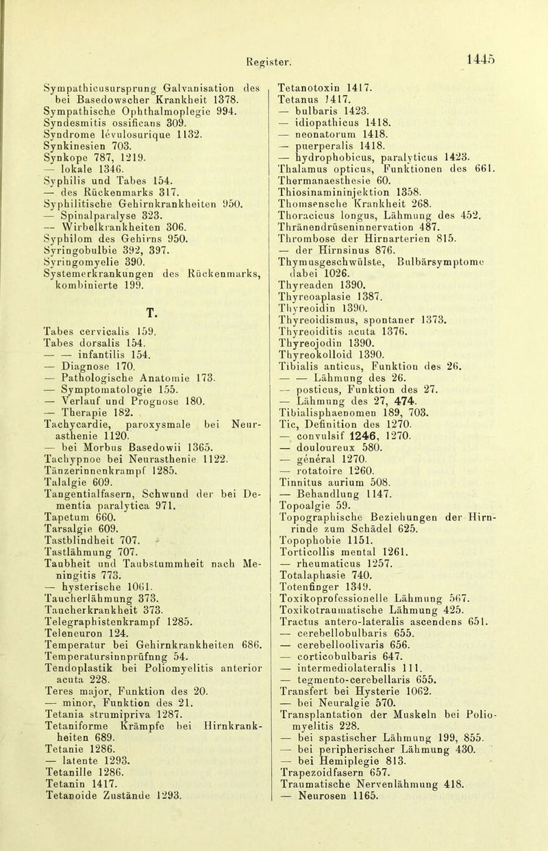 Sympathicusursprung Galvanisation des bei Basedowscher Krankheit 1378. Sympathiscke Ophthalmoplegie 994. Syndesmitis ossificans 309. Syndrome levulosurique 1132. Synkinesien 703. Synkope 787, 1219. — lokale 1346. Syphilis und Tabes 154. — des Rückenmarks 317. Syphilitische Gehirnkrankheiten 950. — Spinalparalyse 323. — Wirbelkrankheiten 306. Syphilom des Gehii-ns 950. Syringobulbie 392, 397. Syringomyelie 390. Systemerkrankungen des Rückenmarks, kombinierte 199. T. Tabes cervicalis 159. Tabes dorsalis 154. — — infantilis 154. — Diagnose 170. — Pathologische Anatomie 173. — Symptomatologie 155. — Verlauf und Prognose 180. — Therapie 182. Tachycardie, paroxysmale bei Neur- asthenie 1120. — bei Morbus ßasedowii 1365. Tacliypnoe bei Neurasthenie 1122. Tänzerinnenkrampf 1285. Talalgie 609. Tangentialfasern, Schwund der bei De- mentia paralytica 971. Tapetum 660. Tarsalgie 609. Tastblindheit 707. Tastlähmung 707. Taubheit und Taubstummheit nach Me- ningitis 773. — hysterische 1061. Taucherlähmung 373. Taucherkrankheit 373. Telegraphistenkrampf 1285. Teleneuron 124. Temperatur bei Gehirnkrankheiten 686. Temperatursinnprüfnng 54. Tendoplastik bei Poliomyelitis anterior acuta 228. Teres major, Funktion des 20. — minor, Funktion des 21. Tetania strumipriva 1287. Tetaniforme Krämpfe bei Hirnkrank- heiten 689. Tetanie 1286. — latente 1293. Tetanille 1286. Tetanin 1417. Tetanoide Zustände 1293. Tetanotoxin 1417. Tetanus 1417. — bulbaris 1423. — idiopathicus 1418. — neonatorum 1418. — puerperalis 1418. — hydrophobicus, paralyticus 1423. Thalamus opticus, Funktionen des 661. Thermanaesthesie 60. Thiosinamininjektion 1358. Thomsensche Krankheit 268. Thoracicus longus, Lähmung des 452. Thränendrüseninnervation 487. Thrombose der Hirnarterien 815. — der Hirnsinus 876. Thymusgeschwülste, Bulbärsymptome dabei 1026. Thyreaden 1390. Thyreoaplasie 1387. Thyreoidin 1390. Thyreoidismus, spontaner 1373. Thyreoiditis acuta 1376. Thyreojodin 1390. Thyreokolloid 1390. Tibialis anticus, Funktion des 26. — — Lähmung des 26. — posticus, Funktion des 27. — Lähmung des 27, 474. Tibialisphaenomen 189, 703. Tic, Definition dos 1270. — convulsif 1246, 1270. — douloureux 580. — general 1270. — rotatoire 1260. Tinnitus aurium 508. — Behandlung 1147. Topoalgie 59. Topographische Beziehungen der Hirn- rinde zum Schädel 625. Topophobie 1151. Torticollis mental 1261. — rheumaticus 1257. Totalaphasie 740. Totenfinger 1349. Toxikoprofcssionelle Lähmung 567. Toxikotrauinatische Lähmung 425. Tractus antero-lateralis ascendens 651. — cerebellobulbaris 655. — cerebelloolivaris 656. — corticobulbaris 647. — iiitermediolateralis 111. — tegmento-cerebellaris 655. Transfer! bei Hysterie 1062. — bei Neuralgie 570. Transplantation der Muskeln bei Polio- myelitis 228. — bei spastischer Lähmung 199, 855. — bei peripherischer Lähmung 430. — bei Hemiplegie 813. Trapezoidfasern 657. Traumatische Nervenlähmung 418. — Neurosen 1165.