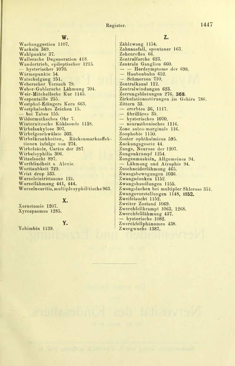 W. Wachsuggestion 1107. Wackeln 349. Wahlpunkte 37. Wallersche Degeneration 418. Wandertrieb, epileptischer 1215. — hysterischer 1070. Wärniepunkte 54. Watschelgang 251. Weberscher Versuch 79. Weber-Gublersche Lähmung 704. Weir-Mitchellsche Kur 1145. Wespentaille 255. Westphal-Edingers Kern 663. Westphalsches Zeichen 15. — bei Tabes 155. Wildermuthsches Ohr 7. Winternitzsche Kühlsonde 1138. Wirbelankylose 307. Wirbelgeschwülste 303. Wirbelkrankheiten, Rückenniarksaffek- tionen infolge von 274. Wirbelsäule, Öaries der 287. Wirbelsyphilis 306. Witzelsucht 897. Wortblindheit s. Alexie. Worttaubkeit 729. Wrist drop 533. Wurzeleintrittszone 121. Wurzellähmung 441, 444. Wurzelneuritis, multiple syphilitische 963. X. Xerostomie 1207. Xyrospasmus 1285. Y. Yohimbin 1139. z. Zählzwang 1154. Zahnausfall, spontaner 163. Zehenreflex 66. Zentralfurche 623. Zentrale Ganglien 660. — — Herdsymptome der 698. — Haubenbahn 652. — Schmerzen 710. Zentralkanal 112. Zentralwindungen 623. Zerrungsblutungen 276, 368. Zirkulationsstörungen im Gehirn 786. Zittern 33. — ererbtes 36, 1117. — fibrilläres 35. — hysterisches 1070. — neurasthenisches 1116. Zone sulco-marginale 116. Zoophobie 1150. Zoster ophthalmicus 595. Zuckungsgesetz 44. Zunge, Neurose der 1207. Zungenkrampf 1254. Zungenmuskeln, Allgemeines 94. — Lähmung und Atrophie 94. Zuschneiderlähmung 465. Zwangsbewegungen 1036. Zwangsdenken 1152. Zwangshandlungen 1155. Zwangslachen bei multipler Sklerose 351. Zwangsvorstellungen 1148, 1152. Zweifelsucht 1152. Zweiter Zustand 1069. Zwerchfellkrampt 1063, 1268. Zwerchfelllähmung 437. — hysterische 1082. Zwerchfellphänomen 438. Zwergwuchs 1387.