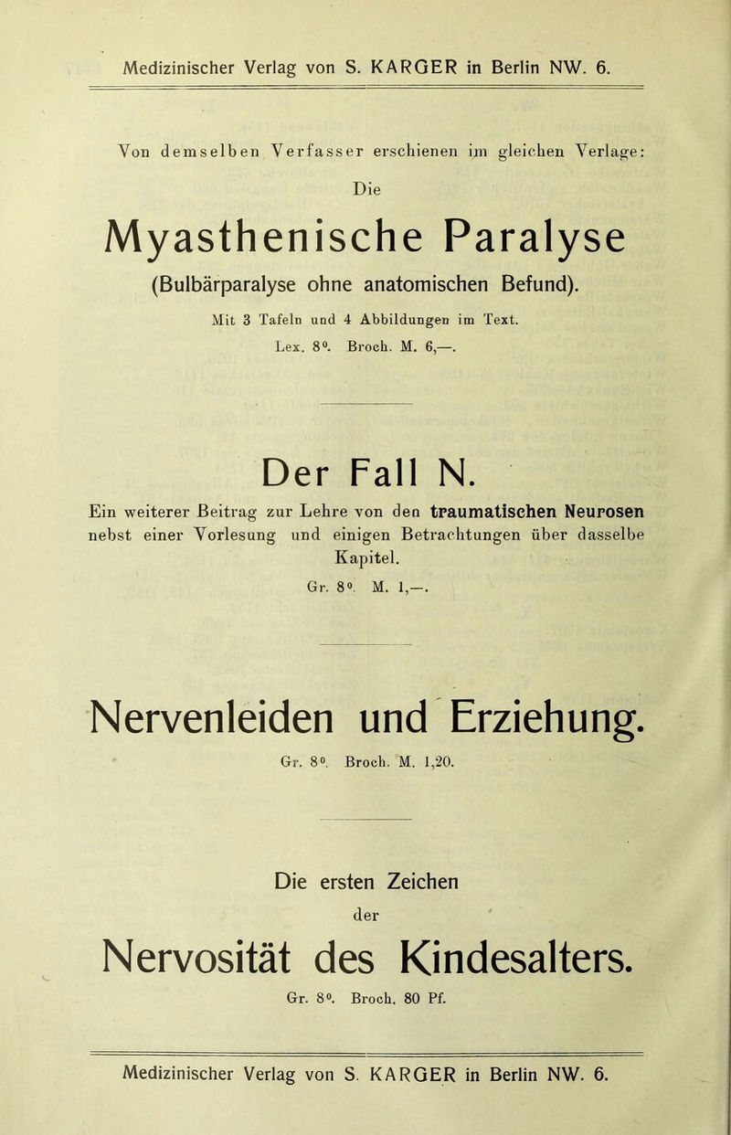 Medizinischer Verlag von S. KARGER in Berlin NW. 6. Von demselben Verfasser erschienen im gleichen Verlage: Die Myasthenische Paralyse (Bulbärparalyse ohne anatomischen Befund). Mit 3 Tafeln und 4 Abbildungen im Text. Lex. 8®. Broch. M. 6,—. Der Fall N. Ein weiterer Beitrag zur Lehre von den tPaumatischen NeuPOSen nebst einer Vorlesung und einigen Betrachtungen über dasselbe Kapitel. Gr. 8®. M. 1,—. Nervenleiden und Erziehung. Gr. 8®, Broch. M. 1,20. Die ersten Zeichen der Nervosität des Kindesalters. Gr. 8®. Broch. 80 Pf. Medizinischer Verlag von S. KARGER in Berlin NW. 6.