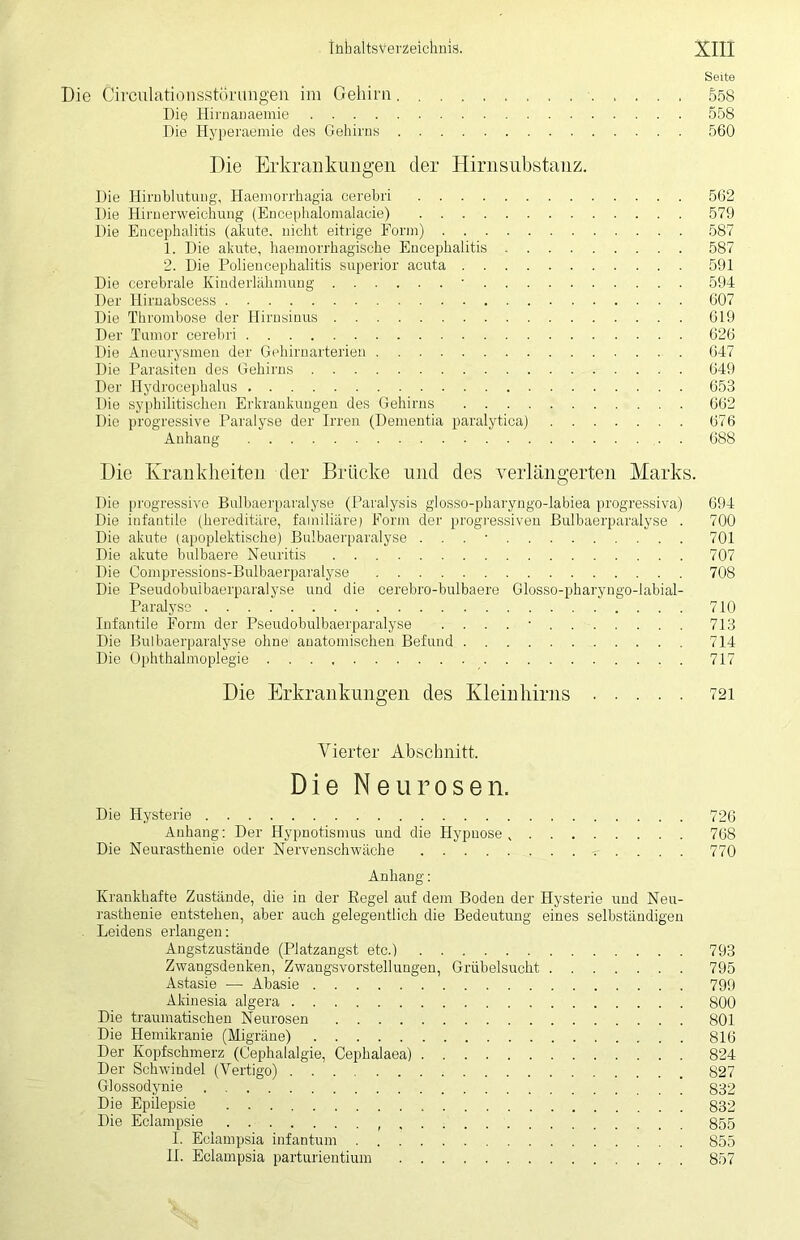 Seite Die Circulationsstörimgen im Gehirn 558 Die Hirnanaemie 558 Die Hyperaemie des Gehirns 560 Die Erkrankungen der Hirnsubstanz. Die Hirnblutung, Haemorrkagia cerebri 562 Die Hirnerweichung (Encephalomalaeie) 579 Die Encephalitis (akute, nicht eitrige Form) 587 1. Die akute, haemorrhagiscke Encephalitis 587 2. Die Poliencephalitis Superior acuta 591 Die cerebrale Kinderlähmung ■ 594 Der Hirnabscess 607 Die Thrombose der Hirnsinus 619 Der Tumor cerebri 626 Die Aneurysmen der Gehirnarterien 647 Die Parasiten des Gehirns 649 Der Hydrocepkalus 653 Die syphilitischen Erkrankungen des Gehirns 662 Die progressive Paralyse der Irren (Dementia paralytica) 676 Anhang 688 Die Krankheiten der Brücke und des verlängerten Marks. Die progressive Bulbaerparalyse (Paralysis glosso-pharyngo-labiea progressiva) 694 Die infantile (hereditäre, familiäre; Form der progressiven Bulbaerparalyse . 700 Die akute (apoplektische) Bulbaerparalyse . . . • 701 Die akute bulbaere Neuritis 707 Die Compressions-Bulbaerparalyse 708 Die Pseudobuibaerparalyse und die cerebro-bulbaere Glosso-pharyngo-labial- Paralyse 710 Infantile Form der Pseudobuibaerparalyse . . . . • 713 Die Bulbaerparalyse ohne anatomischen Befund 714 Die Ophthalmoplegie 717 Die Erkrankungen des Kleinhirns 721 Vierter Abschnitt. Die Neurosen. Die Hysterie 726 Anhang; Der Hypnotismus und die Hypnose 768 Die Neurasthenie oder Nervenschwäche 770 Anhang: Krankhafte Zustände, die in der Regel auf dem Boden der Hysterie und Neu- rasthenie entstehen, aber auch gelegentlich die Bedeutung eines selbständigen Leidens erlangen: Angstzustände (Platzangst etc.) 793 Zwangsdenken, Zwangsvorstellungen, Grübelsucht 795 Astasie — Abasie 799 Akinesia algera 800 Die traumatischen Neurosen 801 Die Hemikranie (Migräne) 816 Der Kopfschmerz (Cephalalgie, Cephalaea) 824 Der Schwindel (Vertigo) 827 Glossodynie 832 Die Epilepsie 832 Die Eclampsie 855 I. Eclampsia infantum 855 II. Eclampsia parturientium 857