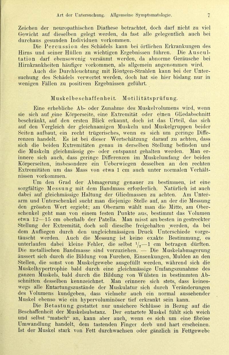 Zeichen der neuropathischen Diathese betrachtet, doch darf nicht zu viel Gewicht auf dieselben gelegt werden, da fast alle gelegentlich auch bei durchaus gesunden Individuen Vorkommen. Die Percussion des Schädels kann bei örtlichen Erkrankungen des Hirns und seiner Hüllen zu wichtigen Ergebnissen führen. Die Auscul- tation darf ebensowenig versäumt werden, da abnorme Geräusche bei Hirnkrankheiten häufiger Vorkommen, als allgemein angenommen wird. Auch die Durchleuchtung mit Röntgen-Strahlen kann bei der Unter- suchung des Schädels verwertet werden, doch hat sie hier bislang, nur in wenigen Fällen zu positiven Ergebnissen geführt. Muskelbeschaffenheit. Mo tili tätsprüf ung. Eine erhebliche Ab- oder Zunahme des Muskelvolumens wird, wenn sie sich auf eine Körperseite, eine Extremität oder einen Gliedabschnitt beschränkt, auf den ersten Blick erkannt, doch ist das Urteil, das sich auf den Vergleich der gleichnamigen Muskeln und Muskelgruppen beider Seiten aufbaut, ein recht trügerisches, wenn es sich um geringe Diffe- renzen handelt. Es ist bei dieser Wertschätzung darauf zu achten, dass sich die beiden Extremitäten genau in derselben Stellung befinden und die Muskeln gleichmässig ge- oder entspannt gehalten werden. Man er- innere sich auch, dass geringe Differenzen im Muskelumfang der beiden Körperseiten, insbesondere ein Ueberwiegen desselben an den rechten Extremitäten um das Mass von etwa 1 cm auch unter normalen Verhält- nissen Vorkommen. Um den Grad der Abmagerung genauer zu bestimmen, ist eine sorgfältige Messung mit dem Bandmass erforderlich. Natürlich ist auch dabei auf gleichmässige Haltung der Gliedmassen zu achten. Am Unter- arm und Unterschenkel sucht man diejenige Stelle auf, an der die Messung den grössten Wert ergiebt; am Oberarm wählt man die Mitte, am Ober- schenkel geht man von einem festen Punkte aus, bestimmt das Volumen etwa 12—15 cm oberhalb der Patella. Man misst am besten in gestreckter Stellung der Extremität, doch soll dieselbe freigehalten werden, da bei dem Aufliegen durch den ungleichmässigen Druck Unterschiede vorge- täuscht werden. Auch die Messung ist keine exakte Bestimmung, es unterlaufen dabei kleine Fehler, die selbst 1/2—1 cm betragen dürften. Die metallischen Bandmasse sind vorzuziehen. — Die Muskelabmagerung äussert sich durch die Bildung von Furchen, Einsenkungen, Mulden an den Stellen, die sonst von Muskelgewebe ausgefüllt werden, während sich die Muskelhypertrophie bald durch eine gleichmässige Umfangszunahme des ganzen Muskels, bald durch die Bildung von Wülsten in bestimmten Ab- schnitten desselben kennzeichnet. Man erinnere sich stets, dass keines- wegs alle Entartungszustände der Muskulatur sich durch Veränderungen des Volumens kundgeben, dass vielmehr auch ein normal aussehender Muskel ebenso wie ein hypervoluminöser tief erkrankt sein kann. Die Betastung gestattet nur unsichere Schlüsse in Bezug auf die Beschaffenheit der Muskelsubstanz. Der entartete Muskel fühlt sich weich und selbst “matsch“ an, kann aber auch, wenn es sich um eine fibröse Umwandlung handelt, dem tastenden Finger derb und hart erscheinen. Ist der Muskel stark von Fett durchwachsen oder gänzlich in Fettgewebe