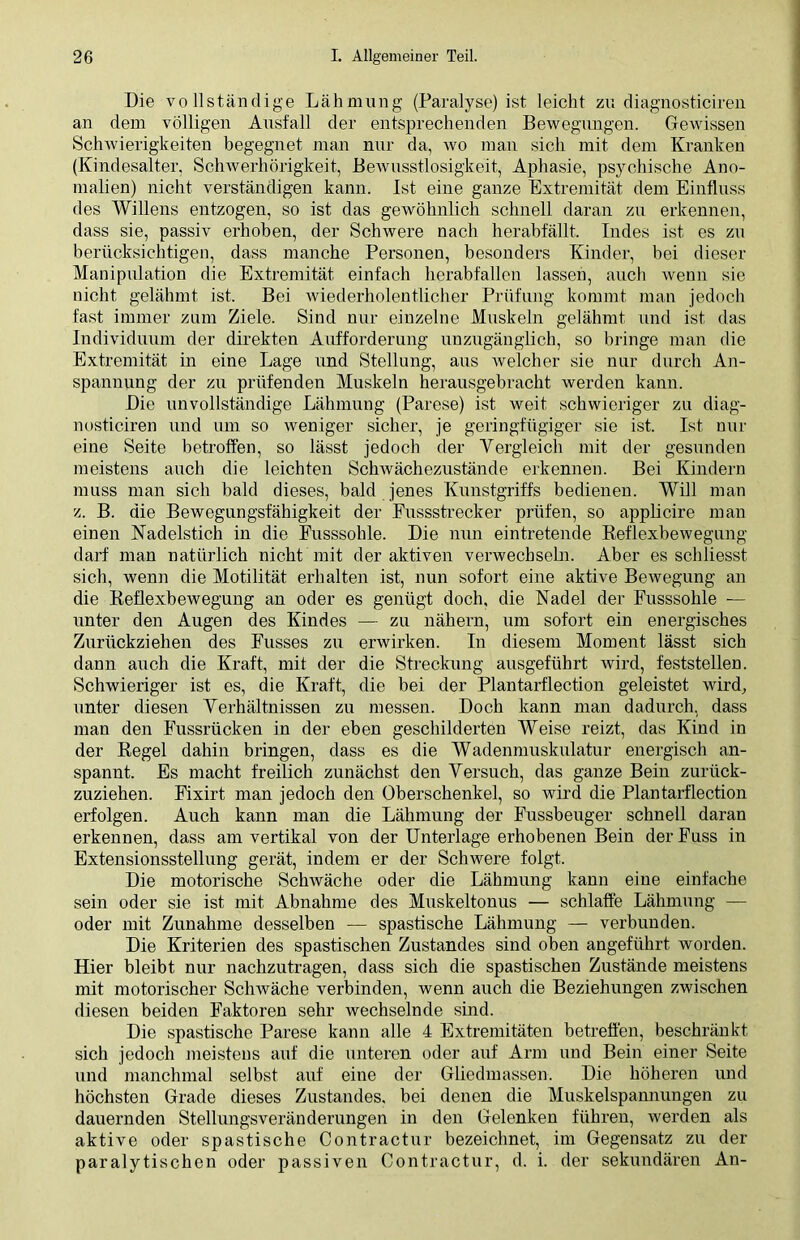 Die vollständige Lähmung (Paralyse) ist leicht zu diagnosticiren an dem völligen Ausfall der entsprechenden Bewegungen. Gewissen Schwierigkeiten begegnet man nur da, wo man sich mit dem Kranken (Kindesalter, Schwerhörigkeit, Bewusstlosigkeit, Aphasie, psychische Ano- malien) nicht verständigen kann. Ist eine ganze Extremität dem Einfluss des Willens entzogen, so ist das gewöhnlich schnell daran zu erkennen, dass sie, passiv erhoben, der Schwere nach herabfällt. Indes ist es zu berücksichtigen, dass manche Personen, besonders Kinder, bei dieser Manipulation die Extremität einfach herabfällen lassen, auch wenn sie nicht gelähmt ist. Bei wiederholentlicher Prüfung kommt man jedoch fast immer zum Ziele. Sind nur einzelne Muskeln gelähmt und ist das Individuum der direkten Aufforderung unzugänglich, so bringe man die Extremität in eine Lage und Stellung, aus weicher sie nur durch An- spannung der zu prüfenden Muskeln herausgebracht werden kann. Die unvollständige Lähmung (Parese) ist weit schwieriger zu diag- nosticiren und um so weniger sicher, je geringfügiger sie ist. Ist nur eine Seite betroffen, so lässt jedoch der Vergleich mit der gesunden meistens auch die leichten Schwächezustände erkennen. Bei Kindern muss man sich bald dieses, bald jenes Kunstgriffs bedienen. Will man z. B. die Bewegungsfähigkeit der Fussstrecker prüfen, so applicire man einen Nadelstich in die Fusssohle. Die nun eintretende Reflexbewegung darf man natürlich nicht mit der aktiven verwechseln. Aber es schliesst sich, wenn die Motilität erhalten ist, nun sofort eine aktive Bewegung an die Reflexbewegung an oder es genügt doch, die Nadel der Fusssohle — unter den Augen des Kindes — zu nähern, um sofort ein energisches Zurückziehen des Fusses zu erwirken. In diesem Moment lässt sich dann auch die Kraft, mit der die Streckung ausgeführt wird, feststellen. Schwieriger ist es, die Kraft, die bei der Plantarflection geleistet wird, unter diesen Verhältnissen zu messen. Doch kann man dadurch, dass man den Fussrücken in der eben geschilderten Weise reizt, das Kind in der Regel dahin bringen, dass es die Wadenmuskulatur energisch an- spannt. Es macht freilich zunächst den Versuch, das ganze Bein zurück- zuziehen. Fixirt man jedoch den Oberschenkel, so wird die Plantarflection erfolgen. Auch kann man die Lähmung der Fussbeuger schnell daran erkennen, dass am vertikal von der Unterlage erhobenen Bein derFuss in Extensionsstellung gerät, indem er der Schwere folgt. Die motorische Schwäche oder die Lähmung kann eine einfache sein oder sie ist mit Abnahme des Muskeltonus — schlaffe Lähmung — oder mit Zunahme desselben — spastische Lähmung — verbunden. Die Kriterien des spastischen Zustandes sind oben angeführt worden. Hier bleibt nur nachzutragen, dass sich die spastischen Zustände meistens mit motorischer Schwäche verbinden, wenn auch die Beziehungen zwischen diesen beiden Faktoren sehr wechselnde sind. Die spastische Parese kann alle 4 Extremitäten betreffen, beschränkt sich jedoch meistens auf die unteren oder auf Arm und Bein einer Seite und manchmal selbst auf eine der Gliedmassen. Die höheren und höchsten Grade dieses Zustandes, bei denen die Muskelspannungen zu dauernden Stellungsveränderungen in den Gelenken führen, werden als aktive oder spastische Contractur bezeichnet, im Gegensatz zu der paralytischen oder passiven Contractur, d. i. der sekundären An-