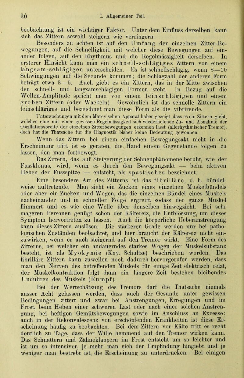 beobachtung ist ein wichtiger Faktor. Unter dem Einfluss derselben kann sich das Zittern sowohl steigern wie verringern. Besonders zu achten ist auf den Umfang der einzelnen Zitter-Be- wegungen, auf die Schnelligkeit, mit welcher diese Bewegungen auf ein- ander folgen, auf den Rhythmus und die Regelmässigkeit derselben. In ersterer Hinsicht kann man ein schnei 1 -schlägiges Zittern von einem la’ngsam-schlägigen unterscheiden. Es ist schnellschlägig, wenn 8—10 Schwingungen auf die Secunde kommen; die Schlagzahl der anderen Form beträgt etwa 3—5. Auch giebt es ein Zittern, das in der Mitte zwischen den schnell- und langsamschlägigen Formen steht. In Bezug auf die Wellen-Amplitude spricht man von einem feinschlägigen und einem groben Zittern (oder Wackeln). Gewöhnlich ist das schnelle Zittern ein feinschlägiges und bezeichnet man diese Form als die vibrirende. Untersuchungen mit dem Marey’schen Apparat haben gezeigt, dass es ein Zittern giebt, welches eine mit einer gewissen Regelmässigkeit sich wiederholende Zu- und Abnahme der Oscillationsbreite der einzelnen Zitterbewegungen erkennen lässt (allorhythmischer Tremor), doch hat die Thatsache für die Diagnostik bisher keine Bedeutung gewonnen. Wenn das Zittern bei einem einfachen ßewegungsakt nicht in die Erscheinung tritt, ist es geraten, die Hand einem Gegenstände folgen zu lassen, den man fortbewegt. Das Zittern, das auf Steigerung der Sehnenphänomene beruht, wie der Fussklonus, wird, wenn es durch den Bewegungsakt — beim aktiven Heben der Fussspitze — entsteht, als spastisches bezeichnet. Eine besondere Art des Zitterns ist das fibrilläre, d. h. bündel- weise auftretende. Man sieht ein Zucken eines einzelnen Muskelbündels oder aber ein Zucken und Wogen, das die einzelnen Bündel eines Muskels nacheinander und in schneller Folge ergreift, sodass der ganze Muskel flimmert und es wie eine Welle über denselben hinwegzieht. Bei sehr mageren Personen genügt schon der Kältereiz, die Entblössung, um dieses Symptom hervortreten zu lassen. Auch die körperliche Ueberanstrengung kann dieses Zittern auslösen. Die stärkeren Grade werden nur bei patho- logischen Zuständen beobachtet, und hier braucht der Kältereiz nicht ein- zuwirken, wenn er auch steigernd auf den Tremor wirkt. Eine Form des Zitterns, bei welcher ein andauerndes starkes Wogen der Muskelsubstanz besteht, ist als Myokymie (Kny, Schultze) beschrieben worden. Das fibrilläre Zittern kann zuweilen noch dadurch hervorgerufen werden, dass man den Nerven des betreffenden Muskels für einige Zeit elektrisch reizt, der Muskelkontraktion folgt dann ein längere Zeit bestehen bleibendes Unduliren des Muskels (Rumpf). Bei der Wertschätzung des Tremors darf die Thatsache niemals ausser Acht gelassen werden, dass auch der Gesunde unter gewissen Bedingungen zittert und zwar bei Anstrengungen, Erregungen und im Frost, beim Heben einer schweren Last oder nach einer solchen Anstren- gung, bei heftigen Gemütsbewegungen sowie im Anschluss an Excesse; auch in der Rekonvalescenz von erschöpfenden Krankheiten ist diese Er- scheinung häufig zu beobachten. Bei dem Zittern vor Kälte tritt es recht deutlich zu Tage, dass der Wille hemmend auf den Tremor wirken kann. Das Schnattern und Zähneklappern im Frost entsteht um so leichter und ist um so intensiver, je mehr man sich der Empfindung hingiebt und je weniger man bestrebt ist, die Erscheinung zu unterdrücken. Bei einigen