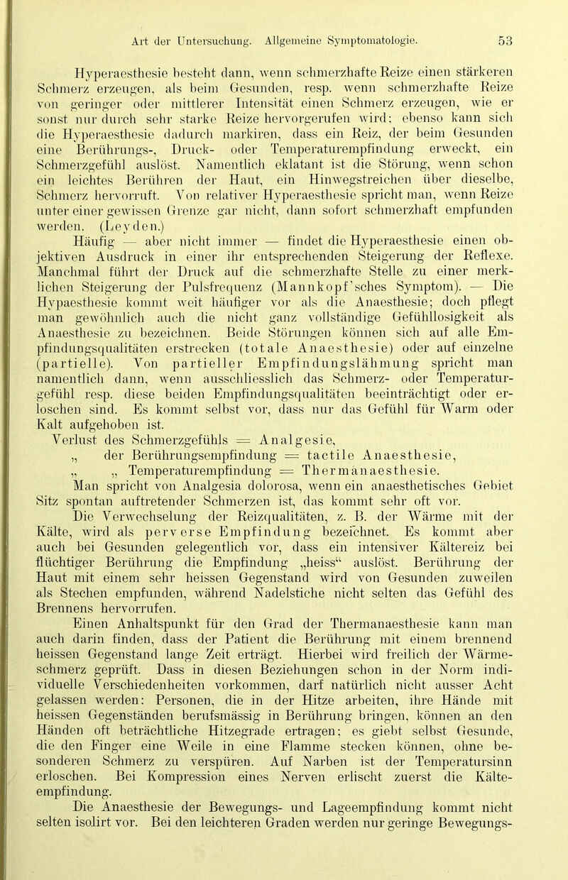 Hyperaesthesie besteht dann, wenn schmerzhafte Reize einen stärkeren Schmerz erzeugen, als beim Gesunden, resp. wenn schmerzhafte Reize von geringer oder mittlerer Intensität einen Schmerz erzeugen, wie er sonst nur durch sehr starke Reize hervorgerufen wird; ebenso kann sich die Hyperaesthesie dadurch markiren, dass ein Reiz, der beim Gesunden eine Berührungs-, Druck- oder Temperaturempfindung erweckt, ein Schmerzgefühl auslöst. Namentlich eklatant ist die Störung, wenn schon ein leichtes Berühren der Haut, ein Hinwegstreichen über dieselbe, Schmerz hervorruft. Von relativer Hyperaesthesie spricht man, wenn Reize unter einer gewissen Grenze gar nicht, dann sofort schmerzhaft empfunden werden. (Leyden.) Häufig — aber nicht immer — findet die Hyperaesthesie einen ob- jektiven Ausdruck in einer ihr entsprechenden Steigerung der Reflexe. Manchmal führt der Druck auf die schmerzhafte Stelle zu einer merk- lichen Steigerung der Pulsfrequenz (Mannkopf’sches Symptom). — Die Hypaesthesie kommt weit häufiger vor als die Anaesthesie; doch pflegt man gewöhnlich auch die nicht ganz vollständige Gefühllosigkeit als Anaesthesie zu bezeichnen. Beide Störungen können sich auf alle Em- pfindungsqualitäten erstrecken (totale Anaesthesie) oder auf einzelne (partielle). Von partieller Empfindungslähmung spricht man namentlich dann, wenn ausschliesslich das Schmerz- oder Temperatur- gefühl resp. diese beiden Empfindungsqualitäten beeinträchtigt oder er- loschen sind. Es kommt selbst vor, dass nur das Gefühl für Warm oder Kalt aufgehoben ist. Verlust des Schmerzgefühls = Analgesie, „ der Berührungsempfindung = tact.ile Anaesthesie, „ „ Temperaturempfindung = Tliermänaesthesie. Man spricht von Analgesia dolorosa, wenn ein anaesthetisches Gebiet Sitz spontan auftretender Schmerzen ist, das kommt sehr oft vor. Die Verwechselung der Reizqualitäten, z. B. der Wärme mit der Kälte, wird als perverse Empfindung bezeichnet. Es kommt aber auch bei Gesunden gelegentlich vor, dass ein intensiver Kältereiz bei flüchtiger Berührung die Empfindung „heiss“ auslöst. Berührung der Haut mit einem sehr heissen Gegenstand wird von Gesunden zuweilen als Stechen empfunden, während Nadelstiche nicht selten das Gefühl des Brennens hervorrnfen. Einen Anhaltspunkt für den Grad der Thermanaesthesie kann man auch darin finden, dass der Patient die Berührung mit einem brennend heissen Gegenstand lange Zeit erträgt. Hierbei wird freilich der Wärme- schmerz geprüft. Dass in diesen Beziehungen schon in der Norm indi- viduelle Verschiedenheiten Vorkommen, darf natürlich nicht ausser Acht gelassen werden: Personen, die in der Hitze arbeiten, ihre Hände mit heissen Gegenständen berufsmässig in Berührung bringen, können an den Händen oft beträchtliche Hitzegrade ertragen; es giebt selbst Gesunde, die den Finger eine Weile in eine Flamme stecken können, ohne be- sonderen Schmerz zu verspüren. Auf Narben ist der Temperatursinn erloschen. Bei Kompression eines Nerven erlischt zuerst die Kälte- empfindung. Die Anaesthesie der Bewegungs- und Lageempfindung kommt nicht selten isolirt vor. Bei den leichteren Graden werden nur geringe Bewegungs-