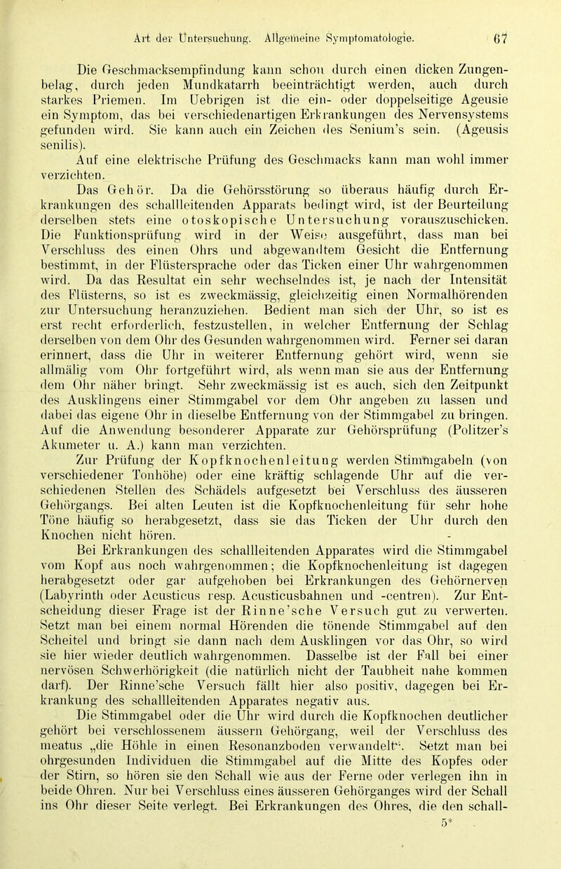 Die Geschmacksempfindung kann schon durch einen dicken Zungen- belag, durch jeden Mundkatarrh beeinträchtigt werden, auch durch starkes Priemen. Im Uebrigen ist die ein- oder doppelseitige Ageusie ein Symptom, das bei verschiedenartigen Erkrankungen des Nervensystems gefunden wird. Sie kann auch ein Zeichen des Senium’s sein. (Ageusis senilis). Auf eine elektrische Prüfung des Geschmacks kann man wohl immer verzichten. Das Gehör. Da die Gehörsstörung so überaus häufig durch Er- krankungen des schallleitenden Apparats bedingt wird, ist der Beurteilung derselben stets eine otoskopische Untersuchung vorauszuschicken. Die Eunktionsprüfung wird in der Weise ausgeführt, dass man bei Verschluss des einen Ohrs und abgewandtem Gesicht die Entfernung bestimmt, in der Flüstersprache oder das Ticken einer Uhr wahrgenommen wird. Da das Resultat ein sehr wechselndes ist, je nach der Intensität des Flüsterns, so ist es zweckmässig, gleichzeitig einen Normalhörenden zur Untersuchung heranzuziehen. Bedient man sich der Uhr, so ist es erst recht erforderlich, festzustellen, in welcher Entfernung der Schlag derselben von dem Ohr des Gesunden wahrgenommen wird. Ferner sei daran erinnert, dass die Uhr in weiterer Entfernung gehört wird, wenn sie allmälig vom Ohr fortgeführt wird, als wenn man sie aus der Entfernung dem Ohr näher bringt. Sehr zweckmässig ist es auch, sich den Zeitpunkt des Ausklingens einer Stimmgabel vor dem Ohr angeben zu lassen und dabei das eigene Ohr in dieselbe Entfernung von der Stimmgabel zu bringen. Auf die Anwendung besonderer Apparate zur Gehörsprüfung (Politzer’s Akumeter u. A.) kann man verzichten. Zur Prüfung der Kopfknochenleitung werden Stimmgabeln (von verschiedener Tonhöhe) oder eine kräftig schlagende Uhr auf die ver- schiedenen Stellen des Schädels aufgesetzt bei Verschluss des äusseren Gehörgangs. Bei alten Leuten ist die Kopfknochenleitung für sehr hohe Töne häufig so herabgesetzt, dass sie das Ticken der Uhr durch den Knochen nicht hören. Bei Erkrankungen des schallleitenden Apparates wird die Stimmgabel vom Kopf aus noch wahrgenommen; die Kopfknochenleitung ist dagegen herabgesetzt oder gar aufgehoben bei Erkrankungen des Gehörnerven (Labyrinth oder Acusticus resp. Acusticusbahnen und -centren). Zur Ent- scheidung dieser Frage ist der Rinne’sche Versuch gut zu verwerten. Setzt man bei einem normal Hörenden die tönende Stimmgabel auf den Scheitel und bringt sie dann nach dem Ausklingen vor das Ohr, so wird sie hier wieder deutlich wahrgenommen. Dasselbe ist der Fall bei einer nervösen Schwerhörigkeit (die natürlich nicht der Taubheit nahe kommen darf). Der Rinne’sche Versuch fällt hier also positiv, dagegen bei Er- krankung des schallleitenden Apparates negativ aus. Die Stimmgabel oder die Uhr wird durch die Kopfknochen deutlicher gehört bei verschlossenem äussern Gehörgang, weil der Verschluss des meatus „die Höhle in einen Resonanzboden verwandelt'1. Setzt man bei ohrgesunden Individuen die Stimmgabel auf die Mitte des Kopfes oder der Stirn, so hören sie den Schall wie aus der Ferne oder verlegen ihn in beide Ohren. Nur bei Verschluss eines äusseren Gehörganges wird der Schall ins Ohr dieser Seite verlegt. Bei Erkrankungen des Ohres, die den schall-