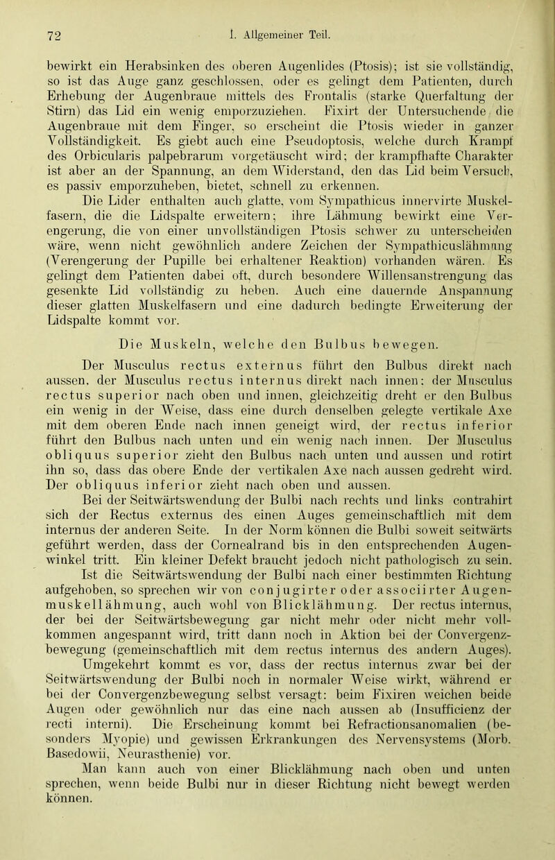 bewirkt ein Herabsinken des oberen Augenlides (Ptosis); ist sie vollständig, so ist das Auge ganz geschlossen, oder es gelingt dem Patienten, durch Erhebung der Augenbraue mittels des Frontalis (starke Querfaltung der Stirn) das Lid ein wenig emporzuziehen. Fixirt der Untersuchende die Augenbraue mit dem Finger, so erscheint die Ptosis wieder in ganzer Vollständigkeit. Es giebt auch eiue Pseudoptosis, welche durch Krampf des Orbicularis palpebrarum vorgetäuscht wird; der krampfhafte Charakter ist aber an der Spannung, an dem Widerstand, den das Lid beim Versuch, es passiv emporzuheben, bietet, schnell zu erkennen. Die Lider enthalten auch glatte, vom Sympathicus innervirte Muskel- fasern, die die Lidspalte erweitern; ihre Lähmung bewirkt eine Ver- engerung, die von einer unvollständigen Ptosis schwer zu unterscheiden wäre, wenn nicht gewöhnlich andere Zeichen der Sympathicuslähmnng (Verengerung der Pupille bei erhaltener Reaktion) vorhanden wären. Es gelingt dem Patienten dabei oft, durch besondere Willensanstrengung das gesenkte Lid vollständig zu heben. Auch eine dauernde Anspannung dieser glatten Muskelfasern und eine dadurch bedingte Erweiterung der Lidspalte kommt vor. Die Muskeln, welche den Bulbus bewegen. Der Musculus rectus externus führt den Bulbus direkt nach aussen, der Musculus rectus internus direkt nach innen; der Musculus rectus superior nach oben und innen, gleichzeitig dreht er den Bulbus ein wenig in der Weise, dass eine durch denselben gelegte vertikale Axe mit dem oberen Ende nach innen geneigt wird, der rectus inferior führt den Bulbus nach unten und ein wenig nach innen. Der Musculus obliquus superior zieht den Bulbus nach unten und aussen und rotirt ihn so, dass das obere Ende der vertikalen Axe nach aussen gedreht wird. Der obliquus inferior zieht nach oben und aussen. Bei der Seitwärtswendung der Bulbi nach rechts und links contrahirt sich der Rectus externus des einen Auges gemeinschaftlich mit dem internus der anderen Seite. In der Norm können die Bulbi soweit seitwärts geführt werden, dass der Cornealrand bis in den entsprechenden Augen- winkel tritt. Ein kleiner Defekt braucht jedoch nicht pathologisch zu sein. Ist die Seitwärtswendung der Bulbi nach einer bestimmten Richtung aufgehoben, so sprechen wir von conjugirter oder associirter Augen- muskellähmung, auch wohl von Blicklähmung. Der rectus internus, der bei der Seitwärtsbewegung gar nicht mehr oder nicht mehr voll- kommen angespannt wird, tritt dann noch in Aktion bei der Convergenz- bewegung (gemeinschaftlich mit dem rectus internus des andern Auges). Umgekehrt kommt es vor, dass der rectus internus zwar bei der Seitwärtswendung der Bulbi noch in normaler Weise wirkt, während er bei der Convergenzbewegung selbst versagt: beim Fixiren weichen beide Augen oder gewöhnlich nur das eine nach aussen ab (Insufficienz der recti interni). Die Erscheinung kommt bei Refractionsanomalien (be- sonders Myopie) und gewissen Erkrankungen des Nervensystems (Morb. Basedowii, Neurasthenie) vor. Man kann auch von einer Blicklähmung nach oben und unten sprechen, wenn beide Bulbi nur in dieser Richtung nicht bewegt werden können.